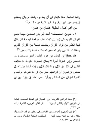 ‫ﻭﺇﻨﻤﺎ ﺍﺴﺘﻌﻤل ﺤﻘﻪ ﻜﺈﻤﺎﻡ ﻓﻰ ﺃﻥ ﻴﻌﻔـﻭ، ﻭﻟﻜﻨﻪ ﻟﻡ ﻴﻜﻥ ﻴﺴﺘﻁﻊ‬
           ‫) ٢(‬
                  ‫ﺃﻥ ﻴﻌﻔﻭ ﻤﻥ ﻏﻴﺭ ﺩﻴﺔ. ﻭﻗﺩ ﻗﺭﺭ ﺍﻟﺩﻴﺔ ﻤﻥ ﻤﺎﻟـﻪ.‬
                    ‫ﻤﻥ ﺃﻫﻡ ﺃﻋﻤﺎل ﺍﻟﺨﻠﻴﻔﺔ ﻋﺜﻤﺎﻥ ﺒﻥ ﻋﻔﺎﻥ:‬
‫١- ﺘﺩﻭﻴﻥ ﺍﻟﻤﺼﺤﻑ: ﺃﺴﻨﺩ ﺃﺒﻭ ﺒﻜﺭ ﺍﻟﺼﺩﻴﻕ ﻤﻬﻤﺔ ﺠﻤﻊ‬
‫ﺍﻟﻘﺭﺁﻥ ﺍﻟﻜﺭﻴﻡ ﺇﻟﻰ ﺯﻴﺩ ﺒﻥ ﺜﺎﺒﺕ ﻋﻘﺏ ﻤﻭﻗﻌﺔ ﺍﻟﻴﻤﺎﻤﺔ ﺍﻟﺘﻰ ﻗﺘل‬
‫ﻓﻴﻬﺎ ﺍﻟﻜﺜﻴﺭ ﻤﻥ ﻗﺭﺍﺀ ﺍﻟﻘﺭﺁﻥ ﻭﺤﻔﻅﺕ ﻨﺴﺨﺔ ﻤﻥ ﺍﻟﻘﺭﺁﻥ ﺍﻟﻜﺭﻴﻡ‬
   ‫) ٣(‬
      ‫ﻭﺤﻔﻅﺕ ﻋﻨﺩ ﺃﺒﻰ ﺒﻜﺭ ﺜﻡ ﻋﻤﺭ ﺜﻡ ﻋﻨﺩ ﺤﻔﺼﺔ ﺒﻨﺕ ﻋﻤﺭ.‬
‫ﻋﺎﺩ ﺤﺫﻴﻔﺔ ﺒﻥ ﺍﻟﻴﻤﺎﻥ ﻤﻥ ﻏﺯﻭ ﺍﻟﺒﺎﺏ ﻭﺃﺨﺒﺭ ﺴـﻌﻴﺩ ﺒـﻥ‬
‫ﺍﻟﻌﺎﺹ ﻭﺇﻟﻰ ﺍﻟﻜﻭﻓﺔ ﺃﻤﺭﺍ ﻻ ﻴﻤﻜﻥ ﺍﻟﺴﻜﻭﺕ ﻋﻠﻴـﻪ ﺍﺨـﺘﻼﻑ‬
                           ‫ﹰ‬
                           ‫ً‬
‫ﺍﻟﻨﺎﺱ ﻓﻰ ﺍﻟﻘﺭﺀﺍﻥ ﻗﺎل: ﻭﻤﺎ ﺫﺍﻙ ﻗﺎل: ﺭﺃﻴﺕ ﺃﻨﺎﺴﺎ ﻤﻥ ﺃﻫـل‬
‫ﺤﻤﺹ ﻴﺯﻋﻤﻭﻥ ﺃﻥ ﻗﺭﺍﺀﺘﻬﻡ ﺨﻴﺭ ﻤﻥ ﻗﺭﺍﺀﺓ ﻏﻴﺭﻫﻡ. ﻭﺃﻨﻬـﻡ‬
‫ﺍﺨﺫﻭﺍ ﺍﻟﻘﺭﺁﻥ ﻋﻥ ﺍﻟﻤﻘﺩﺍﺩ. ﻭﺭﺃﻴﺕ ﺃﻫل ﺩﻤﺸـﻕ ﻴﻘﻭﻟـﻭﻥ ﺇﻥ‬




‫)٢( ﺍﺤﻤﺩ ﺍﺒﺭﺍﻫﻴﻡ ﺍﻟﺸﺭﻴﻑ: ﺩﻭﺭ ﺍﻟﺤﺠﺎﺯ ﻓﻰ ﺍﻟﺤﻴﺎﺓ ﺍﻟﺴﻴﺎﺴﻴﺔ ﺍﻟﻌﺎﻤﺔ‬
‫ﺩﺍﺭ ﺍﻟﻔﻜﺭ ﺍﻟﻌﺭﺒﻰ، ﺍﻟﻘﺎﻫﺭﺓ ﺩ.ﺕ،‬     ‫ﻓﻰ ﺍﻟﻘﺭﻨﻴﻥ ﺍﻷﻭل ﻭﺍﻟﺜﺎﻨﻰ ﻟﻠﻬﺠﺭﺓ،‬
                                                        ‫ﺹ ٧٨٢.‬
‫)٣( ﺍﺒﻥ ﺍﻟﻌﺭﺒﻰ: ﺍﻟﻌﻭﺍﺼﻡ ﻤﻥ ﺍﻟﻘﻭﺍﺼﻡ ﻓﻰ ﺘﺤﻘﻴﻕ ﻤﻭﺍﻗﻑ ﺍﻟﺼﺤﺎﺒﺔ،‬
‫ﺍﻟﺨﻁﻴﺏ، ﺍﻟﻤﻜﺘﺒﺔ ﺍﻟﻌﻠﻤﻴﺔ، ﺒﻴـﺭﻭﺕ‬      ‫ﺤﻘﻘﻪ ﻭﻋﻠﻕ ﺤﻭﺍﺸﻴﻪ ﻤﺤﺏ ﺍﻟﺩﻴﻥ‬
                                             ‫٦٨٩١، ﺹ ٧٦-٨٦.‬
 