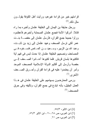 ‫ﻗﺭﺍﺀﺘﻬﻡ ﺨﻴﺭ ﻤﻥ ﻗﺭﺍﺀﺓ ﻏﻴﺭﻫﻡ، ﻭﺭﺃﻴﺕ ﺃﻫل ﺍﻟﻜﻭﻓﺔ ﻴﻘﻭﻟـﻭﻥ‬
                                             ‫) ٤(‬
                                                    ‫ﻤﺜل ﺫﻟﻙ.‬
‫ﻭﺭﺤل ﺤﺫﻴﻔﺔ ﺒﻥ ﺍﻟﻴﻤﺎﻥ ﺇﻟﻰ ﺍﻟﺨﻠﻴﻔﺔ ﻋﺜﻤﺎﻥ ﻭﺃﺨﺒﺭﻩ ﺒﻤﺎ ﺭﺍﻩ‬
‫ﻗﺎﺌﻼ: ﺃﺩﺭﻜﻭﺍ ﺍﻷﻤﺔ ﻓﺠﻤﻊ ﻋﺜﻤﺎﻥ ﺍﻟﺼﺤﺎﺒﺔ ﻭﺃﺨﺒﺭﻫﻡ ﻓﺄﻋﻅﻤﻭﻩ‬
‫ﻭﺭﺃﻭﺍ ﺠﻤﻴﻌﺎ ﺠﻤﻊ ﺍﻟﻘﺭﺁﻥ، ﻓﺄﺭﺴل ﻋﺜﻤﺎﻥ ﺇﻟﻰ ﺤﻔﺼـﺔ ﺒﻨـﺕ‬
‫ﻋﻤﺭ ﻟﻜﻰ ﺘﺭﺴل ﺍﻟﺼﺤﻑ ﻭﻋﻬﺩ ﻋﺜﻤﺎﻥ ﺇﻟﻰ ﺯﻴﺩ ﺒﻥ ﺜﺎﺒـﺕ،‬
‫ﻭﻋﺒﺩ ﺍﷲ ﺒﻥ ﺍﻟﺯﺒﻴﺭ، ﻭﺴـﻌﻴﺩ ﺒـﻥ ﺍﻟﻌـﺎﺹ ﻓﻨﺴـﺨﻭﻩ ﻓـﻰ‬
‫ﺍﻟﻤﺼﺎﺤﻑ ﻭﻨﺼﺤﻬﻡ ﺍﻟﺨﻠﻴﻔﺔ ﻋﺜﻤﺎﻥ ﺇﺫﺍ ﺤﺩﺙ ﻟﺒﺱ ﻓﻰ ﻓﻬﻡ ﺁﻴﺔ‬
‫ﻓﺎﻜﺘﺒﻭﻫﺎ ﺒﻠﺴﺎﻥ ﻗﺭﻴﺵ. ﻓﻠﻤﺎ ﻜﺘﺒﻭﻫﺎ ﺃﻋـﺎﺩﻭﺍ ﺍﻟﺼـﺤﻑ ﺇﻟـﻰ‬
‫ﺤﻔﺼﺔ ﻭﺃﺭﺴل ﺇﻟﻰ ﺃﻗﺎﻟﻴﻡ ﺍﻟﺩﻭﻟﺔ ﺍﻹﺴﻼﻤﻴﺔ ﺍﻟﻤﺼﺤﻑ ﺍﻟﻤﻭﺤﺩ‬
‫ﻭﺃﻤﺭ ﺃﻥ ﻴﻌﺘﻤﺩﻭﺍ ﻋﻠﻴﻪ ﻓﻰ ﻗﺭﺍﺀﺓ ﺍﻟﻘﺭﺁﻥ ﻭﺃﺤـﺭﻕ ﺍﻟﺼـﺤﻑ‬
                                              ‫) ١(‬
                                                     ‫ﺍﻷﺨﺭﻯ.‬
‫ﻭﺭﻤﻰ ﺍﻟﻤﻌﺎﺭﻀﻭﻥ ﺒﺴﻬﺎﻤﻬﻡ ﻋﻠﻰ ﺍﻟﺨﻠﻴﻔﺔ ﻋﺜﻤﺎﻥ ﻓﻰ ﻫـﺫﺍ‬
‫ﺍﻟﻌﻤل ﺍﻟﺠﻠﻴل، ﺒﺄﻨﻪ ﺍﺒﺘﺩﻉ ﻓﻰ ﺠﻤﻊ ﺍﻟﻘﺭﺁﻥ، ﻭﺘﺄﻟﻴﻔﻪ ﻭﻓﻰ ﺤﺭﻕ‬
                                            ‫) ٢(‬
                                                   ‫ﺍﻟﻤﺼﺤﻑ.‬




                                  ‫)٤( ﺍﺒﻥ ﺍﻻﺜﻴﺭ، ٣/٥٥.‬
            ‫)١( ﺍﺒﻥ ﺍﻟﻌﺭﺒﻰ، ﺹ ٨٦-٠٧ ، ﺍﺒﻥ ﺍﻻﺜﻴﺭ ٣/٦٥.‬
                                ‫)٢( ﺍﺒﻥ ﺍﻟﻌﺭﺒﻰ، ﺹ ١٦.‬
 