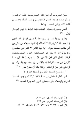 ‫ﻭﻤﻥ ﺍﻟﻤﻌﺭﻭﻑ ﺃﻨﻪ ﻟﻴﺱ ﻟﺩﻯ ﺍﻟﻤﻌﺎﺭﻀـﺔ ﻋﻠﻤـﺎﺀ ﻜﺒـﺎﺭ‬
‫ﻴﺩﺭﻜﻭﻥ ﻤﻐﺯﻯ ﻫﺫﺍ ﺍﻟﻌﻤل ﺍﻟﻌﻅﻴﻡ. ﺒل ﺭﺒﻤـﺎ ﺃﺩﺭﻙ ﺒﻌﻀـﻬﻡ‬
                              ‫ﻓﺎﺌﺩﺓ ﺫﻟﻙ. ﻭﻟﻜﻥ ﺍﻟﻐﻀﺏ ﻭﺍﻟﺤﻘﺩ‬
‫ﺃﻋﻤﻰ ﺒﺼﻴﺭﺘﻪ ﻓﺎﺴﺘﻐل ﺍﻟﻘﻀﻴﺔ ﻀﺩ ﺍﻟﺨﻠﻴﻔـﺔ ﺩﻭﻥ ﺘﻤﻴﻴـﺯ‬
                                                 ‫) ٣(‬
                                                        ‫ﻟﻸﻤﻭﺭ.‬
‫ﻭﺘﺸﻴﺭ ﺭﻭﺍﻴﺔ ﺴـﻭﻴﺩ ﺒـﻥ ﻏﻔﻠـﺔ ﻤـﻥ ﻜﺒـﺎﺭ ﺍﻟﺘـﺎﺒﻌﻴﻥ‬
‫)ﺕ.٨ﻫـ/٩٩٦ﻡ( ﻭﺍﷲ ﻻ ﺃﺤﺩﺜﻜﻡ ﺇﻻ ﺸﻴﺌﺎ ﺴﻤﻌﺘﻪ ﻤﻥ ﻋﻠﻰ ﺒﻥ‬
‫ﺃﺒﻰ ﻁﺎﻟﺏ ﺴﻤﻌﺘﻪ ﻴﻘﻭل: " ﻴﺎ ﺃﻴﻬﺎ ﺍﻟﻨﺎﺱ ﻻ ﺘﻐﻠﻭﺍ ﻓﻰ ﻋﺜﻤـﺎﻥ‬
‫ﻭﻻ ﺘﻘﻭﻟﻭﺍ ﻟﻪ ﺇﻻ ﺨﻴﺭﺍ ﻓﻰ ﺍﻟﻤﺼﺎﺤﻑ ﻭﺇﺤﺭﺍﻕ ﺍﻟﻤﺼـﺎﺤﻑ،‬
‫ﻓﻭﺍﷲ ﻤﺎ ﻓﻌل ﺍﻟﺫﻯ ﻓﻌل ﺍﻻ ﻋﻥ ﻤﻸ ﻤﻨﺎ ﺠﻤﻴﻌـﺎ، ﻓﻘـﺎل: ﻤـﺎ‬
‫ﺘﻘﻭﻟﻭﻥ ﻓﻰ ﻫﺫﻩ ﺍﻟﻘﺭﺍﺀﺓ ﻓﻘﺩ ﺒﻠﻐﻨـﻰ ﺃﻥ ﺒﻌﻀـﻬﻡ ﻴﻘـﻭل: ﺇﻥ‬
   ‫) ٤(‬
          ‫ﻗﺭﺍﺀﺘﻰ ﺨﻴﺭ ﻤﻥ ﻗﺭﺍﺀﺘﻙ : ﻭﻫﺫﺍ ﻴﻜﺎﺩ ﺃﻥ ﻴﻜﻭﻥ ﻜﻔﺭﺍ..".‬
              ‫ﹰ‬
              ‫ً‬
               ‫٢ - ﺘﻭﺴﻴﻊ ﺍﻟﻤﺴﺠﺩ ﺍﻟﺤﺭﺍﻡ ﻭﺍﻟﻤﺴﺠﺩ ﺍﻟﻨﺒﻭﻯ :‬
‫ﺃﻤﺭ ﺍﻟﺨﻠﻴﻔﺔ ﻋﺜﻤﺎﻥ ﻓﻰ ﺴﻨﺔ ٦٢ﻫـ/٦٤٦ﻡ ﺒﺘﺠﺩﻴﺩ ﺍﻟﻤﺴﺠﺩ‬
   ‫) ٥(‬
          ‫ﺍﻟﺤﺭﺍﻡ ﻭﺘﻭﺴﻌﺘﻪ ﺒﺸﺭﺍﺀ ﺒﻌﺽ ﺍﻟﺩﻭﺭ ﺍﻟﻤﺠﺎﻭﺭﺓ ﻟﻠﻤﺴﺠﺩ.‬




                        ‫)٣( ﺍﻜﺭﻡ ﻀﻴﺎﺀ ﺍﻟﻌﻤﺭﻯ ، ﺹ ٠٨٣.‬
                        ‫)٤( ﺍﻜﺭﻡ ﻀﻴﺎﺀ ﺍﻟﻌﻤﺭﻯ ، ﺹ ٩٧٣.‬
    ‫)٥( ﺍﻟﻁﺒﺭﻯ ٢/٥٩٥ ، ﺍﺒﻥ ﺍﻻﺜﻴﺭ ٣/٤٤ ، ﺍﺒﻥ ﻜﺜﻴﺭ ٧/٠٧١.‬
 