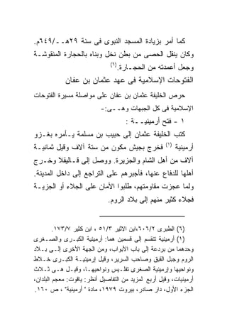 ‫ﻜﻤﺎ ﺃﻤﺭ ﺒﺯﻴﺎﺩﺓ ﺍﻟﻤﺴﺠﺩ ﺍﻟﻨﺒﻭﻯ ﻓﻰ ﺴﻨﺔ ٩٢ﻫــ/٩٤٦ﻡ.‬
‫ﻭﻜﺎﻥ ﻴﻨﻘل ﺍﻟﺤﺼﻰ ﻤﻥ ﺒﻁﻥ ﻨﺨل ﻭﺒﻨﺎﻩ ﺒﺎﻟﺤﺠﺎﺭﺓ ﺍﻟﻤﻨﻘﻭﺸـﺔ‬
                               ‫) ٦(‬
                                      ‫ﻭﺠﻌل ﺃﻋﻤﺩﺘﻪ ﻤﻥ ﺍﻟﺤﺠـﺎﺭﺓ.‬
            ‫ﺍﻟﻔﺘﻭﺤﺎﺕ ﺍﻹﺴﻼﻤﻴﺔ ﻓﻰ ﻋﻬﺩ ﻋﺜﻤﺎﻥ ﺒﻥ ﻋﻔﺎﻥ‬
‫ﺤﺭﺹ ﺍﻟﺨﻠﻴﻔﺔ ﻋﺜﻤﺎﻥ ﺒﻥ ﻋﻔﺎﻥ ﻋﻠﻰ ﻤﻭﺍﺼﻠﺔ ﻤﺴﻴﺭﺓ ﺍﻟﻔﺘﻭﺤﺎﺕ‬
                           ‫ﺍﻹﺴﻼﻤﻴﺔ ﻓﻰ ﻜل ﺍﻟﺠﺒﻬﺎﺕ ﻭﻫــﻰ:-‬
                                        ‫١ - ﻓﺘﺢ ﺃﺭﻤﻴﻨﻴــﺔ :‬
‫ﻜﺘﺏ ﺍﻟﺨﻠﻴﻔﺔ ﻋﺜﻤﺎﻥ ﺇﻟﻰ ﺤﺒﻴﺏ ﺒﻥ ﻤﺴﻠﻤﺔ ﻴـﺄﻤﺭﻩ ﺒﻐـﺯﻭ‬
                                                     ‫) ١(‬
‫ﻓﺨﺭﺝ ﺒﺠﻴﺵ ﻤﻜﻭﻥ ﻤﻥ ﺴﺘﺔ ﺁﻻﻑ ﻭﻗﻴل ﺜﻤﺎﻨﻴـﺔ‬                      ‫ﺃﺭﻤﻴﻨﻴﺔ‬
‫ﺁﻻﻑ ﻤﻥ ﺃﻫل ﺍﻟﺸﺎﻡ ﻭﺍﻟﺠﺯﻴﺭﺓ. ﻭﻭﺼل ﺇﻟﻰ ﻗـﺎﻟﻴﻘﻼ ﻭﺨـﺭﺝ‬
‫ﺃﻫﻠﻬﺎ ﻟﻠﺩﻓﺎﻉ ﻋﻨﻬﺎ، ﻓﺄﺠﺒﺭﻫﻡ ﻋﻠﻰ ﺍﻟﺘﺭﺍﺠﻊ ﺇﻟﻰ ﺩﺍﺨل ﺍﻟﻤﺩﻴﻨﺔ.‬
‫ﻭﻟﻤﺎ ﻋﺠﺯﺕ ﻤﻘﺎﻭﻤﺘﻬﻡ، ﻁﻠﺒﻭﺍ ﺍﻷﻤﺎﻥ ﻋﻠﻰ ﺍﻟﺠﻼﺀ ﺃﻭ ﺍﻟﺠﺯﻴـﺔ‬
                              ‫ﻓﺠﻼﺀ ﻜﺜﻴﺭ ﻤﻨﻬﻡ ﺇﻟﻰ ﺒﻼﺩ ﺍﻟﺭﻭﻡ.‬


         ‫)٦( ﺍﻟﻁﺒﺭﻯ ٢/٦٠٦،ﺍﺒﻥ ﺍﻻﺜﻴﺭ ٣/١٥ ، ﺍﺒﻥ ﻜﺜﻴﺭ ٧/٣٧١.‬
‫)١( ﺃﺭﻤﻴﻨﻴﺔ ﺘﻨﻘﺴﻡ ﺇﻟﻰ ﻗﺴﻤﻴﻥ ﻫﻤﺎ: ﺃﺭﻤﻴﻨﻴﺔ ﺍﻟﻜﺒـﺭﻯ ﻭﺍﻟﺼـﻐﺭﻯ‬
‫ﻭﺤﺩﻫﻤﺎ ﻤﻥ ﺒﺭﺩﻋﺔ ﺇﻟﻰ ﺒﺎﺏ ﺍﻷﺒﻭﺍﺏ، ﻭﻤﻥ ﺍﻟﺠﻬﺔ ﺍﻷﺨﺭﻯ ﺇﻟـﻰ ﺒـﻼﺩ‬
‫ﺍﻟﺭﻭﻡ ﻭﺠﺒل ﺍﻟﻘﺒﻕ ﻭﺼﺎﺤﺏ ﺍﻟﺴﺭﻴﺭ، ﻭﻗﻴل ﺇﺭﻤﻴﻨﻴـﺔ ﺍﻟﻜﺒـﺭﻯ ﺨـﻼﻁ‬
‫ﻭﻨﻭﺍﺤﻴﻬﺎ ﻭﺇﺭﻤﻴﻨﻴﺔ ﺍﻟﺼﻐﺭﻯ ﺘﻔﻠـﻴﺱ ﻭﻨﻭﺍﺤﻴﻬـﺎ، ﻭﻗﻴـل ﻫـﻰ ﺜـﻼﺙ‬
‫ﺃﺭﻤﻴﻨﻴﺎﺕ، ﻭﻗﻴل ﺃﺭﺒﻊ‪ ‬ﻟﻤﺯﻴﺩ ﻤﻥ ﺍﻟﺘﻔﺎﺼﻴل ﺃﻨﻅﺭ: ﻴﺎﻗﻭﺕ: ﻤﻌﺠﻡ ﺍﻟﺒﻠﺩﺍﻥ،‬
‫ﺍﻟﺠﺯﺀ ﺍﻷﻭل، ﺩﺍﺭ ﺼﺎﺩﺭ، ﺒﻴﺭﻭﺕ ٩٧٩١، ﻤﺎﺩﺓ " ﺃﺭﻤﻴﻨﻴﺔ" ، ﺹ ٠٦١.‬
 