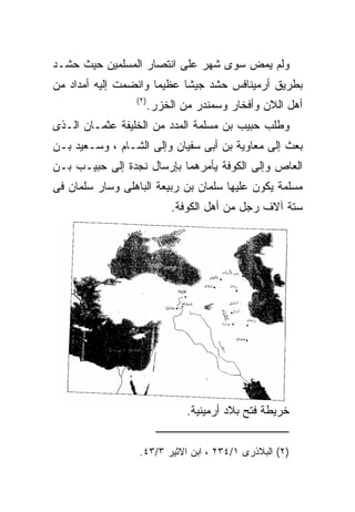 ‫ﻭﻟﻡ ﻴﻤﺽ ﺴﻭﻯ ﺸﻬﺭ ﻋﻠﻰ ﺍﻨﺘﺼﺎﺭ ﺍﻟﻤﺴﻠﻤﻴﻥ ﺤﻴﺙ ﺤﺸـﺩ‬
‫ﺒﻁﺭﻴﻕ ﺃﺭﻤﻴﻨﺎﻓﺱ ﺤﺸﺩ ﺠﻴﺸﺎ ﻋﻅﻴﻤﺎ ﻭﺍﻨﻀﻤﺕ ﺇﻟﻴﻪ ﺃﻤﺩﺍﺩ ﻤﻥ‬
                 ‫) ٢(‬
                        ‫ﺃﻫل ﺍﻟﻼﻥ ﻭﺃﻓﺨﺎﺭ ﻭﺴﻤﻨﺩﺭ ﻤﻥ ﺍﻟﺨﺯﺭ.‬
‫ﻭﻁﻠﺏ ﺤﺒﻴﺏ ﺒﻥ ﻤﺴﻠﻤﺔ ﺍﻟﻤﺩﺩ ﻤﻥ ﺍﻟﺨﻠﻴﻔﺔ ﻋﺜﻤـﺎﻥ ﺍﻟـﺫﻯ‬
‫ﺒﻌﺙ ﺇﻟﻰ ﻤﻌﺎﻭﻴﺔ ﺒﻥ ﺃﺒﻰ ﺴﻔﻴﺎﻥ ﻭﺇﻟﻰ ﺍﻟﺸـﺎﻡ ، ﻭﺴـﻌﻴﺩ ﺒـﻥ‬
‫ﺍﻟﻌﺎﺹ ﻭﺇﻟﻰ ﺍﻟﻜﻭﻓﺔ ﻴﺄﻤﺭﻫﻤﺎ ﺒﺈﺭﺴﺎل ﻨﺠﺩﺓ ﺇﻟﻰ ﺤﺒﻴـﺏ ﺒـﻥ‬
‫ﻤﺴﻠﻤﺔ ﻴﻜﻭﻥ ﻋﻠﻴﻬﺎ ﺴﻠﻤﺎﻥ ﺒﻥ ﺭﺒﻴﻌﺔ ﺍﻟﺒﺎﻫﻠﻰ ﻭﺴﺎﺭ ﺴﻠﻤﺎﻥ ﻓﻰ‬
                             ‫ﺴﺘﺔ ﺁﻻﻑ ﺭﺠل ﻤﻥ ﺃﻫل ﺍﻟﻜﻭﻓﺔ.‬




                                ‫ﺨﺭﻴﻁﺔ ﻓﺘﺢ ﺒﻼﺩ ﺃﺭﻤﻴﻨﻴﺔ.‬


                  ‫)٢( ﺍﻟﺒﻼﺫﺭﻯ ١/٤٣٢ ، ﺍﺒﻥ ﺍﻻﺜﻴﺭ ٣/٣٤.‬
 