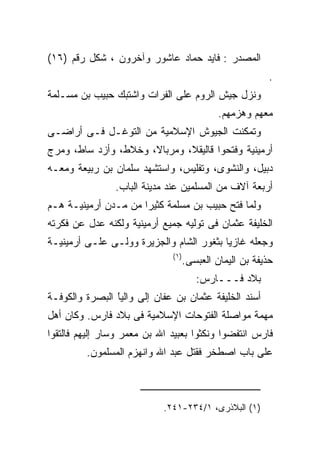 ‫ﺍﻟﻤﺼﺩﺭ : ﻓﺎﻴﺩ ﺤﻤﺎﺩ ﻋﺎﺸﻭﺭ ﻭﺁﺨﺭﻭﻥ ، ﺸﻜل ﺭﻗﻡ )٦١(‬
                                                           ‫.‬
‫ﻭﻨﺯل ﺠﻴﺵ ﺍﻟﺭﻭﻡ ﻋﻠﻰ ﺍﻟﻔﺭﺍﺕ ﻭﺍﺸﺘﺒﻙ ﺤﺒﻴﺏ ﺒﻥ ﻤﺴـﻠﻤﺔ‬
                                              ‫ﻤﻌﻬﻡ ﻭﻫﺯﻤﻬﻡ.‬
‫ﻭﺘﻤﻜﻨﺕ ﺍﻟﺠﻴﻭﺵ ﺍﻹﺴﻼﻤﻴﺔ ﻤﻥ ﺍﻟﺘﻭﻏـل ﻓـﻰ ﺃﺭﺍﻀـﻰ‬
‫ﺃﺭﻤﻴﻨﻴﺔ ﻭﻓﺘﺤﻭﺍ ﻗﺎﻟﻴﻘﻼ، ﻭﻤﺭﺒﺎﻻ، ﻭﺨﻼﻁ، ﻭﺃﺯﺩ ﺴﺎﻁ، ﻭﻤﺭﺝ‬
‫ﺩﺒﻴل، ﻭﺍﻟﻨﺸﻭﻯ، ﻭﺘﻔﻠﻴﺱ، ﻭﺍﺴﺘﺸﻬﺩ ﺴﻠﻤﺎﻥ ﺒﻥ ﺭﺒﻴﻌﺔ ﻭﻤﻌـﻪ‬
                ‫ﺃﺭﺒﻌﺔ ﺁﻻﻑ ﻤﻥ ﺍﻟﻤﺴﻠﻤﻴﻥ ﻋﻨﺩ ﻤﺩﻴﻨﺔ ﺍﻟﺒﺎﺏ.‬
‫ﻭﻟﻤﺎ ﻓﺘﺢ ﺤﺒﻴﺏ ﺒﻥ ﻤﺴﻠﻤﺔ ﻜﺜﻴﺭﺍ ﻤﻥ ﻤـﺩﻥ ﺃﺭﻤﻴﻨﻴـﺔ ﻫـﻡ‬
‫‪‬‬                    ‫ﹰ‬
‫ﺍﻟﺨﻠﻴﻔﺔ ﻋﺜﻤﺎﻥ ﻓﻰ ﺘﻭﻟﻴﻪ ﺠﻤﻴﻊ ﺃﺭﻤﻴﻨﻴﺔ ﻭﻟﻜﻨﻪ ﻋﺩل ﻋﻥ ﻓﻜﺭﺘﻪ‬
‫ﻭﺠﻌﻠﻪ ﻏﺎﺯﻴﺎ ﺒﺜﻐﻭﺭ ﺍﻟﺸﺎﻡ ﻭﺍﻟﺠﺯﻴﺭﺓ ﻭﻭﻟـﻰ ﻋﻠـﻰ ﺃﺭﻤﻴﻨﻴـﺔ‬
                              ‫) ١(‬
                                     ‫ﺤﺫﻴﻔﺔ ﺒﻥ ﺍﻟﻴﻤﺎﻥ ﺍﻟﻌﺒﺴﻰ.‬
                                        ‫ﺒﻼﺩ ﻓـــﺎﺭﺱ:‬
‫ﺃﺴﻨﺩ ﺍﻟﺨﻠﻴﻔﺔ ﻋﺜﻤﺎﻥ ﺒﻥ ﻋﻔﺎﻥ ﺇﻟﻰ ﻭﺍﻟﻴﺎ ﺍﻟﺒﺼﺭﺓ ﻭﺍﻟﻜﻭﻓـﺔ‬
                ‫ﹰ‬
                ‫ً‬
‫ﻤﻬﻤﺔ ﻤﻭﺍﺼﻠﺔ ﺍﻟﻔﺘﻭﺤﺎﺕ ﺍﻹﺴﻼﻤﻴﺔ ﻓﻰ ﺒﻼﺩ ﻓﺎﺭﺱ. ﻭﻜﺎﻥ ﺃﻫل‬
‫ﻓﺎﺭﺱ ﺍﻨﺘﻔﻀﻭﺍ ﻭﻨﻜﺜﻭﺍ ﺒﻌﺒﻴﺩ ﺍﷲ ﺒﻥ ﻤﻌﻤﺭ ﻭﺴﺎﺭ ﺇﻟﻴﻬﻡ ﻓﺎﻟﺘﻘﻭﺍ‬
         ‫ﻋﻠﻰ ﺒﺎﺏ ﺍﺼﻁﺨﺭ ﻓﻘﺘل ﻋﺒﺩ ﺍﷲ ﻭﺍﻨﻬﺯﻡ ﺍﻟﻤﺴﻠﻤﻭﻥ.‬



                            ‫)١( ﺍﻟﺒﻼﺫﺭﻯ، ١/٤٣٢-١٤٢.‬
 