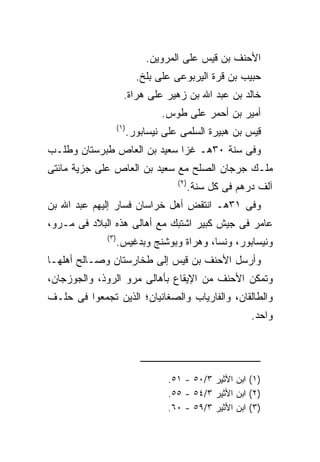 ‫ﺍﻷﺤﻨﻑ ﺒﻥ ﻗﻴﺱ ﻋﻠﻰ ﺍﻟﻤﺭﻭﻴﻥ.‬
                              ‫ﺤﺒﻴﺏ ﺒﻥ ﻗﺭﺓ ﺍﻟﻴﺭﺒﻭﻋﻰ ﻋﻠﻰ ﺒﻠﺦ.‬
                        ‫ﺨﺎﻟﺩ ﺒﻥ ﻋﺒﺩ ﺍﷲ ﺒﻥ ﺯﻫﻴﺭ ﻋﻠﻰ ﻫﺭﺍﺓ.‬
                                    ‫ﺃﻤﻴﺭ ﺒﻥ ﺃﺤﻤﺭ ﻋﻠﻰ ﻁﻭﺱ.‬
                     ‫) ١(‬
                            ‫ﻗﻴﺱ ﺒﻥ ﻫﺒﻴﺭﺓ ﺍﻟﺴﻠﻤﻰ ﻋﻠﻰ ﻨﻴﺴﺎﺒﻭﺭ.‬
‫ﻭﻓﻰ ﺴﻨﺔ ٠٣ﻫـ ﻏﺯﺍ ﺴﻌﻴﺩ ﺒﻥ ﺍﻟﻌﺎﺹ ﻁﺒﺭﺴﺘﺎﻥ ﻭﻁﻠـﺏ‬
‫ﻤﻠـﻙ ﺠﺭﺠﺎﻥ ﺍﻟﺼﻠﺢ ﻤﻊ ﺴﻌﻴﺩ ﺒﻥ ﺍﻟﻌﺎﺹ ﻋﻠﻰ ﺠﺯﻴﺔ ﻤﺎﺌﺘﻰ‬
                                        ‫) ٢(‬
                                               ‫ﺁﻟﻑ ﺩﺭﻫﻡ ﻓﻰ ﻜل ﺴﻨﺔ.‬
‫ﻭﻓﻰ ١٣ﻫـ ﺍﻨﺘﻘﺽ ﺃﻫل ﺨﺭﺍﺴﺎﻥ ﻓﺴﺎﺭ ﺇﻟﻴﻬﻡ ﻋﺒﺩ ﺍﷲ ﺒﻥ‬
‫ﻋﺎﻤﺭ ﻓﻰ ﺠﻴﺵ ﻜﺒﻴﺭ ﺍﺸﺘﺒﻙ ﻤﻊ ﺃﻫﺎﻟﻰ ﻫﺫﻩ ﺍﻟﺒﻼﺩ ﻓﻰ ﻤـﺭﻭ،‬
              ‫) ٣(‬
                     ‫ﻭﻨﻴﺴﺎﺒﻭﺭ، ﻭﻨﺴﺎ، ﻭﻫﺭﺍﺓ ﻭﺒﻭﺸﻨﺞ ﻭﺒﺩﻏﻴﺱ.‬
‫ﻭﺃﺭﺴل ﺍﻷﺤﻨﻑ ﺒﻥ ﻗﻴﺱ ﺇﻟﻰ ﻁﺨﺎﺭﺴﺘﺎﻥ ﻭﺼـﺎﻟﺢ ﺃﻫﻠﻬـﺎ‬
‫ﻭﺘﻤﻜﻥ ﺍﻷﺤﻨﻑ ﻤﻥ ﺍﻹﻴﻘﺎﻉ ﺒﺄﻫﺎﻟﻰ ﻤﺭﻭ ﺍﻟﺭﻭﺫ، ﻭﺍﻟﺠﻭﺯﺠﺎﻥ،‬
‫ﻭﺍﻟﻁﺎﻟﻘﺎﻥ، ﻭﺍﻟﻔﺎﺭﻴﺎﺏ ﻭﺍﻟﺼﻐﺎﻨﻴﺎﻥ؛ ﺍﻟﺫﻴﻥ ﺘﺠﻤﻌﻭﺍ ﻓﻰ ﺤﻠـﻑ‬
                                                             ‫ﻭﺍﺤﺩ.‬




                                      ‫)١( ﺍﺒﻥ ﺍﻷﺜﻴﺭ ٣/٠٥ - ١٥.‬
                                      ‫)٢( ﺍﺒﻥ ﺍﻷﺜﻴﺭ ٣/٤٥ - ٥٥.‬
                                      ‫)٣( ﺍﺒﻥ ﺍﻷﺜﻴﺭ ٣/٩٥ - ٠٦.‬
 