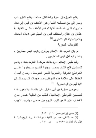 ‫ﻭﻓﺘﺢ ﺍﻟﺠﻭﺯﺠﺎﻥ ﻋﻨﻭﺓ ﻭﺍﻟﻁﺎﻟﻘﺎﻥ ﺼﻠﺤﺎ، ﻭﻓﺘﺢ ﺍﻟﻔﺎﺭﻴـﺎﺏ‬
‫ﻭﺴﺎﺭ ﺇﻟﻰ ﺒﻠﺦ ﻓﺼﺎﻟﺤﻪ ﺃﻫﻠﻬﺎ ﻭﻋﺒﺭ ﺍﻷﺤﻨﻑ ﺒﻥ ﻗﻴﺱ ﺇﻟﻰ ﺒﻼﺩ‬
‫ﻤﺎ ﻭﺭﺍﺀ ﺍﻟﻨﻬﺭ ﻓﺼﺎﻟﺤﻪ ﺃﻫﻠﻬﺎ ﺜﻡ ﻗﺩﻡ ﺍﻷﺤﻨﻑ ﻋﻠـﻰ ﺍﻟﺨﻠﻴﻔـﺔ‬
‫ﻋﺜﻤﺎﻥ ﺒﻥ ﻋﻔﺎﻥ ﻭﺍﺴﺘﺨﻠﻑ ﻗﻴﺱ ﺒﻥ ﺍﻟﻬﻴﺜﻡ ﻋﻠﻰ ﻫـﺫﻩ ﺍﻟـﺒﻼﺩ‬
                                ‫) ٤(‬
                                       ‫ﻭﻓﺘﺤﻬﺎ ﻤﺩﻴﻨﺔ ﺘﻠﻭ ﺍﻷﺨﺭﻯ.‬
                                          ‫ﺍﻟﻔﺘﻭﺤﺎﺕ ﺍﻟﺒﺤﺭﻴﺔ‬
‫ﻟﻡ ﻴﻜﻥ ﺍﻟﻌﺭﺏ ﻗﺒل ﺍﻹﺴﻼﻡ ﻴﻌﺭﻓﻭﻥ ﺭﻜﻭﺏ ﺍﻟﺒﺤﺭ ﻤﺤﺎﺭﺒﻴﻥ ،‬
                            ‫ﻭﺇﻨﻤﺎ ﺭﻜﺒﻪ ﺃﻫل ﺍﻟﻴﻤﻥ ﻜﻤﺘﺤﺎﺭﺒﻴﻥ .‬
‫ﻭﻟﻤﺎ ﻅﻬﺭ ﺍﻹﺴﻼﻡ ، ﻭﺒـﺩﺃﺕ ﺤﺭﻜـﺔ ﺍﻟﻔﺘﻭﺤـﺎﺕ ، ﻭﺘـﻡ‬
‫ﻟﻠﻤﺴﻠﻤﻴﻥ ﻓﺘﺢ ﺍﻟﺸﺎﻡ ﻭﻤﺼﺭ ﻭﺠﺩﻭﺍ ﺃﻨﻔﺴﻬﻡ ﺴـﻴﻁﺭﻭﺍ ﻋﻠـﻰ‬
‫ﺍﻟﺸﻭﺍﻁﺊ ﺍﻟﺸﺭﻗﻴﺔ ﻭﺍﻟﺠﻨﻭﺒﻴﺔ ﻟﻠﺒﺤﺭ ﺍﻟﻤﺘﻭﺴﻁ ، ﻭﻤـﻥ ﺃﺠـل‬
‫ﺍﻟﺤﻔﺎﻅ ﻋﻠﻰ ﺴﻼﻤﺔ ﻫﺫﻩ ﺍﻟﺸﻭﺍﻁﺊ ﻀﺩ ﻫﺠﻤﺎﺕ ﺍﻟـﺭﻭﻡ ﻜـﺎﻥ‬
                                 ‫) ١(‬
                                        ‫ﻻﺒﺩ ﻟﻬﻡ ﻤﻥ ﻗﻭﺓ ﺒﺤﺭﻴﺔ .‬
‫ﻭﺤﺭﺹ ﻤﻌﺎﻭﻴﺔ ﺒﻥ ﺃﺒﻰ ﺴﻔﻴﺎﻥ ﻋﻠﻰ ﺒﻨﺎﺀ ﻗـﻭﺓ ﺒﺤﺭﻴـﺔ ؛‬
‫ﻟﺘﺤﺼﻴﻥ ﺍﻟﺸﻭﺍﻁﺊ ﺍﻹﺴﻼﻤﻴﺔ، ﻓﻁﻠﺏ ﻤﻥ ﺍﻟﺨﻠﻴﻔﺔ ﻋﻤـﺭ ﺒـﻥ‬
‫ﺍﻟﺨﻁﺎﺏ ﻏﺯﻭ ﺍﻟﺒﺤﺭ ﻟﻘﺭﺏ ﺍﻟﺭﻭﻡ ﻤﻥ ﺤﻤﺹ ، ﻭﻟﻡ ﻴﺴـﺘﺠﻴﺏ‬


                       ‫)٤( ﺤﺴﻥ ﺇﺒﺭﺍﻫﻴﻡ ﺤﺴﻥ ١ / ١١٢.‬
‫)١( ﻋﺒﺩ ﺍﻟﺸﺎﻓﻰ ﻤﺤﻤﺩ ﻋﺒﺩ ﺍﻟﻠﻁﻴﻑ: ﺩﺭﺍﺴﺎﺕ ﻓـﻰ ﺘـﺎﺭﻴﺦ ﺍﻟﺩﻭﻟـﺔ‬
                      ‫ﺹ ١١١ .‬        ‫ﺍﻷﻤﻭﻴﺔ، ﺍﻟﻘﺎﻫﺭﺓ، ٧٩٩١ ﻡ،‬
 