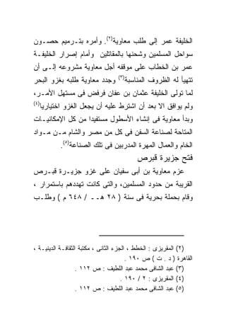 ‫ﺍﻟﺨﻠﻴﻔﺔ ﻋﻤﺭ ﺇﻟﻰ ﻁﻠﺏ ﻤﻌﺎﻭﻴﺔ)٢(. ﻭﺃﻤﺭﻩ ﺒﺘـﺭﻤﻴﻡ ﺤﺼـﻭﻥ‬
‫ﺴﻭﺍﺤل ﺍﻟﻤﺴﻠﻤﻴﻥ ﻭﺸﺤﻨﻬﺎ ﺒﺎﻟﻤﻘﺎﺘﻠﻴﻥ ﻭﺃﻤﺎﻡ ﺇﺼﺭﺍﺭ ﺍﻟﺨﻠﻴﻔـﺔ‬
‫ﻋﻤﺭ ﺒﻥ ﺍﻟﺨﻁﺎﺏ ﻋﻠﻰ ﻤﻭﻗﻔﻪ ﺃﺠل ﻤﻌﺎﻭﻴﺔ ﻤﺸﺭﻭﻋﻪ ﺇﻟـﻰ ﺃﻥ‬
                                   ‫) ٣(‬
‫ﻭﺠﺩﺩ ﻤﻌﺎﻭﻴﺔ ﻁﻠﺒﻪ ﺒﻐﺯﻭ ﺍﻟﺒﺤﺭ‬               ‫ﺘﺘﻬﻴﺄ ﻟﻪ ﺍﻟﻅﺭﻭﻑ ﺍﻟﻤﻨﺎﺴﺒﺔ‬
‫ﻟﻤﺎ ﺘﻭﻟﻰ ﺍﻟﺨﻠﻴﻔﺔ ﻋﺜﻤﺎﻥ ﺒﻥ ﻋﻔﺎﻥ ﻓﺭﻓﺽ ﻓﻰ ﻤﺴﺘﻬل ﺍﻷﻤـﺭ،‬
‫) ٤(‬
       ‫ﻭﻟﻡ ﻴﻭﺍﻓﻕ ﺍﻻ ﺒﻌﺩ ﺃﻥ ﺍﺸﺘﺭﻁ ﻋﻠﻴﻪ ﺃﻥ ﻴﺠﻌل ﺍﻟﻐﺯﻭ ﺍﺨﺘﻴﺎﺭﻴﺎ‬
‫ﻭﺒﺩﺃ ﻤﻌﺎﻭﻴﺔ ﻓﻰ ﺇﻨﺸﺎﺀ ﺍﻷﺴﻁﻭل ﻤﺴﺘﻔﻴﺩﺍ ﻤﻥ ﻜل ﺍﻹﻤﻜﺎﻨﻴـﺎﺕ‬
                 ‫ﹰ‬
‫ﺍﻟﻤﺘﺎﺤﺔ ﻟﺼﻨﺎﻋﺔ ﺍﻟﺴﻔﻥ ﻓﻰ ﻜل ﻤﻥ ﻤﺼﺭ ﻭﺍﻟﺸﺎﻡ ﻤـﻥ ﻤـﻭﺍﺩ‬
              ‫ﺍﻟﺨﺎﻡ ﻭﺍﻟﻌﻤﺎل ﺍﻟﻤﻬﺭﺓ ﺍﻟﻤﺩﺭﺒﻴﻥ ﻓﻰ ﺘﻠﻙ ﺍﻟﺼﻨﺎﻋﺔ)٥(.‬
                                              ‫ﻓﺘﺢ ﺠﺯﻴﺭﺓ ﻗﺒﺭﺹ‬
‫ﻋﺯﻡ ﻤﻌﺎﻭﻴﺔ ﺒﻥ ﺃﺒﻰ ﺴﻔﻴﺎﻥ ﻋﻠﻰ ﻏﺯﻭ ﺠﺯﻴـﺭﺓ ﻗﺒـﺭﺹ‬
‫ﺍﻟﻘﺭﻴﺒﺔ ﻤﻥ ﺤﺩﻭﺩ ﺍﻟﻤﺴﻠﻤﻴﻥ، ﻭﺍﻟﺘﻰ ﻜﺎﻨﺕ ﺘﻬﺩﺩﻫﻡ ﺒﺎﺴﺘﻤﺭﺍﺭ ،‬
‫ﻭﻗﺎﻡ ﺒﺤﻤﻠﺔ ﺒﺤﺭﻴﺔ ﻓﻰ ﺴﻨﺔ ) ٨٢ ﻫــ / ٨٤٦ ﻡ ( ﻭﻁﻠـﺏ‬




‫)٢( ﺍﻟﻤﻘﺭﻴﺯﻯ : ﺍﻟﺨﻁﻁ ، ﺍﻟﺠﺯﺀ ﺍﻟﺜﺎﻨﻰ ، ﻤﻜﺘﺒﺔ ﺍﻟﺜﻘﺎﻓـﺔ ﺍﻟﺩﻴﻨﻴـﺔ ،‬
                                        ‫ﺍﻟﻘﺎﻫﺭﺓ ) ﺩ . ﺕ ( ﺹ ٠٩١ .‬
                   ‫)٣( ﻋﺒﺩ ﺍﻟﺸﺎﻓﻰ ﻤﺤﻤﺩ ﻋﺒﺩ ﺍﻟﻠﻁﻴﻑ : ﺹ ٢١١ .‬
                                      ‫)٤( ﺍﻟﻤﻘﺭﻴﺯﻯ : ٢ / ٠٩١ .‬
                   ‫)٥( ﻋﺒﺩ ﺍﻟﺸﺎﻓﻰ ﻤﺤﻤﺩ ﻋﺒﺩ ﺍﻟﻠﻁﻴﻑ : ﺹ ٢١١ .‬
 