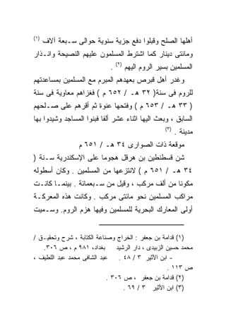 ‫) ١(‬
       ‫ﺃﻫﻠﻬﺎ ﺍﻟﺼﻠﺢ ﻭﻗﺒﻠﻭﺍ ﺩﻓﻊ ﺠﺯﻴﺔ ﺴﻨﻭﻴﺔ ﺤﻭﺍﻟﻰ ﺴـﺒﻌﺔ ﺁﻻﻑ‬
‫ﻭﻤﺎﺌﺘﻰ ﺩﻴﻨﺎﺭ ﻜﻤﺎ ﺍﺸﺘﺭﻁ ﺍﻟﻤﺴﻠﻤﻭﻥ ﻋﻠﻴﻬﻡ ﺍﻟﻨﺼﻴﺤﺔ ﻭﺍﻨـﺫﺍﺭ‬
                                  ‫) ٢(‬
                              ‫.‬          ‫ﺍﻟﻤﺴﻠﻤﻴﻥ ﺒﺴﻴﺭ ﺍﻟﺭﻭﻡ ﺍﻟﻴﻬﻡ‬
‫ﻭﻏﺩﺭ ﺃﻫل ﻗﺒﺭﺹ ﺒﻌﻬﺩﻫﻡ ﺍﻟﻤﺒﺭﻡ ﻤﻊ ﺍﻟﻤﺴﻠﻤﻴﻥ ﺒﻤﺴﺎﻋﺩﺘﻬﻡ‬
‫ﻟﻠﺭﻭﻡ ﻓﻰ ﺴﻨﺔ) ٢٣ ﻫـ / ٢٥٦ ﻡ ( ﻓﻐﺯﺍﻫﻡ ﻤﻌﺎﻭﻴﺔ ﻓﻰ ﺴﻨﺔ‬
‫) ٣٣ ﻫـ / ٣٥٦ ﻡ ( ﻭﻓﺘﺤﻬﺎ ﻋﻨﻭﺓ ﺜﻡ ﺃﻗﺭﻫﻡ ﻋﻠﻰ ﺼـﻠﺤﻬﻡ‬
‫ﺍﻟﺴﺎﺒﻕ ، ﻭﺒﻌﺙ ﺍﻟﻴﻬﺎ ﺍﺜﻨﺎﺀ ﻋﺸﺭ ﺃﻟﻔﺎ ﻓﺒﻨﻭﺍ ﺍﻟﻤﺴﺎﺠﺩ ﻭﺸﻴﺩﻭﺍ ﺒﻬﺎ‬
                                                       ‫) ٣(‬
                                                              ‫ﻤﺩﻴﻨﺔ .‬
                  ‫ﻤﻭﻗﻌﺔ ﺫﺍﺕ ﺍﻟﺼﻭﺍﺭﻯ ٤٣ ﻫـ / ١٥٦ ﻡ‬
‫ﺸﻥ ﻗﺴﻁﻨﻁﻴﻥ ﺒﻥ ﻫﺭﻗل ﻫﺠﻭﻤﺎ ﻋﻠﻰ ﺍﻹﺴﻜﻨﺩﺭﻴﺔ ﺴـﻨﺔ )‬
                     ‫ﹰ‬
‫٤٣ ﻫـ / ١٥٦ ﻡ ( ﻻﻨﺘﺯﻋﻬﺎ ﻤﻥ ﺍﻟﻤﺴﻠﻤﻴﻥ . ﻭﻜﺎﻥ ﺃﺴﻁﻭﻟﻪ‬
‫ﻤﻜﻭﻨﺎ ﻤﻥ ﺃﻟﻑ ﻤﺭﻜﺏ ، ﻭﻗﻴل ﻤﻥ ﺴـﺒﻌﻤﺎﺌﺔ . ﺒﻴﻨﻤـﺎ ﻜﺎﻨـﺕ‬
                                              ‫ﹰ‬
‫ﻤﺭﺍﻜﺏ ﺍﻟﻤﺴﻠﻤﻴﻥ ﻨﺤﻭ ﻤﺎﺌﺘﻰ ﻤﺭﻜﺏ . ﻭﻜﺎﻨﺕ ﻫﺫﻩ ﺍﻟﻤﻌﺭﻜـﺔ‬
‫ﺃﻭﻟﻰ ﺍﻟﻤﻌﺎﺭﻙ ﺍﻟﺒﺤﺭﻴﺔ ﻟﻠﻤﺴﻠﻤﻴﻥ ﻭﻓﻴﻬﺎ ﻫﺯﻡ ﺍﻟﺭﻭﻡ. ﻭﺴـﻤﻴﺕ‬


‫)١( ﻗﺩﺍﻤﺔ ﺒﻥ ﺠﻌﻔﺭ : ﺍﻟﺨﺭﺍﺝ ﻭﺼﻨﺎﻋﺔ ﺍﻟﻜﺘﺎﺒﺔ ، ﺸﺭﺡ ﻭﺘﺤﻘﻴـﻕ /‬
   ‫ﺒﻐﺩﺍﺩ، ١٨٩ ﻡ ، ﺹ ٦٠٣.‬        ‫ﻤﺤﻤﺩ ﺤﺴﻴﻥ ﺍﻟﺯﺒﻴﺩﻯ ، ﺩﺍﺭ ﺍﻟﺭﺸﻴﺩ‬
‫ﻋﺒﺩ ﺍﻟﺸﺎﻓﻰ ﻤﺤﻤﺩ ﻋﺒﺩ ﺍﻟﻠﻁﻴﻑ ،‬     ‫- ﺍﺒﻥ ﺍﻷﺜﻴﺭ ٣ / ٨٤ .‬
                                                     ‫ﺹ ٣١١ .‬
                            ‫)٢( ﻗﺩﺍﻤﺔ ﺒﻥ ﺠﻌﻔﺭ ، ﺹ ٦٠٣ .‬
                                   ‫)٣( ﺍﺒﻥ ﺍﻷﺜﻴﺭ ٣ / ٩٦ .‬
 