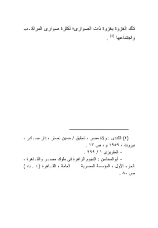 ‫ﺘﻠﻙ ﺍﻟﻐﺯﻭﺓ ﺒﻐﺯﻭﺓ ﺫﺍﺕ ﺍﻟﺼﻭﺍﺭﻯ؛ ﻟﻜﺜﺭﺓ ﺼﻭﺍﺭﻯ ﺍﻟﻤﺭﺍﻜـﺏ‬
                                                ‫) ٤(‬
                                            ‫.‬          ‫ﻭﺍﺠﺘﻤﺎﻋﻬﺎ‬




‫)٤( ﺍﻟﻜﻨﺩﻯ : ﻭﻻﺓ ﻤﺼﺭ ، ﺘﺤﻘﻴﻕ / ﺤﺴﻴﻥ ﻨﺼﺎﺭ ، ﺩﺍﺭ ﺼـﺎﺩﺭ ،‬
                                 ‫ﺒﻴﺭﻭﺕ ، ٩٥٩١ ﻡ ، ﺹ ٣١ .‬
                               ‫- ﺍﻟﻤﻘﺭﻴﺯﻯ ١ / ٩٩٢ .‬
‫- ﺃﺒﻭﺍﻟﻤﺤﺎﺴﻥ : ﺍﻟﻨﺠﻭﻡ ﺍﻟﺯﺍﻫﺭﺓ ﻓﻰ ﻤﻠﻭﻙ ﻤﺼـﺭ ﻭﺍﻟﻘـﺎﻫﺭﺓ ،‬
‫ﺍﻟﻌﺎﻤﺔ ، ﺍﻟﻘـﺎﻫﺭﺓ ) ﺩ . ﺕ (‬  ‫ﺍﻟﺠﺯﺀ ﺍﻷﻭل ، ﺍﻟﻤﺅﺴﺴﺔ ﺍﻟﻤﺼﺭﻴﺔ‬
                                                     ‫ﺹ ٠٨ .‬
 