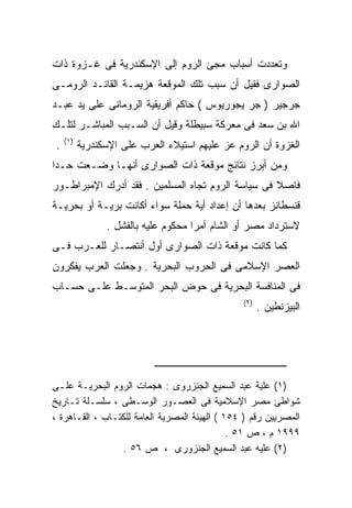 ‫ﻭﺘﻌﺩﺩﺕ ﺃﺴﺒﺎﺏ ﻤﺠﺊ ﺍﻟﺭﻭﻡ ﺇﻟﻰ ﺍﻹﺴﻜﻨﺩﺭﻴﺔ ﻓﻰ ﻏـﺯﻭﺓ ﺫﺍﺕ‬
‫ﺍﻟﺼﻭﺍﺭﻯ ﻓﻘﻴل ﺃﻥ ﺴﺒﺏ ﺘﻠﻙ ﺍﻟﻤﻭﻗﻌﺔ ﻫﺯﻴﻤـﺔ ﺍﻟﻘﺎﺌـﺩ ﺍﻟﺭﻭﻤـﻰ‬
‫ﺠﺭﺠﻴﺭ ) ﺠﺭ ﻴﺠﻭﺭﻴﻭﺱ ( ﺤﺎﻜﻡ ﺃﻓﺭﻴﻘﻴﺔ ﺍﻟﺭﻭﻤﺎﻨﻰ ﻋﻠﻰ ﻴﺩ ﻋﺒـﺩ‬
‫ﺍﷲ ﺒﻥ ﺴﻌﺩ ﻓﻰ ﻤﻌﺭﻜﺔ ﺴﺒﻴﻁﻠﺔ ﻭﻗﻴل ﺃﻥ ﺍﻟﺴـﺒﺏ ﺍﻟﻤﺒﺎﺸـﺭ ﻟﺘﻠـﻙ‬
     ‫)١(‬
 ‫.‬         ‫ﺍﻟﻐﺯﻭﺓ ﺃﻥ ﺍﻟﺭﻭﻡ ﻋﺯ ﻋﻠﻴﻬﻡ ﺍﺴﺘﻴﻼﺀ ﺍﻟﻌﺭﺏ ﻋﻠﻰ ﺍﻹﺴﻜﻨﺩﺭﻴﺔ‬
‫ﻭﻤﻥ ﺃﺒﺭﺯ ﻨﺘﺎﺌﺞ ﻤﻭﻗﻌﺔ ﺫﺍﺕ ﺍﻟﺼﻭﺍﺭﻯ ﺃﻨﻬـﺎ ﻭﻀـﻌﺕ ﺤـﺩﺍ‬
‫ﻓﺎﺼﻼ ﻓﻰ ﺴﻴﺎﺴﺔ ﺍﻟﺭﻭﻡ ﺘﺠﺎﻩ ﺍﻟﻤﺴﻠﻤﻴﻥ . ﻓﻘﺩ ﺃﺩﺭﻙ ﺍﻹﻤﺒﺭﺍﻁـﻭﺭ‬
‫ﻗﻨﺴﻁﺎﻨﺯ ﺒﻌﺩﻫﺎ ﺃﻥ ﺇﻋﺩﺍﺩ ﺃﻴﺔ ﺤﻤﻠﺔ ﺴﻭﺍﺀ ﺃﻜﺎﻨﺕ ﺒﺭﻴـﺔ ﺃﻭ ﺒﺤﺭﻴـﺔ‬
                 ‫ﻻﺴﺘﺭﺩﺍﺩ ﻤﺼﺭ ﺃﻭ ﺍﻟﺸﺎﻡ ﺃﻤﺭﺍ ﻤﺤﻜﻭﻡ ﻋﻠﻴﻪ ﺒﺎﻟﻔﺸل .‬
                                     ‫ﹰ‬
‫ﻜﻤﺎ ﻜﺎﻨﺕ ﻤﻭﻗﻌﺔ ﺫﺍﺕ ﺍﻟﺼﻭﺍﺭﻯ ﺃﻭل ﺃﻨﺘﺼـﺎﺭ ﻟﻠﻌـﺭﺏ ﻓـﻰ‬
‫ﺍﻟﻌﺼﺭ ﺍﻹﺴﻼﻤﻰ ﻓﻰ ﺍﻟﺤﺭﻭﺏ ﺍﻟﺒﺤﺭﻴﺔ . ﻭﺠﻌﻠﺕ ﺍﻟﻌﺭﺏ ﻴﻔﻜﺭﻭﻥ‬
‫ﻓﻰ ﺍﻟﻤﻨﺎﻓﺴﺔ ﺍﻟﺒﺤﺭﻴﺔ ﻓﻰ ﺤﻭﺽ ﺍﻟﺒﺤﺭ ﺍﻟﻤﺘﻭﺴـﻁ ﻋﻠـﻰ ﺤﺴـﺎﺏ‬
                                                 ‫)٢(‬
                                                       ‫ﺍﻟﺒﻴﺯﻨﻁﻴﻥ .‬




‫)١( ﻋﻠﻴﺔ ﻋﺒﺩ ﺍﻟﺴﻤﻴﻊ ﺍﻟﺠﻨﺯﺭﻭﻯ : ﻫﺠﻤﺎﺕ ﺍﻟﺭﻭﻡ ﺍﻟﺒﺤﺭﻴـﺔ ﻋﻠـﻰ‬
‫ﺸﻭﺍﻁﺊ ﻤﺼﺭ ﺍﻹﺴﻼﻤﻴﺔ ﻓﻰ ﺍﻟﻌﺼـﻭﺭ ﺍﻟﻭﺴـﻁﻰ ، ﺴﻠﺴـﻠﺔ ﺘـﺎﺭﻴﺦ‬
‫ﺍﻟﻤﺼﺭﻴﻴﻥ ﺭﻗﻡ ) ٤٥١ ( ﺍﻟﻬﻴﺌﺔ ﺍﻟﻤﺼﺭﻴﺔ ﺍﻟﻌﺎﻤﺔ ﻟﻠﻜﺘـﺎﺏ ، ﺍﻟﻘـﺎﻫﺭﺓ ،‬
                                              ‫٩٩٩١ ﻡ ، ﺹ ١٥ .‬
                 ‫)٢( ﻋﻠﻴﻪ ﻋﺒﺩ ﺍﻟﺴﻤﻴﻊ ﺍﻟﺠﻨﺯﻭﺭﻯ ، ﺹ ٦٥ .‬
 