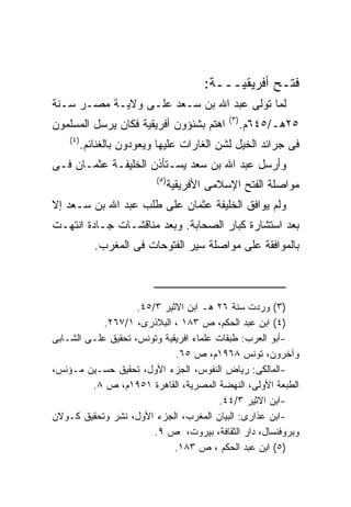 ‫ﻓﺘـﺢ ﺃﻓﺭﻴﻘﻴـــﺔ:‬
‫ﻟﻤﺎ ﺘﻭﻟﻰ ﻋﺒﺩ ﺍﷲ ﺒﻥ ﺴـﻌﺩ ﻋﻠـﻰ ﻭﻻﻴـﺔ ﻤﺼـﺭ ﺴـﻨﺔ‬
                                                ‫) ٣(‬
‫ﺍﻫﺘﻡ ﺒﺸﺌﺅﻭﻥ ﺃﻓﺭﻴﻘﻴﺔ ﻓﻜﺎﻥ ﻴﺭﺴل ﺍﻟﻤﺴﻠﻤﻭﻥ‬                 ‫٥٢ﻫـ/٥٤٦ﻡ.‬
    ‫) ٤(‬
           ‫ﻓﻰ ﺠﺭﺍﺌﺩ ﺍﻟﺨﻴل ﻟﺸﻥ ﺍﻟﻐﺎﺭﺍﺕ ﻋﻠﻴﻬﺎ ﻭﻴﻌﻭﺩﻭﻥ ﺒﺎﻟﻐﻨﺎﺌﻡ.‬
‫ﻭﺃﺭﺴل ﻋﺒﺩ ﺍﷲ ﺒﻥ ﺴﻌﺩ ﻴﺴـﺘﺄﺫﻥ ﺍﻟﺨﻠﻴﻔـﺔ ﻋﺜﻤـﺎﻥ ﻓـﻰ‬
                            ‫) ٥(‬
                                   ‫ﻤﻭﺍﺼﻠﺔ ﺍﻟﻔﺘﺢ ﺍﻹﺴﻼﻤﻰ ﺍﻷﻓﺭﻴﻘﻴﺔ‬
‫ﻭﻟﻡ ﻴﻭﺍﻓﻕ ﺍﻟﺨﻠﻴﻔﺔ ﻋﺜﻤﺎﻥ ﻋﻠﻰ ﻁﻠﺏ ﻋﺒﺩ ﺍﷲ ﺒﻥ ﺴـﻌﺩ ﺇﻻ‬
‫ﺒﻌﺩ ﺍﺴﺘﺸﺎﺭﺓ ﻜﺒﺎﺭ ﺍﻟﺼﺤﺎﺒﺔ. ﻭﺒﻌﺩ ﻤﻨﺎﻗﺸـﺎﺕ ﺠـﺎﺩﺓ ﺍﻨﺘﻬـﺕ‬
              ‫ﺒﺎﻟﻤﻭﺍﻓﻘﺔ ﻋﻠﻰ ﻤﻭﺍﺼﻠﺔ ﺴﻴﺭ ﺍﻟﻔﺘﻭﺤﺎﺕ ﻓﻰ ﺍﻟﻤﻐﺭﺏ.‬



                    ‫)٣( ﻭﺭﺩﺕ ﺴﻨﺔ ٦٢ ﻫـ ﺍﺒﻥ ﺍﻻﺜﻴﺭ ٣/٥٤.‬
            ‫)٤( ﺍﺒﻥ ﻋﺒﺩ ﺍﻟﺤﻜﻡ، ﺹ ٣٨١ ، ﺍﻟﺒﻼﺫﺭﻯ، ١/٧٦٢.‬
‫-ﺃﺒﻭ ﺍﻟﻌﺭﺏ: ﻁﺒﻘﺎﺕ ﻋﻠﻤﺎﺀ ﺍﻓﺭﻴﻘﻴﺔ ﻭﺘﻭﻨﺱ، ﺘﺤﻘﻴﻕ ﻋﻠـﻰ ﺍﻟﺸـﺎﺒﻰ‬
                             ‫ﻭﺁﺨﺭﻭﻥ، ﺘﻭﻨﺱ ٨٦٩١ﻡ، ﺹ ٥٦.‬
‫-ﺍﻟﻤﺎﻟﻜﻰ: ﺭﻴﺎﺽ ﺍﻟﻨﻔﻭﺱ، ﺍﻟﺠﺯﺀ ﺍﻷﻭل، ﺘﺤﻘﻴﻕ ﺤﺴـﻴﻥ ﻤـﺅﻨﺱ،‬
         ‫ﺍﻟﻁﺒﻌﺔ ﺍﻷﻭﻟﻰ، ﺍﻟﻨﻬﻀﺔ ﺍﻟﻤﺼﺭﻴﺔ، ﺍﻟﻘﺎﻫﺭﺓ ١٥٩١ﻡ، ﺹ ٨.‬
                                        ‫-ﺍﺒﻥ ﺍﻻﺜﻴﺭ ٣/٤٤.‬
‫-ﺍﺒﻥ ﻋﺫﺍﺭﻯ: ﺍﻟﺒﻴﺎﻥ ﺍﻟﻤﻐﺭﺏ، ﺍﻟﺠﺯﺀ ﺍﻷﻭل، ﻨﺸﺭ ﻭﺘﺤﻘﻴﻕ ﻜـﻭﻻﻥ‬
                        ‫ﻭﺒﺭﻭﻓﻨﺴﺎل، ﺩﺍﺭ ﺍﻟﺜﻘﺎﻓﺔ، ﺒﻴﺭﻭﺕ، ﺹ ٩.‬
                             ‫)٥( ﺍﺒﻥ ﻋﺒﺩ ﺍﻟﺤﻜﻡ ، ﺹ ٣٨١.‬
 