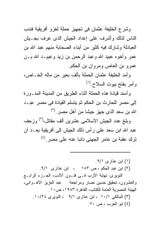 ‫ﻭﺸﺭﻉ ﺍﻟﺨﻠﻴﻔﺔ ﻋﺜﻤﺎﻥ ﻓﻰ ﺘﺠﻬﻴﺯ ﺤﻤﻠﺔ ﻟﻐﺯﻭ ﺃﻓﺭﻴﻘﻴﺔ ﻓﻨﺩﺏ‬
‫ﺍﻟﻨﺎﺱ ﻟﺫﻟﻙ ﻭﺃﺸﺭﻑ ﻋﻠﻰ ﺇﻋﺩﺍﺩ ﺍﻟﺠﻴﺵ ﺍﻟﺫﻯ ﻋﺭﻑ ﺒﺠـﻴﺵ‬
‫ﺍﻟﻌﺒﺎﺩﻟﺔ ﻭﺸﺎﺭﻙ ﻓﻴﻪ ﻜﺜﻴﺭ ﻤﻥ ﺃﺒﻨﺎﺀ ﺍﻟﺼﺤﺎﺒﺔ ﻤﻨﻬﻡ ﻋﺒﺩ ﺍﷲ ﺒﻥ‬
‫ﻋﻤﺭ ﻭﺃﺨﻭﻩ ﻋﺒﻴﺩ ﺍﷲ ﻭﻋﺒﺩ ﺍﻟﺭﺤﻤﻥ ﺒﻥ ﺯﻴﺩ ﻭﻋﺒﻴـﺩ ﺍﷲ ﺒـﻥ‬
                              ‫ﻋﻤﺭﻭ ﺒﻥ ﺍﻟﻌﺎﺹ ﻭﻤﺭﻭﺍﻥ ﺒﻥ ﺍﻟﺤﻜﻡ.‬
‫ﻭﺃﻤﺩ ﺍﻟﺨﻠﻴﻔﺔ ﻋﺜﻤﺎﻥ ﺍﻟﺤﻤﻠﺔ ﺒﺄﻟﻑ ﺒﻌﻴﺭ ﻤﻥ ﻤﺎﻟﻪ ﺍﻟﺨـﺎﺹ،‬
                                      ‫) ١(‬
                                             ‫ﻭﺃﻤﺭ ﺒﻔﺘﺢ ﺒﻴﻭﺕ ﺍﻟﺴﻼﺡ.‬
‫ﻭﺃﺴﻨﺩ ﻗﻴﺎﺩﺓ ﻫﺫﻩ ﺍﻟﺤﻤﻠﺔ ﺃﺜﻨﺎﺀ ﺍﻟﻁﺭﻴﻕ ﻤﻥ ﺍﻟﻤﺩﻴﻨﺔ ﺍﻟﻤﻨـﻭﺭﺓ‬
‫ﺇﻟﻰ ﻤﺼﺭ ﻟﻠﺤﺎﺭﺙ ﺒﻥ ﺍﻟﺤﻜﻡ ﺜﻡ ﻴﺘﺴﻠﻡ ﺍﻟﻘﻴﺎﺩﺓ ﻓﻰ ﻤﺼﺭ ﻋﺒـﺩ‬
                  ‫) ٢(‬
                         ‫ﺍﷲ ﺒﻥ ﺴﻌﺩ ﺍﻟﺫﻯ ﺠﻬﺯ ﺠﻴﺸﺎ ﻤﻥ ﺃﻫل ﻤﺼﺭ.‬
        ‫) ٣(‬
‫ﻭﺯﺤﻑ‬           ‫ﻭﺒﻠﻎ ﻋﺩﺩ ﺍﻟﺠﻴﺵ ﺍﻻﺴﻼﻤﻰ ﻋﺸﺭﻴﻥ ﺃﻟﻑ ﻤﻘﺎﺘل،‬
‫ﻋﺒﺩ ﺍﷲ ﺍﺒﻥ ﺴﻌﺩ ﻋﻠﻰ ﺭﺃﺱ ﺫﻟﻙ ﺍﻟﺠﻴﺵ ﺇﻟﻰ ﺃﻓﺭﻴﻘﻴﺔ ﺒﻌـﺩ ﺃﻥ‬
         ‫) ٤(‬
                ‫ﺘﺭﻙ ﻋﻘﺒﺔ ﺒﻥ ﻋﺎﻤﺭ ﺍﻟﺠﻬﻨﻰ ﻨﺎﺌﺒﺎ ﻋﻨﻪ ﻋﻠﻰ ﻤﺼﺭ.‬


                                    ‫)١( ﺍﺒﻥ ﻋﺫﺍﺭﻯ ١/٩.‬
         ‫)٢( ﺍﺒﻥ ﻋﺒﺩ ﺍﻟﺤﻜﻡ ، ﺹ ٣٨١ ، ﺍﺒﻥ ﻋﺫﺍﺭﻯ ١/٩.‬
‫ﺍﻟﻨﻭﻴﺭﻯ: ﻨﻬﺎﻴﺔ ﺍﻷﺭﺏ ﻓـﻰ ﻓﻨـﻭﻥ ﺍﻷﺩﺏ، ﺍﻟﺠـﺯﺀ ﺍﻟﺭﺍﺒـﻊ‬
‫ﻋﺒﺩ ﺍﻟﻌﺯﻴﺯ ﺍﻷﻫـﻭﺍﻨﻰ،‬   ‫ﻭﺍﻟﻌﺸﺭﻭﻥ، ﺘﺤﻘﻴﻕ ﺤﺴﻴﻥ ﻨﺼﺎﺭ ﻭﻤﺭﺍﺠﻌﺔ‬
             ‫ﺍﻟﻬﻴﺌﺔ ﺍﻟﻤﺼﺭﻴﺔ ﺍﻟﻌﺎﻤﺔ ﻟﻠﻜﺘﺎﺏ، ﺍﻟﻘﺎﻫﺭﺓ ٣٨٩١، ﺹ٠١.‬
     ‫)٣( ﺍﻟﻤﺎﻟﻜﻰ ١/٠١ ، ﺍﺒﻥ ﻋﺫﺍﺭﻯ ١/٩ ، ﺍﻟﻨﻭﻴﺭﻯ ٤٢/٠١.‬
                                ‫)٤( ﺍﺒﻭ ﺍﻟﻌﺭﺏ ، ﺹ ٠٧.‬
 