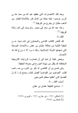 ‫ﻭﺒﻌﺩ ﺘﻠﻙ ﺍﻻﻨﺘﺼﺎﺭﺍﺕ ﺍﻟﺘﻰ ﺤﻘﻘﻬﺎ ﻋﺒﺩ ﺍﷲ ﺒﻥ ﺴﻌﺩ ﻋﻠـﻰ‬
‫ﺍﻟﺭﻭﻡ ﻋﺭﻀﻭﺍ ﻋﻠﻴﻪ ﻤﺒﻠﻐﺎ ﻤﻥ ﺍﻟﻤﺎل ﻗﺩﺭ ﺒﺜﻼﺜﻤﺎﺌﺔ ﻗﻨﻁﺎﺭ ﻤﻥ‬
                      ‫) ١(‬
                             ‫ﺍﻟﺫﻫﺏ ﻤﻘﺎﺒل ﺍﻥ ﻴﺨﺭﺝ ﻤﻥ ﺃﻓﺭﻴﻘﻴﺔ.‬
‫ﻭﻋﺎﺩ ﻋﺒﺩ ﺍﷲ ﺒﻥ ﺴﻌﺩ ﺇﻟﻰ ﻤﺼﺭ. ﻭﻟﻡ ﻴﺴﻨﺩ ﺇﻟﻰ ﺃﺤﺩ ﻭﻻﻴﺔ‬
                                                   ‫) ٢(‬
                                                          ‫ﺃﻓﺭﻴﻘﻴﺔ.‬
                                                  ‫ﺍﻟﻔﺘﻨـﺔ:‬
‫ﻟﻘﺩ ﺃﻓﺎﺽ ﺍﻟﻜﺘﺎﺏ ﺍﻟﻘﺩﺍﻤﻰ ﻭﺍﻟﻤﺤﺩﺜﻭﻥ ﻓﻰ ﺍﻟﺤـﺩﻴﺙ ﻋـﻥ‬
‫ﺍﻟﺤﻘﺒﺔ ﺍﻟﺜﺎﻨﻴﺔ ﻤﻥ ﺨﻼﻓﺔ ﻋﺜﻤﺎﻥ ﺒﻥ ﻋﻔﺎﻥ. ﻭﺍﻷﺤﺩﺍﺙ ﺍﻟﻤﺅﺴﻔﺔ‬
‫ﺍﻟﺘﻰ ﺸﻬﺩﺘﻬﺎ ﺍﻟﺩﻭﻟﺔ ﺍﻹﺴﻼﻤﻴﺔ. ﻭﻜﻨﺎ ﻨـﻭﺩ ﺃﻻ ﻨـﺅﺭﺥ ﻟﺘﻠـﻙ‬
                                                    ‫ﺍﻷﺤﺩﺍﺙ.‬
‫ﻭﻴﻨﺒﻐﻰ ﻋﻠﻴﻨﺎ ﺃﻥ ﻨﻨﺒﻪ ﺇﻟﻰ ﺃﻥ ﺘﻀﺎﺭﺏ ﺍﻟﺭﻭﺍﻴﺎﺕ ﺍﻟﺘﺎﺭﻴﺨﻴﺔ‬
      ‫ﺍﻟﻤﺨﺘﻠﻔﺔ، ﻗﺩ ﻴﺜﻘل ﻤﻥ ﻤﻬﻤﺔ ﺍﻟﻤﺅﺭﺥ ﻓﻰ ﻤﻌﺭﻓﺔ ﺍﻟﺤﻘﻴﻘﺔ.‬
‫ﻭﻓﻰ ﺘﺼﻭﺭﻯ ﺃﻥ ﺍﻟﻘﺎﻀﻰ ﺃﺒﺎ ﺒﻜﺭ ﺒﻥ ﺍﻟﻌﺭﺒـﻰ ﺼـﺎﺤﺏ‬
‫ﻜﺘﺎﺏ "ﺍﻟﻌﻭﺍﺼﻡ ﻤﻥ ﺍﻟﻘﻭﺍﺼﻡ" ﺃﻓﻀل ﻜﺘﺎﺏ ﻭﻀﺢ ﻟﻨـﺎ ﻜـل‬
                      ‫ﺍﻟﻘﻀﺎﻴﺎ ﺍﻟﺘﻰ ﺃﻏﻔﻠﻬﺎ ﻤﻌﻅﻡ ﺍﻟﻤﺅﺭﺨﻴﻥ.‬
                                          ‫ﺃﺴﺒﺎﺏ ﺍﻟﻔﺘﻨــﺔ:‬
                    ‫١- ﺘﺴﺎﻤﺢ ﺍﻟﺨﻠﻴﻔﺔ ﻋﺜﻤﺎﻥ ﺒﻥ ﻋﻔﺎﻥ:‬


     ‫)١( ﺍﻟﻤﺎﻟﻜﻰ ١/٢١ ، ﺍﺒﻥ ﻋﺫﺍﺭﻯ ١/٢١ ، ﺍﻟﻨﻭﻴﺭﻯ ٤٢/٦١.‬
                                  ‫)٢( ﺍﻟﺒﻼﺫﺭﻯ ١/٨٦٢.‬
 