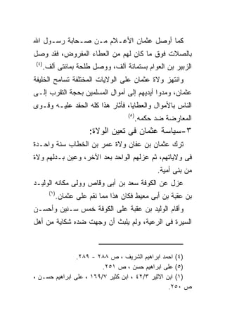 ‫ﻜﻤﺎ ﺃﻭﺼل ﻋﺜﻤﺎﻥ ﺍﻷﻋـﻼﻡ ﻤـﻥ ﺼـﺤﺎﺒﺔ ﺭﺴـﻭل ﺍﷲ‬
‫ﺒﺎﻟﺼﻼﺕ ﻓﻭﻕ ﻤﺎ ﻜﺎﻥ ﻟﻬﻡ ﻤﻥ ﺍﻟﻌﻁﺎﺀ ﺍﻟﻤﻔﺭﻭﺽ، ﻓﻘﺩ ﻭﺼل‬
‫) ٤(‬
       ‫ﺍﻟﺯﺒﻴﺭ ﺒﻥ ﺍﻟﻌﻭﺍﻡ ﺒﺴﺘﻤﺎﺌﺔ ﺁﻟﻑ، ﻭﻭﺼل ﻁﻠﺤﺔ ﺒﻤﺎﺌﺘﻰ ﺃﻟﻑ.‬
‫ﻭﺍﻨﺘﻬﺯ ﻭﻻﺓ ﻋﺜﻤﺎﻥ ﻋﻠﻰ ﺍﻟﻭﻻﻴﺎﺕ ﺍﻟﻤﺨﺘﻠﻔﺔ ﺘﺴﺎﻤﺢ ﺍﻟﺨﻠﻴﻔﺔ‬
‫ﻋﺜﻤﺎﻥ، ﻭﻤﺩﻭﺍ ﺃﻴﺩﻴﻬﻡ ﺇﻟﻰ ﺃﻤﻭﺍل ﺍﻟﻤﺴﻠﻤﻴﻥ ﺒﺤﺠﺔ ﺍﻟﺘﻘﺭﺏ ﺇﻟـﻰ‬
‫ﺍﻟﻨﺎﺱ ﺒﺎﻷﻤﻭﺍل ﻭﺍﻟﻌﻁﺎﻴﺎ، ﻓﺄﺜﺎﺭ ﻫﺫﺍ ﻜﻠﻪ ﺍﻟﺤﻘﺩ ﻋﻠﻴـﻪ ﻭﻗـﻭﻯ‬
                                         ‫) ٥(‬
                                            ‫ﺍﻟﻤﻌﺎﺭﻀﺔ ﻀﺩ ﺤﻜﻤﻪ.‬
                           ‫٣-ﺴﻴﺎﺴﺔ ﻋﺜﻤﺎﻥ ﻓﻰ ﺘﻌﻴﻥ ﺍﻟﻭﻻﺓ:‬
‫ﺘﺭﻙ ﻋﺜﻤﺎﻥ ﺒﻥ ﻋﻔﺎﻥ ﻭﻻﺓ ﻋﻤﺭ ﺒﻥ ﺍﻟﺨﻁﺎﺏ ﺴﻨﺔ ﻭﺍﺤـﺩﺓ‬
‫ﻓﻰ ﻭﻻﻴﺎﺘﻬﻡ، ﺜﻡ ﻋﺯﻟﻬﻡ ﺍﻟﻭﺍﺤﺩ ﺒﻌﺩ ﺍﻵﺨﺭ، ﻭﻋﻴﻥ ﺒـﺩﻟﻬﻡ ﻭﻻﺓ‬
                                                   ‫ﻤﻥ ﺒﻨﻰ ﺃﻤﻴﺔ.‬
‫ﻋﺯل ﻋﻥ ﺍﻟﻜﻭﻓﺔ ﺴﻌﺩ ﺒﻥ ﺃﺒﻰ ﻭﻗﺎﺹ ﻭﻭﻟﻰ ﻤﻜﺎﻨﻪ ﺍﻟﻭﻟﻴـﺩ‬
         ‫) ١(‬
                ‫ﺒﻥ ﻋﻘﺒﺔ ﺒﻥ ﺃﺒﻰ ﻤﻌﻴﻁ ﻓﻜﺎﻥ ﻫﺫﺍ ﻤﻤﺎ ﻨﻘﻡ ﻋﻠﻰ ﻋﺜﻤﺎﻥ.‬
‫ﻭﺃﻗﺎﻡ ﺍﻟﻭﻟﻴﺩ ﺒﻥ ﻋﻘﺒﺔ ﻋﻠﻰ ﺍﻟﻜﻭﻓﺔ ﺨﻤﺱ ﺴـﻨﻴﻥ ﻭﺃﺤﺴـﻥ‬
‫ﺍﻟﺴﻴﺭﺓ ﻓﻰ ﺍﻟﺭﻋﻴﺔ، ﻭﻟﻡ ﻴﻠﺒﺙ ﺃﻥ ﻭﺠﻬﺕ ﻀﺩﻩ ﺸﻜﺎﻴﺔ ﻤﻥ ﺃﻫل‬



                ‫)٤( ﺍﺤﻤﺩ ﺍﺒﺭﺍﻫﻴﻡ ﺍﻟﺸﺭﻴﻑ ، ﺹ ٨٨٢ - ٩٨٢.‬
                         ‫)٥( ﻋﻠﻰ ﺍﺒﺭﺍﻫﻴﻡ ﺤﺴﻥ ، ﺹ ١٥٢.‬
‫)١( ﺍﺒﻥ ﺍﻻﺜﻴﺭ ٣/٢٤ ، ﺍﺒﻥ ﻜﺜﻴﺭ ٧/٩٦١ ، ﻋﻠﻰ ﺍﺒﺭﺍﻫﻴﻡ ﺤﺴـﻥ ،‬
                                                  ‫ﺹ ٠٥٢.‬
 