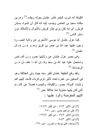 ‫) ٢(‬
‫ﻭﻋـﻴﻥ‬          ‫ﺍﻟﻜﻭﻓﺔ ﺃﻨﻪ ﺸﺭﺏ ﺍﻟﺨﻤﺭ ﻓﺄﻤﺭ ﻋﺜﻤﺎﻥ ﺒﻌﺯﻟﻪ ﻭﺠﻠﺩﻩ.‬
‫ﻤﻜﺎﻨﻪ ﺴﻌﻴﺩ ﺒﻥ ﺍﻟﻌﺎﺹ ﻭﻴﻨﺴﺏ ﺇﻟﻴﻪ ﺃﻨﻪ ﻗﺎل ﺃﻥ ﺍﻟﺴﻭﺍﺩ ﺒﺴﺘﺎﻥ‬
‫ﻗﺭﻴﺵ، ﺃﻯ ﺇﻨﻪ ﻜﺎﻥ ﻴﺭﻯ ﺇﻴﺜﺎﺭ ﻗﺭﻴﺵ ﺒﺎﻷﻤﻭﺍل ﻭﺍﻷﻤﻼﻙ ﺩﻭﻥ‬
                                                   ‫) ٣(‬
                                                          ‫ﺴﺎﺌﺭ ﺍﻟﻨﺎﺱ.‬
‫ﻜﻤﺎ ﻋﺯل ﻋﺜﻤﺎﻥ ﺃﺒﺎ ﻤﻭﺴﻰ ﺍﻷﺸﻌﺭﻯ ﻋﻥ ﻭﻻﻴﺔ ﺍﻟﺒﺼـﺭﺓ‬
‫ﻭﻋﻴﻥ ﻋﻠﻴﻬﺎ ﻋﺒﺩ ﺍﷲ ﺒﻥ ﻋﺎﻤﺭ ﺒﻥ ﻜﺭﻴﺯ ﻭﻫـﻭ ﺍﺒـﻥ ﺨـﺎل‬
                                                             ‫) ٤(‬
                                                                    ‫ﻋﺜﻤﺎﻥ.‬
‫ﻭﻓﻰ ﻤﺼﺭ ﻋﺯل ﻋﺜﻤﺎﻥ ﻋﻥ ﻭﻻﻴﺘﻬﺎ ﻋﻤﺭﻭ ﺒـﻥ ﺍﻟﻌـﺎﺹ‬
‫ﻭﺍﺴﺘﻌﻤل ﻋﻠﻴﻪ ﻋﺒﺩ ﺍﷲ ﺒﻥ ﺴﻌﺩ ﻭﻜـﺎﻥ ﺃﺨـﺎ ﻋﺜﻤـﺎﻥ ﻤـﻥ‬
                                                      ‫) ٥(‬
                                                             ‫ﺍﻟﺭﻀﺎﻋﺔ.‬
‫ﻭﻟﻘﺩ ﻭﻗﻊ ﺍﻟﺨﻠﻴﻔﺔ ﻋﺜﻤﺎﻥ ﻟﻜﺒﺭ ﺴﻨﻪ ﺤﻴﺙ ﻭﻟﻰ ﺍﻟﺨﻼﻓﺔ ﻭﻫﻭ‬
‫ﻓﻰ ﺍﻟﺴﺒﻌﻴﻥ ﻤﻥ ﻋﻤﺭﻩ ﺘﺤﺕ ﺘﺄﺜﻴﺭ ﺫﻭﻯ ﻗﺭﺒﺎﻩ، ﻓﺄﺴﻨﺩ ﺇﻟﻴﻬﻡ ﺃﻫﻡ‬
‫ﻭﻻﻴﺎﺕ ﺍﻟﺩﻭﻟﺔ: ﻤﺼﺭ، ﻭﺍﻟﻜﻭﻓﺔ، ﻭﺍﻟﺒﺼﺭﺓ ﻓﻀﻼ ﻋﻥ ﺍﻟﺸـﺎﻡ‬
                       ‫) ٦(‬
                              ‫ﺍﻟﺘﻰ ﻜﺎﻥ ﻴﻠﻴﻬﺎ ﻤﻌﺎﻭﻴﺔ ﻤﻨﺫ ﺨﻼﻓﺔ ﻋﻤﺭ.‬
                                  ‫ﺍﻟﺘﻬﻡ ﺍﻟﻤﻐﺭﻀﺔ ﻭﺍﻟﺭﺩ ﻋﻠﻴﻬﺎ :‬

                        ‫ﺍﺒﻥ ﺍﻻﺜﻴﺭ ٣/٢٤ ، ﺍﺒﻥ ﻜﺜﻴﺭ ٧/٧٤١.‬            ‫)٢(‬
                            ‫ﻋﻠﻰ ﺍﺒﺭﺍﻫﻴﻡ ﺤﺴﻥ ، ﺹ ٠٥٢.‬                ‫)٣(‬
                        ‫ﺍﺒﻥ ﺍﻻﺜﻴﺭ ٣/٩٤ ، ﺍﺒﻥ ﻜﺜﻴﺭ ٧/٣٧١.‬            ‫)٤(‬
                                         ‫ﺍﺒﻥ ﺍﻻﺜﻴﺭ ٣/٥٤.‬            ‫)٥(‬
                     ‫ﻴﻭﺴﻑ ﻋﻠﻰ ﻴﻭﺴﻑ ﻭﺁﺨﺭﻭﻥ ، ﺹ ٨٣١.‬                  ‫)٦(‬
 