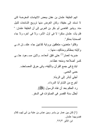 ‫ﺍﺘﻬﻡ ﺍﻟﺨﻠﻴﻔﺔ ﻋﺜﻤﺎﻥ ﺒﻥ ﻋﻔﺎﻥ ﺒﺒﻌﺽ ﺍﻻﺘﻬﺎﻤﺎﺕ ﺍﻟﻤﻐﺭﻀﺔ ﺍﻟﺘﻰ‬
‫ﻻ ﺘﺴﺘﻨﺩ ﺇﻟﻰ ﺤﻘﻴﻘﺔ، ﻭﻜﺎﻥ ﺍﻟﻐﺭﺽ ﻤﻨﻬﺎ ﺘﺭﻭﻴﺞ ﺍﻟﺸﺎﺌﻌﺎﺕ ﻟﻠﻨﻴل‬
‫ﻤﻨﻪ. ﻭﻴﺸﻴﺭ ﺍﻟﻘﺎﻀﻰ ﺃﺒﻭ ﺒﻜﺭ ﺒﻥ ﺍﻟﻌﺭﺒﻰ ﺇﻟﻰ ﺃﻥ ﺍﻟﺨﻠﻴﻔﺔ ﻋﺜﻤﺎﻥ: "‬
‫ﻓﻠﻡ ﻴﺄﺕ ﻋﺜﻤﺎﻥ ﻤﻨﻜﺭﺍ ﻻ ﻓﻰ ﺃﻭل ﺍﻷﻤﺭ، ﻭﻻ ﻓﻰ ﺁﺨﺭﻩ ﻭﻻ ﺠﺎﺀ‬
                                                ‫ﺍﻟﺼﺤﺎﺒﺔ ﺒﻤﻨﻜﺭ".‬
‫ﻭﻗﺎﻟﻭﺍ ﻤﺘﻌﺩﻴﻥ، ﻤﺘﻌﻠﻘﻴﻥ ﺒﺭﻭﺍﻴﺔ ﻜﺫﺍﺒﻴﻥ ﺠﺎﺀ ﻋﺜﻤـﺎﻥ ﻓـﻰ‬
                             ‫ﻭﻻﻴﺘﻪ ﺒﻤﻅﺎﻟﻡ ﻭﻤﻨﺎﻜﻴﺩ، ﻤﻨﻬﺎ:-‬
                                         ‫) ١(‬
‫ﺤﺘﻰ ﻓﺘﻕ ﺃﻤﻌﺎﺀﻩ. ﻭﻻﺒﻥ ﻤﺴـﻌﻭﺩ ﺤﺘـﻰ‬                ‫ﻀﺭﺒﻪ ﻟﻌﻤﺎﺭ‬
                               ‫ﻜﺴﺭ ﺃﻀﻼﻋﻪ ﻭﻤﻨﻌﻪ ﻋﻁﺎﺀﻩ.‬
    ‫ﺍﺒﺘﺩﻉ ﻓﻰ ﺠﻤﻊ ﺍﻟﻘﺭﺁﻥ ﻭﺘﺄﻟﻴﻔﻪ، ﻭﻓﻰ ﺤﺭﻕ ﺍﻟﻤﺼﺎﺤﻑ.‬
                                            ‫ﺤﻤﻰ ﺍﻟﺤﻤﻰ.‬
                                  ‫ﺃﺠﻠﻰ ﺃﺒﺎﺫﺭ ﺇﻟﻰ ﺍﻟﺭﺒﺫﺓ.‬
                             ‫ﺃﺨﺭﺝ ﻤﻥ ﺍﻟﺸﺎﻡ ﺃﺒﺎ ﺍﻟﺩﺭﺩﺍﺀ.‬
                    ‫ﺭﺩ ﺍﻟﺤﻜﻡ ﺒﻌﺩ ﺃﻥ ﻨﻔﺎﻩ ﺍﻟﺭﺴﻭل }‪.{‬‬
               ‫ﺃﺒﻁل ﺴﻨﺔ ﺍﻟﻘﺼﺭ ﻓﻰ ﺍﻟﺼﻠﻭﺍﺕ ﻓﻰ ﺍﻟﺴﻔﺭ.‬




‫)١( ﻜﺎﻥ ﺒﻴﻥ ﻋﻤﺎﺭ ﺒﻥ ﻴﺎﺴﺭ ﻭﺒﻴﻥ ﻋﺒﺎﺱ ﺒﻥ ﻋﺘﺒﺔ ﺒﻥ ﺃﺒﻰ ﻟﻬﺏ ﻜﻼﻡ‬
                                             ‫ﻓﻀﺭﺒﻬﻤﺎ ﻋﺜﻤﺎﻥ.‬
                                      ‫ﺍﺒﻥ ﺍﻻﺜﻴﺭ ٣/٢٩.‬
 