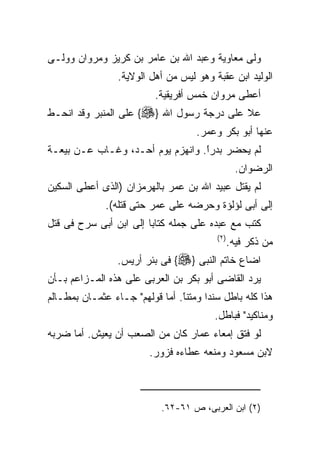 ‫ﻭﻟﻰ ﻤﻌﺎﻭﻴﺔ ﻭﻋﺒﺩ ﺍﷲ ﺒﻥ ﻋﺎﻤﺭ ﺒﻥ ﻜﺭﻴﺯ ﻭﻤﺭﻭﺍﻥ ﻭﻭﻟـﻰ‬
                 ‫ﺍﻟﻭﻟﻴﺩ ﺍﺒﻥ ﻋﻘﺒﺔ ﻭﻫﻭ ﻟﻴﺱ ﻤﻥ ﺃﻫل ﺍﻟﻭﻻﻴﺔ.‬
                          ‫ﺃﻋﻁﻰ ﻤﺭﻭﺍﻥ ﺨﻤﺱ ﺃﻓﺭﻴﻘﻴﺔ.‬
‫ﻋﻼ ﻋﻠﻰ ﺩﺭﺠﺔ ﺭﺴﻭل ﺍﷲ }‪ {‬ﻋﻠﻰ ﺍﻟﻤﻨﺒﺭ ﻭﻗﺩ ﺍﻨﺤـﻁ‬
                                    ‫ﻋﻨﻬﺎ ﺃﺒﻭ ﺒﻜﺭ ﻭﻋﻤﺭ.‬
‫ﻟﻡ ﻴﺤﻀﺭ ﺒﺩﺭﺍ. ﻭﺍﻨﻬﺯﻡ ﻴﻭﻡ ﺃﺤـﺩ، ﻭﻏـﺎﺏ ﻋـﻥ ﺒﻴﻌـﺔ‬
                                  ‫ﹰ‬
                                  ‫ً‬
                                                  ‫ﺍﻟﺭﻀﻭﺍﻥ.‬
‫ﻟﻡ ﻴﻘﺘل ﻋﺒﻴﺩ ﺍﷲ ﺒﻥ ﻋﻤﺭ ﺒﺎﻟﻬﺭﻤﺯﺍﻥ )ﺍﻟﺫﻯ ﺃﻋﻁﻰ ﺍﻟﺴﻜﻴﻥ‬
              ‫ﺇﻟﻰ ﺃﺒﻰ ﻟﺅﻟﺅﺓ ﻭﺤﺭﻀﻪ ﻋﻠﻰ ﻋﻤﺭ ﺤﺘﻰ ﻗﺘﻠﻪ(.‬
‫ﻜﺘﺏ ﻤﻊ ﻋﺒﺩﻩ ﻋﻠﻰ ﺠﻤﻠﻪ ﻜﺘﺎﺒﺎ ﺇﻟﻰ ﺍﺒﻥ ﺃﺒﻰ ﺴﺭﺡ ﻓﻰ ﻗﺘل‬
                                         ‫) ٢(‬
                                                ‫ﻤﻥ ﺫﻜﺭ ﻓﻴﻪ.‬
                 ‫ﺍﻀﺎﻉ ﺨﺎﺘﻡ ﺍﻟﻨﺒﻰ }‪ {‬ﻓﻰ ﺒﺌﺭ ﺃﺭﻴﺱ.‬
‫ﻴﺭﺩ ﺍﻟﻘﺎﻀﻰ ﺃﺒﻭ ﺒﻜﺭ ﺒﻥ ﺍﻟﻌﺭﺒﻰ ﻋﻠﻰ ﻫﺫﻩ ﺍﻟﻤـﺯﺍﻋﻡ ﺒـﺄﻥ‬
‫ﻫﺫﺍ ﻜﻠﻪ ﺒﺎﻁل ﺴﻨﺩﺍ ﻭﻤﺘﻨﺎ. ﺃﻤﺎ ﻗﻭﻟﻬﻡ" ﺠـﺎﺀ ﻋﺜﻤـﺎﻥ ﺒﻤﻁـﺎﻟﻡ‬
                                ‫ﹰ‬
                                ‫ً‬
                                        ‫ﻭﻤﻨﺎﻜﻴﺩ" ﻓﺒﺎﻁل.‬
‫ﻟﻭ ﻓﺘﻕ ﺇﻤﻌﺎﺀ ﻋﻤﺎﺭ ﻜﺎﻥ ﻤﻥ ﺍﻟﺼﻌﺏ ﺃﻥ ﻴﻌﻴﺵ. ﺃﻤﺎ ﻀﺭﺒﻪ‬
                        ‫ﻻﺒﻥ ﻤﺴﻌﻭﺩ ﻭﻤﻨﻌﻪ ﻋﻁﺎﺀﻩ ﻓﺯﻭﺭ.‬



                           ‫)٢( ﺍﺒﻥ ﺍﻟﻌﺭﺒﻰ، ﺹ ١٦-٢٦.‬
 