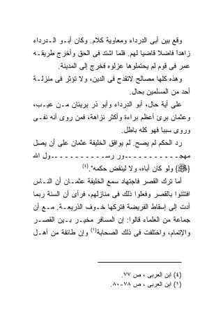 ‫ﻭﻗﻊ ﺒﻴﻥ ﺃﺒﻰ ﺍﻟﺩﺭﺩﺍﺀ ﻭﻤﻌﺎﻭﻴﺔ ﻜﻼﻡ. ﻭﻜﺎﻥ ﺃﺒـﻭ ﺍﻟـﺩﺭﺩﺍﺀ‬
‫ﺯﺍﻫﺩﺍ ﻓﺎﻀﻼ ﻗﺎﻀﻴﺎ ﻟﻬﻡ. ﻓﻠﻤﺎ ﺍﺸﺘﺩ ﻓﻰ ﺍﻟﺤﻕ ﻭﺃﺨﺭﺝ ﻁﺭﻴﻘـﻪ‬
                                               ‫ﹰ‬
                                               ‫ً‬
        ‫ﻋﻤﺭ ﻓﻰ ﻗﻭﻡ ﻟﻡ ﻴﺤﺘﻤﻠﻭﻫﺎ ﻋﺯﻟﻭﻩ ﻓﺨﺭﺝ ﺇﻟﻰ ﺍﻟﻤﺩﻴﻨﺔ.‬
‫ﻭﻫﺫﻩ ﻜﻠﻬﺎ ﻤﺼﺎﻟﺢ ﻻﺘﻘﺩﺡ ﻓﻰ ﺍﻟﺩﻴﻥ، ﻭﻻ ﺘﺅﺜﺭ ﻓﻰ ﻤﻨﺯﻟـﺔ‬
                                         ‫ﺃﺤﺩ ﻤﻥ ﺍﻟﻤﺴﻠﻤﻴﻥ ﺒﺤﺎل.‬
‫ﻋﻠﻰ ﺃﻴﺔ ﺤﺎل، ﺃﺒﻭ ﺍﻟﺩﺭﺩﺍﺀ ﻭﺃﺒﻭ ﺫﺭ ﺒﺭﻴﺌﺎﻥ ﻤـﻥ ﻋﻴـﺏ،‬
‫ﻭﻋﺜﻤﺎﻥ ﺒﺭﺉ ﺃﻋﻅﻡ ﺒﺭﺍﺀﺓ ﻭﺃﻜﺜﺭ ﻨﺯﺍﻫﺔ، ﻓﻤﻥ ﺭﻭﻯ ﺃﻨﻪ ﻨﻔـﻰ‬
                                       ‫ﻭﺭﻭﻯ ﺴﺒﺒﺎ ﻓﻬﻭ ﻜﻠﻪ ﺒﺎﻁل.‬
‫ﺭﺩ ﺍﻟﺤﻜﻡ ﻟﻡ ﻴﺼﺢ. ﻟﻡ ﻴﻭﺍﻓﻕ ﺍﻟﺨﻠﻴﻔﺔ ﻋﺜﻤﺎﻥ ﻋﻠﻰ ﺃﻥ ﻴﺼل‬
‫ـﻭل ﺍﷲ‬‫ـﻭﺭ ﺭﺴــــــــــ‬‫ﻤﻬﺠــــــــــ‬
                 ‫) ٤(‬
                        ‫}‪ {‬ﻭﻟﻭ ﻜﺎﻥ ﺃﺒﺎﻩ، ﻭﻻ ﻟﻴﻨﻘﺽ ﺤﻜﻤﻪ".‬
‫ﺃﻤﺎ ﺘﺭﻙ ﺍﻟﻘﺼﺭ ﻓﺎﺠﺘﻬﺎﺩ ﺴﻤﻊ ﺍﻟﺨﻠﻴﻔﺔ ﻋﺜﻤـﺎﻥ ﺃﻥ ﺍﻟﻨـﺎﺱ‬
‫ﺍﻓﺘﺘﻨﻭﺍ ﺒﺎﻟﻘﺼﺭ ﻭﻓﻌﻠﻭﺍ ﺫﻟﻙ ﻓﻰ ﻤﻨﺎﺯﻟﻬﻡ، ﻓﺭﺃﻯ ﺃﻥ ﺍﻟﺴﻨﺔ ﺭﺒﻤﺎ‬
‫ﺃﺩﺕ ﺇﻟﻰ ﺇﺴﻘﺎﻁ ﺍﻟﻔﺭﻴﻀﺔ ﻓﺘﺭﻜﻬﺎ ﺨـﻭﻑ ﺍﻟﺫﺭﻴﻌـﺔ. ﻤـﻊ ﺃﻥ‬
‫ﺠﻤﺎﻋﺔ ﻤﻥ ﺍﻟﻌﻠﻤﺎﺀ ﻗﺎﻟﻭﺍ: ﺇﻥ ﺍﻟﻤﺴﺎﻓﺭ ﻤﺨﻴـﺭ ﺒـﻴﻥ ﺍﻟﻘﺼـﺭ‬
                        ‫) ١(‬
‫ﻭﺇﻥ ﻁﺎﺌﻔﺔ ﻤﻥ ﺃﻫـل‬              ‫ﻭﺍﻹﺘﻤﺎﻡ، ﻭﺍﺨﺘﻠﻔﺕ ﻓﻰ ﺫﻟﻙ ﺍﻟﺼﺤﺎﺒﺔ‬




                                      ‫)٤( ﺍﺒﻥ ﺍﻟﻌﺭﺒﻰ ، ﺹ ٧٧.‬
                                   ‫)١( ﺍﺒﻥ ﺍﻟﻌﺭﺒﻰ ، ﺹ ٨٧-٠٨.‬
 