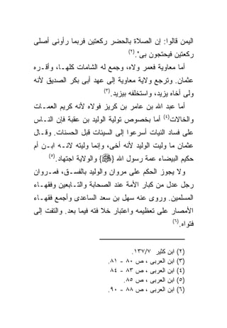 ‫ﺍﻟﻴﻤﻥ ﻗﺎﻟﻭﺍ: ﺇﻥ ﺍﻟﺼﻼﺓ ﺒﺎﻟﺤﻀﺭ ﺭﻜﻌﺘﻴﻥ ﻓﺭﺒﻤﺎ ﺭﺃﻭﻨﻰ ﺃﺼﻠﻰ‬
                                        ‫) ٢(‬
                                               ‫ﺭﻜﻌﺘﻴﻥ ﻓﻴﺤﺘﺠﻭﻥ ﺒﻰ".‬
‫ﺃﻤﺎ ﻤﻌﺎﻭﻴﺔ ﻓﻌﻤﺭ ﻭﻻﻩ، ﻭﺠﻤﻊ ﻟﻪ ﺍﻟﺸﺎﻤﺎﺕ ﻜﻠﻬـﺎ، ﻭﺃﻗـﺭﻩ‬
‫ﻋﺜﻤﺎﻥ. ﻭﺘﺭﺠﻊ ﻭﻻﻴﺔ ﻤﻌﺎﻭﻴﺔ ﺇﻟﻰ ﻋﻬﺩ ﺃﺒﻰ ﺒﻜﺭ ﺍﻟﺼﺩﻴﻕ ﻷﻨﻪ‬
                           ‫) ٣(‬
                                  ‫ﻭﻟﻰ ﺃﺨﺎﻩ ﻴﺯﻴﺩ، ﻭﺍﺴﺘﺨﻠﻔﻪ ﺒﻴﺯﻴﺩ.‬
‫ﺃﻤﺎ ﻋﺒﺩ ﺍﷲ ﺒﻥ ﻋﺎﻤﺭ ﺒﻥ ﻜﺭﻴﺯ ﻓﻭﻻﻩ ﻷﻨﻪ ﻜﺭﻴﻡ ﺍﻟﻌﻤـﺎﺕ‬
                                                        ‫) ٤(‬
‫ﺃﻤﺎ ﺒﺨﺼﻭﺹ ﺘﻭﻟﻴﺔ ﺍﻟﻭﻟﻴﺩ ﺒﻥ ﻋﻘﺒﺔ ﻓﺈﻥ ﺍﻟﻨـﺎﺱ‬                      ‫ﻭﺍﻟﺨﺎﻻﺕ‬
‫ﻋﻠﻰ ﻓﺴﺎﺩ ﺍﻟﻨﻴﺎﺕ ﺃﺴﺭﻋﻭﺍ ﺇﻟﻰ ﺍﻟﺴﻴﺌﺎﺕ ﻗﺒل ﺍﻟﺤﺴﻨﺎﺕ. ﻭﻗـﺎل‬
‫ﻋﺜﻤﺎﻥ ﻤﺎ ﻭﻟﻴﺕ ﺍﻟﻭﻟﻴﺩ ﻷﻨﻪ ﺃﺨﻰ، ﻭﺇﻨﻤﺎ ﻭﻟﻴﺘﻪ ﻻﻨـﻪ ﺍﺒـﻥ ﺃﻡ‬
     ‫) ٥(‬
            ‫ﺤﻜﻴﻡ ﺍﻟﺒﻴﻀﺎﺀ ﻋﻤﺔ ﺭﺴﻭل ﺍﷲ }‪ {‬ﻭﺍﻟﻭﻻﻴﺔ ﺍﺠﺘﻬﺎﺩ.‬
‫ﻭﻻ ﻴﺠﻭﺯ ﺍﻟﺤﻜﻡ ﻋﻠﻰ ﻤﺭﻭﺍﻥ ﻭﺍﻟﻭﻟﻴﺩ ﺒﺎﻟﻔﺴـﻕ، ﻓﻤـﺭﻭﺍﻥ‬
‫ﺭﺠل ﻋﺩل ﻤﻥ ﻜﺒﺎﺭ ﺍﻷﻤﺔ ﻋﻨﺩ ﺍﻟﺼﺤﺎﺒﺔ ﻭﺍﻟﺘـﺎﺒﻌﻴﻥ ﻭﻓﻘﻬـﺎﺀ‬
‫ﺍﻟﻤﺴﻠﻤﻴﻥ. ﻭﺭﻭﻯ ﻋﻨﻪ ﺴﻬل ﺒﻥ ﺴﻌﺩ ﺍﻟﺴﺎﻋﺩﻯ ﻭﺃﺠﻤﻊ ﻓﻘﻬـﺎﺀ‬
‫ﺍﻷﻤﺼﺎﺭ ﻋﻠﻰ ﺘﻌﻅﻴﻤﻪ ﻭﺍﻋﺘﺒﺎﺭ ﺨﻼ ﻓﺘﻪ ﻓﻴﻤﺎ ﺒﻌﺩ. ﻭﺍﻟﺘﻔﺕ ﺇﻟﻰ‬
                                                               ‫) ٦(‬
                                                                  ‫ﻓﺘﻭﺍﻩ.‬


                                     ‫ﻜﺜﻴﺭ ٧/٧٣١.‬          ‫ﺍﺒﻥ‬    ‫)٢(‬
                             ‫ﺍﻟﻌﺭﺒﻰ ، ﺹ ٠٨ - ١٨.‬          ‫ﺍﺒﻥ‬    ‫)٣(‬
                              ‫ﺍﻟﻌﺭﺒﻰ ، ﺹ ٣٨ - ٤٨‬          ‫ﺍﺒﻥ‬    ‫)٤(‬
                                  ‫ﺍﻟﻌﺭﺒﻰ ، ﺹ ٥٨.‬          ‫ﺍﺒﻥ‬    ‫)٥(‬
                             ‫ﺍﻟﻌﺭﺒﻰ ، ﺹ ٨٨ - ٠٩.‬          ‫ﺍﺒﻥ‬    ‫)٦(‬
 