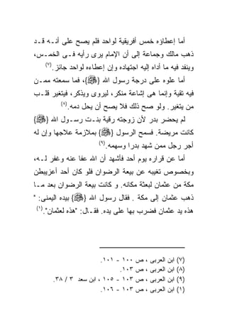 ‫ﺃﻤﺎ ﺇﻋﻁﺎﺅﻩ ﺨﻤﺱ ﺃﻓﺭﻴﻘﻴﺔ ﻟﻭﺍﺤﺩ ﻓﻠﻡ ﻴﺼﺢ ﻋﻠﻰ ﺃﻨـﻪ ﻗـﺩ‬
‫ﺫﻫﺏ ﻤﺎﻟﻙ ﻭﺠﻤﺎﻋﺔ ﺇﻟﻰ ﺃﻥ ﺍﻹﻤﺎﻡ ﻴﺭﻯ ﺭﺃﻴﻪ ﻓـﻰ ﺍﻟﺨﻤـﺱ،‬
       ‫) ٧(‬
          ‫ﻭﻴﻨﻔﺩ ﻓﻴﻪ ﻤﺎ ﺃﺩﺍﻩ ﺇﻟﻴﻪ ﺍﺠﺘﻬﺎﺩﻩ ﻭﺇﻥ ﺇﻋﻁﺎﺀﻩ ﻟﻭﺍﺤﺩ ﺠﺎﺌﺯ.‬
‫ﺃﻤﺎ ﻋﻠﻭﻩ ﻋﻠﻰ ﺩﺭﺠﺔ ﺭﺴﻭل ﺍﷲ }‪ ،{‬ﻓﻤﺎ ﺴﻤﻌﺘﻪ ﻤﻤـﻥ‬
‫ﻓﻴﻪ ﺘﻘﻴﺔ ﻭﺇﻨﻤﺎ ﻫﻰ ﺇﺸﺎﻋﺔ ﻤﻨﻜﺭ، ﻟﻴﺭﻭﻯ ﻭﻴﺫﻜﺭ، ﻓﻴﺘﻐﻴﺭ ﻗﻠـﺏ‬
                ‫) ٨(‬
                       ‫ﻤﻥ ﻴﺘﻐﻴﺭ. ﻭﻟﻭ ﺼﺢ ﺫﻟﻙ ﻓﻼ ﻴﺼﺢ ﺃﻥ ﻴﺤل ﺩﻤﻪ.‬
‫ﻟﻡ ﻴﺤﻀﺭ ﺒﺩﺭ ﻷﻥ ﺯﻭﺠﺘﻪ ﺭﻗﻴﺔ ﺒﻨـﺕ ﺭﺴـﻭل ﺍﷲ }‪{‬‬
‫ﻜﺎﻨﺕ ﻤﺭﻴﻀﺔ. ﻓﺴﻤﺢ ﺍﻟﺭﺴﻭل }‪ {‬ﺒﻤﻼﺯﻤﺔ ﻋﻼﺠﻬﺎ ﻭﺇﻥ ﻟﻪ‬
                                ‫) ٩(‬
                                       ‫ﺃﺠﺭ ﺭﺠل ﻤﻤﻥ ﺸﻬﺩ ﺒﺩﺭﺍ ﻭﺴﻬﻤﻪ.‬
‫ﺃﻤﺎ ﻋﻥ ﻗﺭﺍﺭﻩ ﻴﻭﻡ ﺃﺤﺩ ﻓﺄﺸﻬﺩ ﺃﻥ ﺍﷲ ﻋﻔﺎ ﻋﻨﻪ ﻭﻏﻔﺭ ﻟـﻪ،‬
‫ﻭﺒﺨﺼﻭﺹ ﺘﻐﻴﺒﻪ ﻋﻥ ﺒﻴﻌﺔ ﺍﻟﺭﻀﻭﺍﻥ ﻓﻠﻭ ﻜﺎﻥ ﺃﺤﺩ ﺃﻋﺯﻴﺒﻁﻥ‬
‫ﻤﻜﺔ ﻤﻥ ﻋﺜﻤﺎﻥ ﻟﺒﻌﺜﺔ ﻤﻜﺎﻨﻪ. ﻭ ﻜﺎﻨﺕ ﺒﻴﻌﺔ ﺍﻟﺭﻀﻭﺍﻥ ﺒﻌﺩ ﻤـﺎ‬
‫ﺫﻫﺏ ﻋﺜﻤﺎﻥ ﺇﻟﻰ ﻤﻜﺔ . ﻓﻘﺎل ﺭﺴﻭل ﺍﷲ }‪ {‬ﺒﻴﺩﻩ ﺍﻟﻴﻤﻨﻰ: "‬
‫) ١(‬
       ‫ﻫﺫﻩ ﻴﺩ ﻋﺜﻤﺎﻥ ﻓﻀﺭﺏ ﺒﻬﺎ ﻋﻠﻰ ﻴﺩﻩ. ﻓﻘـﺎل: "ﻫﺫﻩ ﻟﻌﺜﻤﺎﻥ".‬




                               ‫٠٠١ - ١٠١.‬       ‫ﺹ‬   ‫،‬   ‫ﺍﻟﻌﺭﺒﻰ‬   ‫ﺍﺒﻥ‬   ‫)٧(‬
                                     ‫٣٠١.‬       ‫ﺹ‬   ‫،‬   ‫ﺍﻟﻌﺭﺒﻰ‬   ‫ﺍﺒﻥ‬   ‫)٨(‬
              ‫٣٠١ - ٥٠١ ، ﺍﺒﻥ ﺴﻌﺩ ٣ / ٨٣.‬       ‫ﺹ‬   ‫،‬   ‫ﺍﻟﻌﺭﺒﻰ‬   ‫ﺍﺒﻥ‬   ‫)٩(‬
                               ‫٣٠١ - ٦٠١.‬       ‫ﺹ‬   ‫،‬   ‫ﺍﻟﻌﺭﺒﻰ‬   ‫ﺍﺒﻥ‬   ‫)١(‬
 