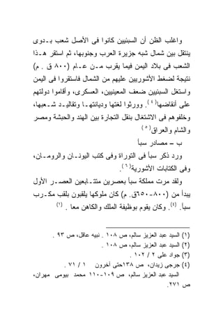 ‫ﻭﺍﻏﻠﺏ ﺍﻟﻅﻥ ﺃﻥ ﺍﻟﺴﺒﺌﻴﻴﻥ ﻜﺎﻨﻭﺍ ﻓﻰ ﺍﻷﺼل ﺸﻌﺏ ﺒـﺩﻭﻯ‬
‫ﻴﻨﺘﻘل ﺒﻴﻥ ﺸﻤﺎل ﺸﺒﻪ ﺠﺯﻴﺭﺓ ﺍﻟﻌﺭﺏ ﻭﺠﻨﻭﺒﻬﺎ، ﺜﻡ ﺍﺴﺘﻘﺭ ﻫـﺫﺍ‬
‫ﺍﻟﺸﻌﺏ ﻓﻰ ﺒﻼﺩ ﺍﻟﻴﻤﻥ ﻓﻴﻤﺎ ﻴﻘﺭﺏ ﻤـﻥ ﻋـﺎﻡ )٠٠٨ ﻕ . ﻡ(‬
‫ﻨﺘﻴﺠﺔ ﻟﻀﻐﻁ ﺍﻷﺸﻭﺭﻴﻴﻥ ﻋﻠﻴﻬﻡ ﻤﻥ ﺍﻟﺸﻤﺎل ﻓﺎﺴﺘﻘﺭﻭﺍ ﻓﻰ ﺍﻟﻴﻤﻥ‬
‫ﻭﺍﺴﺘﻐل ﺍﻟﺴﺒﺌﻴﻴﻥ ﻀﻌﻑ ﺍﻟﻤﻌﻴﻨﻴﻴﻥ، ﺍﻟﻌﺴﻜﺭﻯ، ﻭﺃﻗﺎﻤﻭﺍ ﺩﻭﻟﺘﻬﻡ‬
‫ﻋﻠﻰ ﺃﻨﻘﺎﻀﻬﺎ) ٤ (. ﻭﻭﺭﺜﻭﺍ ﻟﻐﺘﻬﺎ ﻭﺩﻴﺎﻨﺘﻬـﺎ ﻭﺘﻘﺎﻟﻴـﺩ ﺸـﻌﺒﻬﺎ،‬
‫ﻭﺨﻠﻔﻭﻫﻡ ﻓﻰ ﺍﻻﺸﺘﻐﺎل ﺒﻨﻘل ﺍﻟﺘﺠﺎﺭﺓ ﺒﻴﻥ ﺍﻟﻬﻨﺩ ﻭﺍﻟﺤﺒﺸﺔ ﻭﻤﺼﺭ‬
                                          ‫)٥(‬
                                                ‫ﻭﺍﻟﺸﺎﻡ ﻭﺍﻟﻌﺭﺍﻕ‬
                                        ‫ﺏ – ﻤﺼﺎﺩﺭ ﺴﺒﺄ‬
‫ﻭﺭﺩ ﺫﻜﺭ ﺴﺒﺄ ﻓﻰ ﺍﻟﺘﻭﺭﺍﺓ ﻭﻓﻰ ﻜﺘﺏ ﺍﻟﻴﻭﻨـﺎﻥ ﻭﺍﻟﺭﻭﻤـﺎﻥ،‬
                                 ‫ﻭﻓﻰ ﺍﻟﻜﺘﺎﺒﺎﺕ ﺍﻷﺸﻭﺭﻴﺔ) ٦ (.‬
‫ﻭﻟﻘﺩ ﻤﺭﺕ ﻤﻤﻠﻜﺔ ﺴﺒﺄ ﺒﻌﺼﺭﻴﻥ ﻤﺘﺘـﺎﺒﻌﻴﻥ ﺍﻟﻌﺼـﺭ ﺍﻷﻭل‬
‫ﻴﺒﺩﺃ ﻤﻥ )٠٠٨-٠٥٦ﻕ. ﻡ( ﻜﺎﻥ ﻤﻠﻭﻜﻬﺎ ﻴﻠﻘﺒﻭﻥ ﺒﻠﻘﺏ ﻤﻜـﺭﺏ‬
        ‫)١(‬
              ‫ﺴﺒﺄ. )٤(. ﻭﻜﺎﻥ ﻴﻘﻭﻡ ﺒﻭﻅﻴﻔﺔ ﺍﻟﻤﻠﻙ ﻭﺍﻟﻜﺎﻫﻥ ﻤﻌﺎ .‬
                ‫ﹰ‬


       ‫)١( ﺍﻟﺴﻴﺩ ﻋﺒﺩ ﺍﻟﻌﺯﻴﺯ ﺴﺎﻟﻡ، ﺹ ٨٠١ . ﻨﺒﻴﻪ ﻋﺎﻗل، ﺹ ٣٩ .‬
                         ‫)٢( ﺍﻟﺴﻴﺩ ﻋﺒﺩ ﺍﻟﻌﺯﻴﺯ ﺴﺎﻟﻡ، ﺹ ٨٠١ .‬
                                 ‫)٣( ﺠﻭﺍﺩ ﻋﻠﻰ ٢ / ٢٠١ .‬
           ‫)٤( ﺠﺭﺠﻰ ﺯﻴﺩﺍﻥ، ﺹ ٨٣١ﺤﺘﻰ ﺁﺨﺭﻭﻥ ١ / ١٧ .‬
‫ﺍﻟﺴﻴﺩ ﻋﺒﺩ ﺍﻟﻌﺯﻴﺯ ﺴﺎﻟﻡ، ﺹ ٩٠١-٠١١ ﻤﺤﻤﺩ ﺒﻴﻭﻤﻰ ﻤﻬﺭﺍﻥ،‬
                                                 ‫ﺹ ١٧٢.‬
 