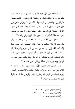 ‫ﺃﻤﺎ ﺍﻤﺘﻨﺎﻋﻪ ﻋﻥ ﻗﺘل ﻋﺒﻴﺩ ﺍﷲ ﺒـﻥ ﻋﻤـﺭ ﺒـﻥ ﺍﻟﺨﻁـﺎﺏ‬
‫ﺒﺎﻟﻬﺭﻤﺯﺍﻥ ﻓﺎﻥ ﺫﻟﻙ ﺒﺎﻁل ﻓﺈﻥ ﻜـﺎﻥ ﻟـﻡ ﻴﻔﻌـل ﻓﺎﻟﺼـﺤﺎﺒﺔ‬
‫ﻤﺘﻭﺍﻓﺭﻭﻥ، ﻭﺍﻷﻤﺭ ﻓﻰ ﺃﻭﻟﻪ. ﻭﻗﺩ ﻗﻴل: ﺇﻥ ﺍﻟﻬﺭﻤﺯﺍﻥ ﺴﻌﻰ ﻓﻰ‬
‫ﻗﺘل ﻋﻤﺭ، ﻭﺤﻤل ﺍﻟﺨﻨﺠﺭ ﻭﻅﻬﺭ ﺘﺤﺕ ﺜﻴﺎﺒﻪ، ﻭﻜﺎﻥ ﻗﺘل ﻋﺒﻴﺩ‬
‫ﺍﷲ ﻟﻪ ﻭﻋﺜﻤﺎﻥ ﻟﻡ ﻴل ﺒﻌﺩ. ﻭﻟﻌل ﻋﺜﻤﺎﻥ ﻜﺎﻥ ﻻ ﻴـﺭﻯ ﻋﻠـﻰ‬
    ‫) ٢(‬
           ‫ﻋﺒﻴﺩ ﺍﷲ ﺤﻘﺎ، ﻟﻤﺎ ﺜﺒﺕ ﻋﻨﺩﻩ ﻤﻥ ﺤﺎل ﺍﻟﻬﺭﻤﺯﺍﻥ ﻭﻓﻌﻠﻪ.‬
‫ﺃﻤﺎ ﺘﻌﻠﻘﻬﻡ ﺒﺄﻥ ﺍﻟﻜﺘﺎﺏ ﻭﺠﺩ ﻤﻊ ﺭﺍﻜﺏ، ﺃﻭ ﻤﻊ ﻏﻼﻤﻪ- ﻭﻟﻡ‬
‫ﻴﻘل ﺃﺤﺩ ﺃﻨﻪ ﻜﺎﻥ ﻏﻼﻤﻪ ﺒل ﻜﺎﻥ ﻏﻼﻡ ﺍﻟﺼﺩﻗﺔ، ﺃﻯ ﺃﺤﺩ ﺭﻋﺎﺓ‬
‫ﺇﺒل ﺍﻟﺼﺩﻗﺔ- ﺇﻟﻰ ﻋﺒﺩ ﺍﷲ ﺒﻥ ﺴﻌﺩ ﺒﻥ ﺃﺒﻰ ﺴﺭﺡ ﻴﺄﻤﺭﻩ ﺒﻘﺘـل‬
‫ﺤﺎﻤﻠﻴﻪ، ﻓﻘﺩ ﻗﺎل ﻟﻬﻡ ﻋﺜﻤﺎﻥ: ﺇﻤﺎ ﺃﻥ ﺘﻘﻴﻤﻭﺍ ﺸﺎﻫﺩﻴﻥ ﻋﻠﻰ ﺫﻟﻙ،‬
‫ﻭﺇﻻ ﻓﻴﻤﻴﻨﻰ ﺃﻨﻰ ﻤﺎ ﻜﺘﺒﺕ ﻭﻻ ﺃﻤﺭﺕ. ﻭﻗﺩ ﻴﻜﺘﺏ ﻋﻠﻰ ﻟﺴـﺎﻥ‬
              ‫) ٣(‬
                     ‫ﺍﻟﺭﺠل ﻭﻴﻀﺭﺏ ﻋﻠﻰ ﺨﻁﺔ ﻭﻴﻨﻘﺵ ﻋﻠﻰ ﺨﺎﺘﻤﻪ.‬
‫ﻟﺒﺱ ﻋﺜﻤﺎﻥ ﺨﺎﺘﻡ ﺍﻟﻨﺒﻰ }‪ {‬ﺴﺕ ﺴﻨﻴﻥ ﻭﺴﻘــﻁ ﻤﻨـﻪ‬
‫ﺃﺜﻨﺎﺀ ﺤﻔﺭ ﺒﺌﺭ ﺃﺭﻴﺱ ﻭﺤﺯﻥ ﻋﺜﻤﺎﻥ ﻟﺫﻟﻙ ﺤﺯﻨﺎ ﺸﺩﻴﺩً، ﻭﺃﻤـﺭ‬
       ‫ﺍ‬
       ‫ﹰ‬
‫ﺒﻨﺯﺡ ﺍﻟﻤﻴﺎﻩ ﻤﻥ ﺍﻟﺒﺌﺭ ﻓﻠﻡ ﻴﻌﺜﺭﻭﺍ ﻋﻠﻴﻪ. ﻭﻓﺭﺽ ﻤﻜﺎﻓـﺄﺓ ﻤﺎﻟﻴﺔ‬
                                      ‫) ٤(‬
                                             ‫ﻜﺒﻴﺭﺓ ﻟﻤﻥ ﻴﺤﺼل ﻋﻠﻴﻪ.‬


                             ‫)٢( ﺍﺒﻥ ﺍﻟﻌﺭﺒﻰ ، ﺹ ٦٠١ - ٨٠١.‬
                             ‫)٣( ﺍﺒﻥ ﺍﻟﻌﺭﺒﻰ ، ﺹ ٩٠١ - ٠١١ .‬
                                     ‫)٤( ﺍﺒﻥ ﺍﻟﻌﺭﺒﻰ ، ﺹ ٠١١‬
 