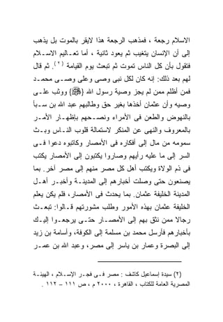 ‫ﺍﻻﺴﻼﻡ ﺭﺠﻌﺔ ، ﻓﻤﺫﻫﺏ ﺍﻟﺭﺠﻌﺔ ﻫﺫﺍ ﻻﻴﻘﺭ ﺒﺎﻟﻤﻭﺕ ﺒل ﻴﺫﻫﺏ‬
‫ﺇﻟﻰ ﺃﻥ ﺍﻹﻨﺴﺎﻥ ﻴﺘﻐﻴﺏ ﺜﻡ ﻴﻌﻭﺩ ﺜﺎﻨﻴﺔ ، ﺃﻤﺎ ﺘﻌـﺎﻟﻴﻡ ﺍﻻﺴـﻼﻡ‬
‫ﻓﺘﻘﻭل ﺒﺄﻥ ﻜل ﺍﻟﻨﺎﺱ ﺘﻤﻭﺕ ﺜﻡ ﺘﺒﻌﺙ ﻴﻭﻡ ﺍﻟﻘﻴﺎﻤﺔ ) ٢ (. ﺜﻡ ﻗﺎل‬
‫ﻟﻬﻡ ﺒﻌﺩ ﺫﻟﻙ: ﺇﻨﻪ ﻜﺎﻥ ﻟﻜل ﻨﺒﻰ ﻭﺼﻰ ﻭﻋﻠﻰ ﻭﺼـﻰ ﻤﺤﻤـﺩ‬
‫ﻓﻤﻥ ﺃﻅﻠﻡ ﻤﻤﻥ ﻟﻡ ﻴﺠﺯ ﻭﺼﻴﺔ ﺭﺴﻭل ﺍﷲ }‪ {‬ﻭﻭﺜﺏ ﻋﻠـﻰ‬
‫ﻭﺼﻴﻪ ﻭﺃﻥ ﻋﺜﻤﺎﻥ ﺃﺨﺫﻫﺎ ﺒﻐﻴﺭ ﺤﻕ ﻭﻁﺎﻟﺒﻬﻡ ﻋﺒﺩ ﺍﷲ ﺒﻥ ﺴـﺒﺄ‬
‫ﺒﺎﻟﻨﻬﻭﺽ ﻭﺍﻟﻁﻌﻥ ﻓﻰ ﺍﻷﻤﺭﺍﺀ ﻭﻨﺼـﺤﻬﻡ ﺒﺈﻅﻬـﺎﺭ ﺍﻷﻤـﺭ‬
‫ﺒﺎﻟﻤﻌﺭﻭﻑ ﻭﺍﻟﻨﻬﻰ ﻋﻥ ﺍﻟﻤﻨﻜﺭ ﻻﺴﺘﻤﺎﻟﺔ ﻗﻠﻭﺏ ﺍﻟﻨـﺎﺱ ﻭﺒـﺙ‬
‫ﺴﻤﻭﻤﻪ ﻤﻥ ﻤﺎل ﺇﻟﻰ ﺃﻓﻜﺎﺭﻩ ﻓﻰ ﺍﻷﻤﺼﺎﺭ ﻭﻜﺎﺘﺒﻭﻩ ﺩﻋﻭﺍ ﻓـﻰ‬
‫ﺍﻟﺴﺭ ﺇﻟﻰ ﻤﺎ ﻋﻠﻴﻪ ﺭﺃﻴﻬﻡ ﻭﺼﺎﺭﻭﺍ ﻴﻜﺘﺒﻭﻥ ﺇﻟﻰ ﺍﻷﻤﺼﺎﺭ ﻴﻜﺘﺏ‬
‫ﻓﻰ ﺫﻡ ﺍﻟﻭﻻﺓ ﻭﻴﻜﺘﺏ ﺃﻫل ﻜل ﻤﺼﺭ ﻤﻨﻬﻡ ﺇﻟﻰ ﻤﺼﺭ ﺁﺨﺭ. ﺒﻤﺎ‬
‫ﻴﺼﻨﻌﻭﻥ ﺤﺘﻰ ﻭﺼﻠﺕ ﺃﺨﺒﺎﺭﻫﻡ ﺇﻟﻰ ﺍﻟﻤﺩﻴﻨـﺔ ﻭﺃﺨﺒـﺭ ﺃﻫـل‬
‫ﺍﻟﻤﺩﻴﻨﺔ ﺍﻟﺨﻠﻴﻔﺔ ﻋﺜﻤﺎﻥ. ﺒﻤﺎ ﻴﺤﺩﺙ ﻓﻰ ﺍﻷﻤﺼﺎﺭ، ﻓﻠﻡ ﻴﻜﻥ ﻴﻌﻠﻡ‬
‫ﺍﻟﺨﻠﻴﻔﺔ ﻋﺜﻤﺎﻥ ﺒﻬﺫﻩ ﺍﻷﻤﻭﺭ ﻭﻁﻠﺏ ﻤﺸﻭﺭﺘﻬﻡ ﻗـﺎﻟﻭﺍ: ﺘﺒﻌـﺙ‬
‫ﺭﺠﺎﻻ ﻤﻤﻥ ﻨﺜﻕ ﺒﻬﻡ ﺇﻟﻰ ﺍﻷﻤﺼـﺎﺭ ﺤﺘـﻰ ﻴﺭﺠﻌـﻭﺍ ﺇﻟﻴـﻙ‬
‫ﺒﺄﺨﺒﺎﺭﻫﻡ ﻓﺄﺭﺴل ﻤﺤﻤﺩ ﺒﻥ ﻤﺴﻠﻤﺔ ﺇﻟﻰ ﺍﻟﻜﻭﻓﺔ، ﻭﺃﺴﺎﻤﺔ ﺒﻥ ﺯﻴﺩ‬
‫ﺇﻟﻰ ﺍﻟﺒﺼﺭﺓ ﻭﻋﻤﺎﺭ ﺒﻥ ﻴﺎﺴﺭ ﺇﻟﻰ ﻤﺼﺭ، ﻭﻋﺒﺩ ﺍﷲ ﺒﻥ ﻋﻤـﺭ‬


‫)٢( ﺴﻴﺩﺓ ﺇﺴﻤﺎﻋﻴل ﻜﺎﺸﻑ : ﻤﺼﺭ ﻓـﻰ ﻓﺠـﺭ ﺍﻹﺴـﻼﻡ ، ﺍﻟﻬﻴﺌـﺔ‬
   ‫ﺍﻟﻤﺼﺭﻴﺔ ﺍﻟﻌﺎﻤﺔ ﻟﻠﻜﺘﺎﺏ ، ﺍﻟﻘﺎﻫﺭﺓ ، ٠٠٠٢ ﻡ ، ﺹ ١١١ – ٢١١ .‬
 