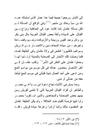 ‫ﺇﻟﻰ ﺍﻟﺸﺎﻡ. ﻭﺭﺠﻌﻭﺍ ﺠﻤﻴﻌﺎ ﻓﻴﻤﺎ ﻋﺩﺍ ﻋﻤﺎﺭ ﺍﻟﺫﻯ ﺍﺴﺘﻤﺎﻟﻪ ﻋﺒـﺩ‬
                            ‫)٣(‬
‫ﻭﻓﻰ ﺍﻟﻭﺍﻗﻊ ﺃﻥ ﺍﻟﻤﺴﺄﻟﺔ ﻟـﻡ‬         ‫ﺍﷲ ﺒﻥ ﺴﺒﺄ ﻭﺨﺎﻟﺩ ﺒﻥ ﻤﻠﺠﻡ.‬
‫ﺘﻜﻥ ﻤﺴﺄﻟﺔ ﻋﺜﻤﺎﻥ ﺇﻨﻤﺎ ﻜﺎﻨﺕ ﻋﻭﺩ ﺇﻟﻰ ﺍﻟﺠﺎﻫﻠﻴﺔ ﻭﻨﺯﺍﻉ ﺒـﻴﻥ‬
‫ﺍﻟﻘﺒﺎﺌل ﻋﻠﻰ ﺍﻟﺴﻴﺎﺩﺓ ﻭﺃﻨﻔﺔ ﺒﻌﺽ ﺍﻟﻘﺒﺎﺌل ﺍﻟﻌﺭﺒﻴﺔ ﻤﺜل ﺒﻨﻰ ﺒﻜﺭ‬
‫ﺒﻥ ﻭﺍﺌل ﻭﻋﺒﺩ ﺍﻟﻘﻴﺱ ﻭﺭﺒﻴﻌﺔ ﻭﺍﻷﺯﺩﻭﻜﻨﺩﺓ ﻭﺘﻤـﻴﻡ ﻭﻗﻀـﺎﻋﺔ‬
‫ﻭﻏﻴﺭﻫﻡ ، ﻤﻥ ﺴﻴﺎﺩﺓ ﺍﻟﻤﺠﺎﻫـﺩﻴﻥ ﻭﺍﻻﻨﺼـﺎﺭ ﻤـﻥ ﻗـﺭﻴﺵ‬
‫ﻭﺴﻭﺍﻫﻡ، ﻓﺄﻅﻬﺭﻭﺍ ﺍﻟﻁﻌﻥ ﻓﻰ ﻭﻻﺓ ﻋﺜﻤﺎﻥ ﻭﻓﻰ ﺍﻟﺨﻠﻴﻔﺔ ﻨﻔﺴﻪ،‬
‫ﻓﻠﻤﺎ ﻭﺼﻠﺕ ﺘﻠﻙ ﺍﻷﺨﺒﺎﺭ ﺇﻟﻰ ﺍﻟﺼﺤﺎﺒﺔ ﺒﺎﻟﻤﺩﻴﻨﺔ ﺃﺭﺘـﺎﺒﻭﺍ ﻟﻬـﺎ‬
                     ‫)١‬
‫ﻭﻜﺘﺏ ﻋﺜﻤـﺎﻥ ﺇﻟـﻰ‬          ‫ﻭﺤﻤﻠﻭﺍ ﻋﺜﻤﺎﻥ ﻋﻠﻰ ﺍﻟﻨﻅﺭ ﻓﻰ ﺍﻷﻤﺭ‬
‫ﺃﻫل ﺍﻷﻤﺼﺎﺭ ﺒﺤﻀﻭﺭ ﻋﻤﺎﻟﻪ ﻓﻰ ﻜل ﻤﻭﺴﻡ ﻤﻥ ﻤﻭﺍﺴﻡ ﺍﻟﺤﺞ‬
‫ﻭﻤﻥ ﺍﺩﻋﻰ ﻋﻠﻰ ﺃﺤﺩ ﺍﻟﻌﻤﺎل ﺸﻴﺌﺎ ﻓﻠﻴﺄﺘﻰ ﻓﻰ ﻤﻭﺴﻡ ﺍﻟﺤﺞ ﻟﻴﺄﺨﺫ‬
                                     ‫ﺤﻘﻪ ﻤﻥ ﻋﻤﺎﻟﻰ ﺃﻭ ﻤﻨﻰ.‬
‫ﻭﻤﻤﺎ ﻴﺴﺘﺭﻋﻰ ﺍﻷﻨﺘﺒﺎﻩ ﻨﺠﺎﺡ ﺩﻋﻭﺓ ﺍﺒﻥ ﺴـﺒﺄ ﻓـﻰ ﻤﺼـﺭ‬
‫ﻭﺍﻟﻅﺎﻫﺭ ﺃﻥ ﺃﻓﺭﺍﺩ ﺍﻟﻘﺒﺎﺌل ﺍﻟﻌﺭﺒﻴﺔ ﺍﻟﺘﻰ ﻻ ﺘﻨﺘﻤﻰ ﻟﻘﺭﻴﺵ ﻭﻤﻥ‬
‫ﺒﻴﻨﻬﻡ ﺒﻌﺽ ﺍﻟﺼﺤﺎﺒﺔ ﻭﺍﻟﻤﺠﺎﻫﺩﻴﻥ ﻭﺍﻟﺫﻴﻥ ﺍﺴـﺘﻘﺭﻭﺍ ﺒﻤﺼـﺭ‬
‫ﺭﺃﻭﺍ ﻓﻴﻬﺎ ﻓﺭﺼﺔ ﻟﻠﻘﻴﺎﻡ ﻀﺩ ﺍﻟﺨﻼﻓﺔ ، ﻭﻟﻡ ﻴﻜﻥ ﺍﻟﺨﻠﻴﻔﺔ ﻋﺜﻤﺎﻥ‬
‫ﻫﻭ ﺍﻟﻤﻘﺼﻭﺩ ﺒﺫﻟﻙ ﻭﺇﻨﻤﺎ ﺃﺭﺍﺩﻭﺍ ﺯﻋﺯﻋﺔ ﺴﻴﺎﺩﺓ ﻗﺭﻴﺵ ، ﻓﻘـﺩ‬


                              ‫)٣( ﺍﺒﻥ ﺍﻷﺜﻴﺭ ٣ / ٨٧ .‬
              ‫)١( ﺴﻴﺩﺓ ﺇﺴﻤﺎﻋﻴل ﻜﺎﺸﻑ ، ﺹ ٢١١ – ٣١١ .‬
 