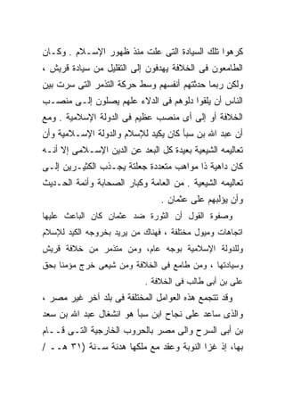 ‫ﻜﺭﻫﻭﺍ ﺘﻠﻙ ﺍﻟﺴﻴﺎﺩﺓ ﺍﻟﺘﻰ ﻋﻠﺕ ﻤﻨﺫ ﻅﻬﻭﺭ ﺍﻹﺴـﻼﻡ . ﻭﻜـﺎﻥ‬
‫ﺍﻟﻁﺎﻤﻌﻭﻥ ﻓﻰ ﺍﻟﺨﻼﻓﺔ ﻴﻬﺩﻓﻭﻥ ﺇﻟﻰ ﺍﻟﺘﻘﻠﻴل ﻤﻥ ﺴﻴﺎﺩﺓ ﻗﺭﻴﺵ ،‬
‫ﻭﻟﻜﻥ ﺭﺒﻤﺎ ﺤﺩﺜﺘﻬﻡ ﺃﻨﻔﺴﻬﻡ ﻭﺴﻁ ﺤﺭﻜﺔ ﺍﻟﺘﺫﻤﺭ ﺍﻟﺘﻰ ﺴﺭﺕ ﺒﻴﻥ‬
‫ﺍﻟﻨﺎﺱ ﺃﻥ ﻴﻠﻘﻭﺍ ﺩﻟﻭﻫﻡ ﻓﻰ ﺍﻟﺩﻻﺀ ﻋﻠﻬﻡ ﻴﺼﻠﻭﻥ ﺇﻟـﻰ ﻤﻨﺼـﺏ‬
‫ﺍﻟﺨﻼﻓﺔ ﺃﻭ ﺇﻟﻰ ﺃﻯ ﻤﻨﺼﺏ ﻋﻅﻴﻡ ﻓﻰ ﺍﻟﺩﻭﻟﺔ ﺍﻹﺴﻼﻤﻴﺔ . ﻭﻤﻊ‬
‫ﺃﻥ ﻋﺒﺩ ﺍﷲ ﺒﻥ ﺴﺒﺄ ﻜﺎﻥ ﻴﻜﻴﺩ ﻟﻺﺴﻼﻡ ﻭﺍﻟﺩﻭﻟﺔ ﺍﻹﺴـﻼﻤﻴﺔ ﻭﺃﻥ‬
‫ﺘﻌﺎﻟﻴﻤﻪ ﺍﻟﺸﻴﻌﻴﺔ ﺒﻌﻴﺩﺓ ﻜل ﺍﻟﺒﻌﺩ ﻋﻥ ﺍﻟﺩﻴﻥ ﺍﻹﺴـﻼﻤﻰ ﺇﻻ ﺃﻨـﻪ‬
‫ﻜﺎﻥ ﺩﺍﻫﻴﺔ ﺫﺍ ﻤﻭﺍﻫﺏ ﻤﺘﻌﺩﺩﺓ ﺠﻌﻠﺘﺔ ﻴﺠـﺫﺏ ﺍﻟﻜﺜﻴـﺭﻴﻥ ﺇﻟـﻰ‬
‫ﺘﻌﺎﻟﻴﻤﻪ ﺍﻟﺸﻴﻌﻴﺔ . ﻤﻥ ﺍﻟﻌﺎﻤﺔ ﻭﻜﺒﺎﺭ ﺍﻟﺼﺤﺎﺒﺔ ﻭﺃﺌﻤﺔ ﺍﻟﺤـﺩﻴﺙ‬
                                ‫ﻭﺃﻥ ﻴﺅﻟﺒﻬﻡ ﻋﻠﻰ ﻋﺜﻤﺎﻥ .‬
‫ﻭﺼﻔﻭﺓ ﺍﻟﻘﻭل ﺃﻥ ﺍﻟﺜﻭﺭﺓ ﻀﺩ ﻋﺜﻤﺎﻥ ﻜﺎﻥ ﺍﻟﺒﺎﻋﺙ ﻋﻠﻴﻬﺎ‬
‫ﺍﺘﺠﺎﻫﺎﺕ ﻭﻤﻴﻭل ﻤﺨﺘﻠﻔﺔ ، ﻓﻬﻨﺎﻙ ﻤﻥ ﻴﺭﻴﺩ ﺒﺨﺭﻭﺠﻪ ﺍﻟﻜﻴﺩ ﻟﻺﺴﻼﻡ‬
‫ﻭﻟﻠﺩﻭﻟﺔ ﺍﻹﺴﻼﻤﻴﺔ ﺒﻭﺠﻪ ﻋﺎﻡ، ﻭﻤﻥ ﻤﺘﺫﻤﺭ ﻤﻥ ﺨﻼﻓﺔ ﻗﺭﻴﺵ‬
‫ﻭﺴﻴﺎﺩﺘﻬﺎ ، ﻭﻤﻥ ﻁﺎﻤﻊ ﻓﻰ ﺍﻟﺨﻼﻓﺔ ﻭﻤﻥ ﺸﻴﻌﻰ ﺨﺭﺝ ﻤﺅﻤﻨﺎ ﺒﺤﻕ‬
                            ‫ﻋﻠﻰ ﺒﻥ ﺃﺒﻰ ﻁﺎﻟﺏ ﻓﻰ ﺍﻟﺨﻼﻓﺔ .‬
‫ﻭﻗﺩ ﺘﺘﺠﻤﻊ ﻫﺫﻩ ﺍﻟﻌﻭﺍﻤل ﺍﻟﻤﺨﺘﻠﻔﺔ ﻓﻰ ﺒﻠﺩ ﺁﺨﺭ ﻏﻴﺭ ﻤﺼﺭ ،‬
‫ﻭﺍﻟﺫﻯ ﺴﺎﻋﺩ ﻋﻠﻰ ﻨﺠﺎﺡ ﺍﺒﻥ ﺴﺒﺄ ﻫﻭ ﺍﻨﺸﻐﺎل ﻋﺒﺩ ﺍﷲ ﺒﻥ ﺴﻌﺩ‬
‫ﺒﻥ ﺃﺒﻰ ﺍﻟﺴﺭﺡ ﻭﺍﻟﻰ ﻤﺼﺭ ﺒﺎﻟﺤﺭﻭﺏ ﺍﻟﺨﺎﺭﺠﻴﺔ ﺍﻟﺘـﻰ ﻗــﺎﻡ‬
‫ﺒﻬﺎ، ﺇﺫ ﻏﺯﺍ ﺍﻟﻨﻭﺒﺔ ﻭﻋﻘﺩ ﻤﻊ ﻤﻠﻜﻬﺎ ﻫﺩﻨﺔ ﺴـﻨﺔ )١٣ ﻫــ /‬
 