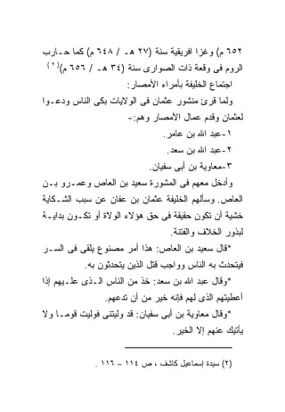 ‫٢٥٦ ﻡ( ﻭﻏﺯﺍ ﺍﻓﺭﻴﻘﻴﺔ ﺴﻨﺔ )٧٢ ﻫـ / ٨٤٦ ﻡ( ﻜﻤﺎ ﺤـﺎﺭﺏ‬
 ‫)٢(‬
       ‫ﺍﻟﺭﻭﻡ ﻓﻰ ﻭﻗﻌﺔ ﺫﺍﺕ ﺍﻟﺼﻭﺍﺭﻯ ﺴﻨﺔ )٤٣ ﻫـ / ٦٥٦ ﻡ(‬
                        ‫ﺍﺠﺘﻤﺎﻉ ﺍﻟﺨﻠﻴﻔﺔ ﺒﺄﻤﺭﺍﺀ ﺍﻷﻤﺼﺎﺭ:‬
‫ﻭﻟﻤﺎ ﻗﺭﺉ ﻤﻨﺸﻭﺭ ﻋﺜﻤﺎﻥ ﻓﻰ ﺍﻟﻭﻻﻴﺎﺕ ﺒﻜﻰ ﺍﻟﻨﺎﺱ ﻭﺩﻋـﻭﺍ‬
                        ‫ﻟﻌﺜﻤﺎﻥ ﻭﻗﺩﻡ ﻋﻤﺎل ﺍﻷﻤﺼﺎﺭ ﻭﻫﻡ:-‬
                                  ‫١-ﻋﺒﺩ ﺍﷲ ﺒﻥ ﻋﺎﻤﺭ.‬
                                   ‫٢-ﻋﺒﺩ ﺍﷲ ﺒﻥ ﺴﻌﺩ.‬
                              ‫٣-ﻤﻌﺎﻭﻴﺔ ﺒﻥ ﺃﺒﻰ ﺴﻔﻴﺎﻥ.‬
‫ﻭﺃﺩﺨل ﻤﻌﻬﻡ ﻓﻰ ﺍﻟﻤﺸﻭﺭﺓ ﺴﻌﻴﺩ ﺒﻥ ﺍﻟﻌﺎﺹ ﻭﻋﻤـﺭﻭ ﺒـﻥ‬
‫ﺍﻟﻌﺎﺹ. ﻭﺴﺄﻟﻬﻡ ﺍﻟﺨﻠﻴﻔﺔ ﻋﺜﻤﺎﻥ ﺒﻥ ﻋﻔﺎﻥ ﻋﻥ ﺴﺒﺏ ﺍﻟﺸـﻜﺎﻴﺔ‬
‫ﺨﺸﻴﺔ ﺃﻥ ﺘﻜﻭﻥ ﺤﻘﻴﻘﺔ ﻓﻰ ﺤﻕ ﻫﺅﻻﺀ ﺍﻟﻭﻻﺓ ﺃﻭ ﺘﻜـﻭﻥ ﺒﺩﺍﻴـﺔ‬
                                    ‫ﻟﺒﺫﻭﺭ ﺍﻟﺨﻼﻑ ﻭﺍﻟﻔﺘﻨﺔ.‬
‫*ﻗﺎل ﺴﻌﻴﺩ ﺒﻥ ﺍﻟﻌﺎﺹ: ﻫﺫﺍ ﺃﻤﺭ ﻤﺼﻨﻭﻉ ﻴﻠﻘﻰ ﻓﻰ ﺍﻟﺴـﺭ‬
             ‫ﻓﻴﺘﺤﺩﺙ ﺒﻪ ﺍﻟﻨﺎﺱ ﻭﻭﺍﺠﺏ ﻗﺘل ﺍﻟﺫﻴﻥ ﻴﺘﺤﺩﺜﻭﻥ ﺒﻪ.‬
‫*ﻭﻗﺎل ﻋﺒﺩ ﺍﷲ ﺒﻥ ﺴﻌﺩ: ﺨﺫ ﻤﻥ ﺍﻟﻨﺎﺱ ﺍﻟـﺫﻯ ﻋﻠـﻴﻬﻡ ﺇﺫﺍ‬
                  ‫ﺃﻋﻁﻴﺘﻬﻡ ﺍﻟﺫﻯ ﻟﻬﻡ ﻓﺈﻨﻪ ﺨﻴﺭ ﻤﻥ ﺃﻥ ﺘﺩﻋﻬﻡ.‬
‫*ﻭﻗﺎل ﻤﻌﺎﻭﻴﺔ ﺒﻥ ﺃﺒﻰ ﺴﻔﻴﺎﻥ: ﻗﺩ ﻭﻟﻴﺘﻨﻰ ﻓﻭﻟﻴﺕ ﻗﻭﻤـﺎ ﻭﻻ‬
                                    ‫ﻴﺄﺘﻴﻙ ﻋﻨﻬﻡ ﺇﻻ ﺍﻟﺨﻴﺭ.‬


               ‫)٢( ﺴﻴﺩﺓ ﺇﺴﻤﺎﻋﻴل ﻜﺎﺸﻑ ، ﺹ ٤١١ – ٦١١ .‬
 