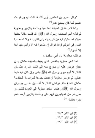 ‫*ﻭﻗﺎل ﻋﻤﺭﻭ ﺒﻥ ﺍﻟﻌﺎﺹ: ﺃﺭﻯ ﺃﻨﻙ ﻗﺩ ﻟﻨﺕ ﻟﻬﻡ ﻭﺭﺨﻴـﺕ‬
                             ‫) ١(‬
                                    ‫ﻋﻠﻴﻬﻡ ﻜﻤﺎ ﻜﺎﻥ ﻴﺼﻨﻊ ﻋﻤﺭ‬
‫ﻭﻟﻤﺎ ﻗﺩﻡ ﻋﺜﻤﺎﻥ ﺍﻟﻤﺩﻴﻨﺔ ﺩﻋﺎ ﻋﻠﻴﺎ ﻭﻁﻠﺤﺔ ﻭﺍﻟﺯﺒﻴﺭ ﻭﻤﻌﺎﻭﻴﺔ‬
‫ﺜﻡ ﻗﺎل: ﺃﻨﺘﻡ ﺃﺼﺤﺎﺏ ﺭﺴﻭل ﺍﷲ }‪ .{‬ﻗﺩ ﻓﺸﺕ ﻤﻘﺎﻟﺔ ﺨﻔﺘﻬﺎ‬
‫ﻋﻠﻴﻜﻡ ﻓﻤﺎ ﻋﺘﺒﺘﻡ ﻓﻴﻪ ﻤﻥ ﺸﺊ ﻓﻬﺫﻩ ﻴﺩﻯ ﻟﻜﻡ ﺒـﻪ ﻭﻻ ﺘﻁﻤﻌـﻭﺍ‬
‫ﺍﻟﻨﺎﺱ ﻓﻰ ﺃﻤﺭﻜﻡ ﻓﻭﺍﷲ ﻓﻭﺍﷲ ﺇﻥ ﻁﻤﻌﻭﺍ ﻓﻴﻪ ﻻ ﺭﺃﻴﺘﻡ ﻤﻨﻬﺎ ﺃﺒﺩﺍ‬
                                                    ‫) ٢(‬
                                                           ‫ﺇﻻ ﺃﺩﺒﺎﺭﺍ.‬
                        ‫ﻤﻭﻗﻑ ﻤﻌﺎﻭﻴﺔ ﺒﻥ ﺃﺒﻰ ﺴﻔﻴﺎﻥ:‬
‫ﻟﻤﺎ ﺸﻌﺭ ﻤﻌﺎﻭﻴﺔ ﺒﺎﻟﺨﻁﺭ ﺍﻟﺫﻯ ﻴﺤﻴﻁ ﺒﺎﻟﺨﻠﻴﻔﺔ ﻋﺜﻤﺎﻥ ﺒـﻥ‬
‫ﻋﻔﺎﻥ ﻋﺭﺽ ﻋﻠﻴﻪ ﺃﻥ ﻴﺨﺭﺝ ﻤﻌﻪ ﺇﻟﻰ ﺍﻟﺸﺎﻡ. ﻓـﺭﺩ ﻋﺜﻤـﺎﻥ‬
‫ﻗﺎﺌﻼ: ﻻ ﺃﺒﻴﻊ ﺠﻭﺍﺭ ﺭﺴﻭل ﺍﷲ }‪ {‬ﺒﺸﺊ ﻭﺇﻥ ﻜﺎﻥ ﻓﻴﻪ ﺨﺒﻁ‬
‫ﻋﻨﻘﻰ. ﺜﻡ ﻋﺭﺽ ﻤﻌﺎﻭﻴﺔ ﺃﻥ ﻴﺒﻌﺙ ﺠﻨـﺩﺍ ﻟﺤﺭﺍﺴـﺔ ﺍﻟﺨﻠﻴﻔـﺔ‬
‫ﻋﺜﻤﺎﻥ ﻟﻠﺩﻓﺎﻉ ﻋﻨﻪ. ﻓﺭﻓﺽ ﻗﺎﺌﻼ: ﻻ ﺃﻀـﻴﻕ ﻋﻠـﻰ ﺠﻴـﺭﺍﻥ‬
‫ﺭﺴﻭل ﺍﷲ }‪ {‬ﻭﻋﻨﺩﻤﺎ ﺃﺴﺘﻌﺩ ﻤﻌﺎﻭﻴﺔ ﺇﻟﻰ ﺍﻟﻌﻭﺩﺓ ﻟﻠﺸﺎﻡ ﻤﺭ‬
‫ﻋﻠﻰ ﻨﻔﺭ ﻤﻥ ﺍﻟﻤﻬﺎﺠﺭﻴﻥ ﻓﻴﻬﻡ ﻋﻠﻰ ﻭﻁﻠﺤﺔ ﻭﺍﻟﺯﺒﻴﺭ ﺃﻭﺼـﺎﻫﻡ‬
                                             ‫) ١(‬
                                                    ‫ﺨﻴﺭﺍ ﺒﻌﺜﻤﺎﻥ.‬


                                       ‫)١( ﺍﺒﻥ ﺍﻷﺜﻴﺭ ٣/٨٧.‬
                                       ‫)٢( ﺍﺒﻥ ﺍﻷﺜﻴﺭ ٣/٩٧.‬
                                       ‫)١( ﺍﺒﻥ ﺍﻷﺜﻴﺭ ٣/٩٧.‬
 