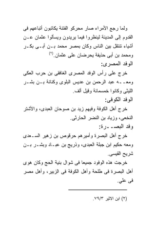 ‫ﻭﻟﻤﺎ ﺭﺠﻊ ﺍﻷﻤﺭﺍﺀ ﺼﺎﺭ ﻤﺤﺭﻜﻭ ﺍﻟﻔﺘﻨﺔ ﻴﻜﺎﺘﺒﻭﻥ ﺃﺘﺒﺎﻋﻬﻡ ﻓﻰ‬
‫ﺍﻟﻘﺩﻭﻡ ﺇﻟﻰ ﺍﻟﻤﺩﻴﻨﺔ ﻟﻴﻨﻅﺭﻭﺍ ﻓﻴﻤﺎ ﻴﺭﻴﺩﻭﻥ ﻭﻴﺴﺄﻟﻭﺍ ﻋﺜﻤﺎﻥ ﻋـﻥ‬
‫ﺃﺸﻴﺎﺀ ﺘﻨﺘﻘل ﺒﻴﻥ ﺍﻟﻨﺎﺱ ﻭﻜﺎﻥ ﺒﻤﺼﺭ ﻤﺤﻤﺩ ﺒـﻥ ﺃﺒـﻰ ﺒﻜـﺭ‬
             ‫) ٢(‬
                    ‫ﻭﻤﺤﻤﺩ ﺒﻥ ﺃﺒﻰ ﺤﺫﻴﻔﺔ ﻴﺤﺭﻀﺎﻥ ﻋﻠﻰ ﻋﺜﻤﺎﻥ.‬
                                          ‫ﺍﻟﻭﻓﺩ ﺍﻟﻤﺼﺭﻯ:‬
‫ﺨﺭﺝ ﻋﻠﻰ ﺭﺃﺱ ﺍﻟﻭﻓﺩ ﺍﻟﻤﺼﺭﻯ ﺍﻟﻐﺎﻓﻘﻰ ﺒﻥ ﺤﺭﺏ ﺍﻟﻌﻜﻰ‬
‫ﻭﻤﻌــﻪ ﻋﺒﺩ ﺍﻟﺭﺤﻤﻥ ﺒﻥ ﻋﺩﻴﺱ ﺍﻟﺒﻠﻭﻯ ﻭﻜﻨﺎﻨﺔ ﺒـﻥ ﺒﺸـﺭ‬
                            ‫ﺍﻟﻠﻴﺜﻰ ﻭﻜﺎﻨﻭﺍ ﺨﻤﺴﻤﺎﺌﺔ ﻭﻗﻴل ﺃﻟﻑ.‬
                                            ‫ﺍﻟﻭﻓﺩ ﺍﻟﻜﻭﻓﻰ:‬
‫ﺨﺭﺝ ﺃﻫل ﺍﻟﻜﻭﻓﺔ ﻭﻓﻴﻬﻡ ﺯﻴﺩ ﺒﻥ ﺼﻭﺤﺎﻥ ﺍﻟﻌﺒﺩﻯ، ﻭﺍﻷﺸﺘﺭ‬
                           ‫ﺍﻟﻨﺨﻌﻰ، ﻭﺯﻴﺎﺩ ﺒﻥ ﺍﻟﻨﻀﺭ ﺍﻟﺤﺎﺭﺜﻰ.‬
                                         ‫ﻭﻓﺩ ﺍﻟﺒﺼــﺭﺓ:‬
‫ﺨﺭﺝ ﺃﻫل ﺍﻟﺒﺼﺭﺓ ﻭﺃﻤﻴﺭﻫﻡ ﺤﺭﻗﻭﺹ ﺒﻥ ﺯﻫﻴﺭ ﺍﻟﺴـﻌﺩﻯ‬
‫ﻭﻤﻌﻪ ﺤﻜﻴﻡ ﺍﺒﻥ ﺠﺒﻠﺔ ﺍﻟﻌﺒﺩﻯ، ﻭﺫﺭﻴﺞ ﺒﻥ ﻋﺒـﺎﺩ ﻭﺒﺸـﺭ ﺒـﻥ‬
                                              ‫ﺸﺭﻴﺢ ﺍﻟﻘﻴﺴﻰ.‬
‫ﺨﺭﺠﺕ ﻫﺫﻩ ﺍﻟﻭﻓﻭﺩ ﺠﻤﻴﻌﺎ ﻓﻰ ﺸﻭﺍل ﺒﻨﻴﺔ ﺍﻟﺤﺞ ﻭﻜﺎﻥ ﻫﻭﻯ‬
‫ﺃﻫل ﺍﻟﺒﺼﺭﺓ ﻓﻰ ﻁﻠﺤﺔ ﻭﺃﻫل ﺍﻟﻜﻭﻓﺔ ﻓﻰ ﺍﻟﺯﺒﻴﺭ، ﻭﺃﻫل ﻤﺼﺭ‬
                                                   ‫ﻓﻰ ﻋﻠﻲ.‬


                                      ‫)٢( ﺍﺒﻥ ﺍﻻﺜﻴﺭ ٣/٩٧.‬
 