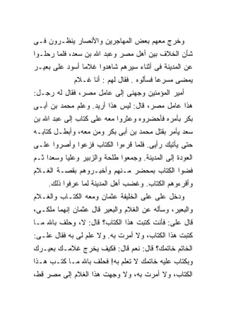 ‫ﻭﺨﺭﺝ ﻤﻌﻬﻡ ﺒﻌﺽ ﺍﻟﻤﻬﺎﺠﺭﻴﻥ ﻭﺍﻷﻨﺼﺎﺭ ﻴﻨﻅـﺭﻭﻥ ﻓـﻰ‬
‫ﺸﺄﻥ ﺍﻟﺨﻼﻑ ﺒﻴﻥ ﺃﻫل ﻤﺼﺭ ﻭﻋﺒﺩ ﺍﷲ ﺒﻥ ﺴﻌﺩ، ﻓﻠﻤﺎ ﺭﺤﻠـﻭﺍ‬
‫ﻋﻥ ﺍﻟﻤﺩﻴﻨﺔ ﻓﻰ ﺃﺜﻨﺎﺀ ﺴﻴﺭﻫﻡ ﺸﺎﻫﺩﻭﺍ ﻏﻼﻤﺎ ﺃﺴﻭﺩ ﻋﻠﻰ ﺒﻌﻴـﺭ‬
              ‫ﻴﻤﻀﻰ ﻤﺴﺭﻋﺎ ﻓﺴﺄﻟﻭﻩ . ﻓﻘﺎل ﻟﻬﻡ : ﺃﻨﺎ ﻏـﻼﻡ‬
‫ﺃﻤﻴﺭ ﺍﻟﻤﺅﻤﻨﻴﻥ ﻭﺠﻬﻨﻰ ﺇﻟﻰ ﻋﺎﻤل ﻤﺼﺭ، ﻓﻘﺎل ﻟﻪ ﺭﺠـل:‬
‫ﻫﺫﺍ ﻋﺎﻤل ﻤﺼﺭ، ﻗﺎل: ﻟﻴﺱ ﻫﺫﺍ ﺃﺭﻴﺩ. ﻭﻋﻠﻡ ﻤﺤﻤﺩ ﺒﻥ ﺃﺒـﻰ‬
‫ﺒﻜﺭ ﺒﺄﻤﺭﻩ ﻓﺄﺤﻀﺭﻭﻩ ﻭﻋﺜﺭﻭﺍ ﻤﻌﻪ ﻋﻠﻰ ﻜﺘﺎﺏ ﺇﻟﻰ ﻋﺒﺩ ﺍﷲ ﺒﻥ‬
‫ﺴﻌﺩ ﻴﺄﻤﺭ ﺒﻘﺘل ﻤﺤﻤﺩ ﺒﻥ ﺃﺒﻰ ﺒﻜﺭ ﻭﻤﻥ ﻤﻌﻪ، ﻭﺃﺒﻁـل ﻜﺘﺎﺒـﻪ‬
‫ﺤﺘﻰ ﻴﺄﺘﻴﻙ ﺭﺃﻴﻰ. ﻓﻠﻤﺎ ﻗﺭﺀﻭﺍ ﺍﻟﻜﺘﺎﺏ ﻓﺯﻋﻭﺍ ﻭﺃﺼﺭﻭﺍ ﻋﻠـﻰ‬
‫ﺍﻟﻌﻭﺩﺓ ﺇﻟﻰ ﺍﻟﻤﺩﻴﻨﺔ. ﻭﺠﻤﻌﻭﺍ ﻁﻠﺤﺔ ﻭﺍﻟﺯﺒﻴﺭ ﻭﻋﻠﻴﺎ ﻭﺴﻌﺩﺍ ﺜـﻡ‬
‫ﻓﻀﻭﺍ ﺍﻟﻜﺘﺎﺏ ﺒﻤﺤﻀﺭ ﻤـﻨﻬﻡ ﻭﺃﺨﺒـﺭﻭﻫﻡ ﺒﻘﺼـﺔ ﺍﻟﻐـﻼﻡ‬
     ‫ﻭﺃﻗﺭﺀﻭﻫﻡ ﺍﻟﻜﺘﺎﺏ. ﻭﻏﻀﺏ ﺃﻫل ﺍﻟﻤﺩﻴﻨﺔ ﻟﻤﺎ ﻋﺭﻓﻭﺍ ﺫﻟﻙ.‬
‫ﻭﺩﺨل ﻋﻠﻰ ﻋﻠﻰ ﺍﻟﺨﻠﻴﻔﺔ ﻋﺜﻤﺎﻥ ﻭﻤﻌﻪ ﺍﻟﻜﺘـﺎﺏ ﻭﺍﻟﻐـﻼﻡ‬
‫ﻭﺍﻟﺒﻌﻴﺭ، ﻭﺴﺄﻟﻪ ﻋﻥ ﺍﻟﻐﻼﻡ ﻭﺍﻟﺒﻌﻴﺭ ﻗﺎل ﻋﺜﻤﺎﻥ ﺇﻨﻬﻤﺎ ﻤﻠﻜـﻰ،‬
‫ﻗﺎل ﻋﻠﻰ: ﻓﺄﻨﺕ ﻜﺘﺒﺕ ﻫﺫﺍ ﺍﻟﻜﺘﺎﺏ؟ ﻗﺎل: ﻻ، ﻭﺤﻠﻑ ﺒﺎﷲ ﻤـﺎ‬
‫ﻜﺘﺒﺕ ﻫﺫﺍ ﺍﻟﻜﺘﺎﺏ، ﻭﻻ ﺃﻤﺭﺕ ﺒﻪ. ﻭﻻ ﻋﻠﻡ ﻟﻰ ﺒﻪ ﻓﻘﺎل ﻋﻠـﻰ:‬
‫ﺍﻟﺨﺎﺘﻡ ﺨﺎﺘﻤﻙ؟ ﻗﺎل: ﻨﻌﻡ ﻗﺎل: ﻓﻜﻴﻑ ﻴﺨﺭﺝ ﻏﻼﻤـﻙ ﺒﻌﻴـﺭﻙ‬
‫ﻭﺒﻜﺘﺎﺏ ﻋﻠﻴﻪ ﺨﺎﺘﻤﻙ ﻻ ﺘﻌﻠﻡ ﺒﻪ! ﻓﺤﻠﻑ ﺒﺎﷲ ﻤـﺎ ﻜﺘـﺏ ﻫـﺫﺍ‬
‫ﺍﻟﻜﺘﺎﺏ، ﻭﻻ ﺃﻤﺭﺕ ﺒﻪ، ﻭﻻ ﻭﺠﻬﺕ ﻫﺫﺍ ﺍﻟﻐﻼﻡ ﺇﻟﻰ ﻤﺼﺭ ﻗﻁ،‬
 