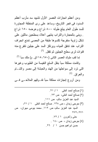 ‫ﻭﻤﻥ ﺃﻋﻅﻡ ﺍﻨﺠﺎﺯﺍﺕ ﺍﻟﻌﺼﺭ ﺍﻷﻭل ﺘﺸﻴﻴﺩ ﺴﺩ ﻤﺄﺭﺏ ﺃﻋﻅﻡ‬
‫ﺍﻟﺴﺩﻭﺩ ﻓﻰ ﻓﺠﺭ ﺍﻟﺘﺎﺭﻴﺦ، ﻭﺴﺎﻋﺩ ﻋﻠﻰ ﺭﻯ ﺍﻟﻤﻨﻁﻘﺔ ﺍﻟﻤﺠﺎﻭﺭﺓ‬
‫ﻟﻠﺴﺩ ﻁﻭل ﺍﻟﻌﺎﻡ ﻴﺒﻠﻎ ﻁﻭﻟﻪ ٠٠٨ ﺫﺭﺍﻉ ﻭﻋﺭﻀﻪ ٠٥١ ﺫﺭﺍﻉ‬
‫. ﻭﻴﻨﻰ ﺒﺎﻟﺤﺠﺎﺭﺓ ﻭﺍﻟﺘﺭﺍﺏ ﻴﻨﺘﻬﻰ ﺃﻋﻼﻩ ﺒﺴﻁﺤﻴﻥ ﻤﺎﺜﻠﻴﻥ ﻋﻠﻰ‬
‫ﺸﻜل ﺯﺍﻭﻴﺔ ﻤﻨﻔﺭﺠﺔ ﺘﻜﺴﻭﻫﺎ ﻁﺒﻘﺔ ﻤﻥ ﺍﻟﺤﺼﻰ ﺘﻤﻨﻊ ﺍﻨﺠﺭﺍﻑ‬
‫ﺍﻟﺘﺭﺍﺏ ﻋﻨﺩ ﺘﺩﻓﻕ ﺍﻟﻤﻴﺎﻩ، ﻭﻴﺭﺘﻜﺯ ﺍﻟﺴﺩ ﻋﻠﻰ ﺠﺒﻠﻴﻥ ﺘﺘﻔﺭﻉ ﻤﻨﻪ‬
                       ‫)٢(‬
                             ‫ﻗﻨﻭﺍﺕ ﻟﺭﻯ ﺴﻁﺢ ﺍﻟﺠﺒﻠﻴﻥ ﺜﻡ ﺘﻘﻔل.‬
 ‫)٣(‬
       ‫ﺇﻤﺎ ﻟﻘﺏ ﻤﻠﻭﻙ ﺍﻟﻌﺼﺭ ﺍﻟﺜﺎﻨﻰ )٠٥٦-٥١١ﻕ. ﻡ( ﻤﻠﻙ ﺴﺒﺄ‬
‫ﻭﻗﺎﻤﺕ ﻤﻤﻠﻜﺔ ﺴﺒﺄ ﺒﻨﻘل ﺍﻟﺴﻠﻊ ﺍﻟﻨﻔﻴﺴﺔ ﻤﻥ ﺍﻟﻁﻴﻭﺏ ﻭﻏﻴﺭﻫﺎ‬
‫ﺍﻟﺘﻰ ﺘﺭﺩ ﺇﻟﻰ ﺴﻭﺍﺤﻠﻬﺎ ﻤﻥ ﺍﻟﻬﻨﺩ ﻭﺍﻟﺤﺒﺸﺔ ﺇﻟﻰ ﻤﺼﺭ ﻭﺍﻟﺸـﺎﻡ‬
                                                ‫)٤(‬
                                                      ‫ﻭﺍﻟﻌﺭﺍﻕ.‬
‫ﻭﻤﻥ ﺃﺭﻭﻉ ﺇﻨﺠﺎﺯﺍﺕ ﻤﻤﻠﻜﺔ ﺴﺒﺄ ﺘﻔـﻭﻗﻬﻡ ﺍﻟﻤﻼﺤـﻰ ﻓـﻰ‬

                          ‫)١( ﺼﺎﻟﺢ ﺃﺤﻤﺩ ﺍﻟﻌﻠﻰ ١ / ١٢.‬
                           ‫)٢( ﺼﺎﻟﺢ ﺃﺤﻤﺩ ﺍﻟﻌﻠﻰ، ﺹ ٣٢.‬
                     ‫ﺍﻟﺴﻴﺩ ﻋﺒﺩ ﺍﻟﻌﺯﻴﺯ ﺴﺎﻟﻡ، ﺹ ١١١.‬
    ‫)٣( ﺠﺭﺠﻰ ﺯﻴﺩﺍﻥ ، ﺹ ٨٣١. ﺼﺎﻟﺢ ﺃﺤﻤﺩ ﺍﻟﻌﻠﻰ ١ / ١٢،‬
‫ﺍﻟﺴﻴﺩ ﻋﺒﺩ ﺍﻟﻌﺯﻴﺯ ﺴﺎﻟﻡ، ﺹ ٢١١. ﻤﺤﻤﺩ ﺒﻴﻭﻤﻰ ﻤﻬﺭﺍﻥ، ﺹ‬
                                            ‫١٧٢-٢٧٢‬
                             ‫ﺤﺘﻰ ﻭﺃﺨﺭﻭﻥ ١ / ٢٧.‬
                           ‫)٤( ﺠﺭﺠﻰ ﺯﻴﺩﺍﻥ ، ﺹ ٠٤١ .‬
                       ‫ﺤﺴﻥ ﺍﺒﺭﺍﻫﻴﻡ ﺤﺴﻥ ١ / ٦٢.‬
 