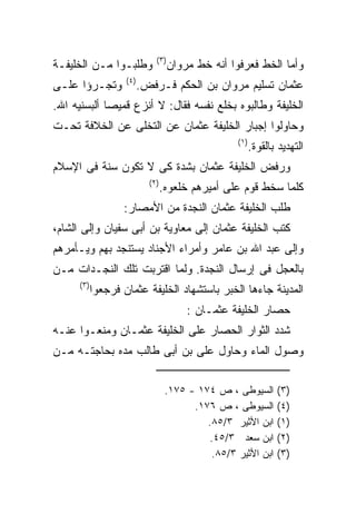 ‫) ٣(‬
‫ﻭﻁﻠﺒـﻭﺍ ﻤـﻥ ﺍﻟﺨﻠﻴﻔـﺔ‬                    ‫ﻭﺃﻤﺎ ﺍﻟﺨﻁ ﻓﻌﺭﻓﻭﺍ ﺃﻨﻪ ﺨﻁ ﻤﺭﻭﺍﻥ‬
                     ‫) ٤(‬
‫ﻭﺘﺠـﺭﺅﺍ ﻋﻠـﻰ‬                ‫ﻋﺜﻤﺎﻥ ﺘﺴﻠﻴﻡ ﻤﺭﻭﺍﻥ ﺒﻥ ﺍﻟﺤﻜﻡ ﻓـﺭﻓﺽ.‬
‫ﺍﻟﺨﻠﻴﻔﺔ ﻭﻁﺎﻟﺒﻭﻩ ﺒﺨﻠﻊ ﻨﻔﺴﻪ ﻓﻘﺎل: ﻻ ﺃﻨﺯﻉ ﻗﻤﻴﺼﺎ ﺃﻟﺒﺴﻨﻴﻪ ﺍﷲ.‬
‫ﻭﺤﺎﻭﻟﻭﺍ ﺇﺠﺒﺎﺭ ﺍﻟﺨﻠﻴﻔﺔ ﻋﺜﻤﺎﻥ ﻋﻥ ﺍﻟﺘﺨﻠﻰ ﻋﻥ ﺍﻟﺨﻼﻓﺔ ﺘﺤـﺕ‬
                                                       ‫) ١(‬
                                                              ‫ﺍﻟﺘﻬﺩﻴﺩ ﺒﺎﻟﻘﻭﺓ.‬
‫ﻭﺭﻓﺽ ﺍﻟﺨﻠﻴﻔﺔ ﻋﺜﻤﺎﻥ ﺒﺸﺩﺓ ﻜﻰ ﻻ ﺘﻜﻭﻥ ﺴﻨﺔ ﻓﻰ ﺍﻹﺴﻼﻡ‬
                              ‫) ٢(‬
                                     ‫ﻜﻠﻤﺎ ﺴﺨﻁ ﻗﻭﻡ ﻋﻠﻰ ﺃﻤﻴﺭﻫﻡ ﺨﻠﻌﻭﻩ.‬
                    ‫ﻁﻠﺏ ﺍﻟﺨﻠﻴﻔﺔ ﻋﺜﻤﺎﻥ ﺍﻟﻨﺠﺩﺓ ﻤﻥ ﺍﻷﻤﺼﺎﺭ:‬
‫ﻜﺘﺏ ﺍﻟﺨﻠﻴﻔﺔ ﻋﺜﻤﺎﻥ ﺇﻟﻰ ﻤﻌﺎﻭﻴﺔ ﺒﻥ ﺃﺒﻰ ﺴﻔﻴﺎﻥ ﻭﺇﻟﻰ ﺍﻟﺸﺎﻡ،‬
‫ﻭﺇﻟﻰ ﻋﺒﺩ ﺍﷲ ﺒﻥ ﻋﺎﻤﺭ ﻭﺃﻤﺭﺍﺀ ﺍﻷﺠﻨﺎﺩ ﻴﺴﺘﻨﺠﺩ ﺒﻬﻡ ﻭﻴـﺄﻤﺭﻫﻡ‬
‫ﺒﺎﻟﻌﺠل ﻓﻰ ﺇﺭﺴﺎل ﺍﻟﻨﺠﺩﺓ. ﻭﻟﻤﺎ ﺍﻗﺘﺭﺒﺕ ﺘﻠﻙ ﺍﻟﻨﺠـﺩﺍﺕ ﻤـﻥ‬
      ‫) ٣(‬
             ‫ﺍﻟﻤﺩﻴﻨﺔ ﺠﺎﺀﻫﺎ ﺍﻟﺨﺒﺭ ﺒﺎﺴﺘﺸﻬﺎﺩ ﺍﻟﺨﻠﻴﻔﺔ ﻋﺜﻤﺎﻥ ﻓﺭﺠﻌﻭﺍ‬
                                            ‫ﺤﺼﺎﺭ ﺍﻟﺨﻠﻴﻔﺔ ﻋﺜﻤـﺎﻥ :‬
‫ﺸﺩﺩ ﺍﻟﺜﻭﺍﺭ ﺍﻟﺤﺼﺎﺭ ﻋﻠﻰ ﺍﻟﺨﻠﻴﻔﺔ ﻋﺜﻤـﺎﻥ ﻭﻤﻨﻌـﻭﺍ ﻋﻨـﻪ‬
‫ﻭﺼﻭل ﺍﻟﻤﺎﺀ ﻭﺤﺎﻭل ﻋﻠﻰ ﺒﻥ ﺃﺒﻰ ﻁﺎﻟﺏ ﻤﺩﻩ ﺒﺤﺎﺠﺘـﻪ ﻤـﻥ‬

                                      ‫ﺍﻟﺴﻴﻭﻁﻰ ، ﺹ ٤٧١ - ٥٧١.‬         ‫)٣(‬
                                            ‫ﺍﻟﺴﻴﻭﻁﻰ ، ﺹ ٦٧١.‬         ‫)٤(‬
                                               ‫ﺍﺒﻥ ﺍﻷﺜﻴﺭ ٣/٥٨.‬       ‫)١(‬
                                               ‫ﺍﺒﻥ ﺴﻌﺩ ٣/٥٤.‬         ‫)٢(‬
                                                ‫ﺍﺒﻥ ﺍﻷﺜﻴﺭ ٣/٥٨.‬      ‫)٣(‬
 