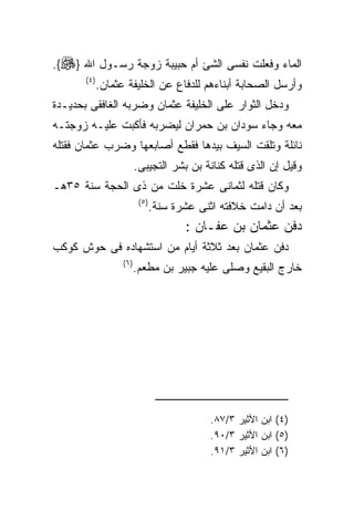 ‫ﺍﻟﻤﺎﺀ ﻭﻓﻌﻠﺕ ﻨﻔﺴﻰ ﺍﻟﺸﺊ ﺃﻡ ﺤﺒﻴﺒﺔ ﺯﻭﺠﺔ ﺭﺴـﻭل ﺍﷲ }‪.{‬‬
       ‫) ٤(‬
              ‫ﻭﺃﺭﺴل ﺍﻟﺼﺤﺎﺒﺔ ﺃﺒﻨﺎﺀﻫﻡ ﻟﻠﺩﻓﺎﻉ ﻋﻥ ﺍﻟﺨﻠﻴﻔﺔ ﻋﺜﻤﺎﻥ.‬
‫ﻭﺩﺨل ﺍﻟﺜﻭﺍﺭ ﻋﻠﻰ ﺍﻟﺨﻠﻴﻔﺔ ﻋﺜﻤﺎﻥ ﻭﻀﺭﺒﻪ ﺍﻟﻐﺎﻓﻘﻰ ﺒﺤﺩﻴـﺩﺓ‬
‫ﻤﻌﻪ ﻭﺠﺎﺀ ﺴﻭﺩﺍﻥ ﺒﻥ ﺤﻤﺭﺍﻥ ﻟﻴﻀﺭﺒﻪ ﻓﺄﻜﺒﺕ ﻋﻠﻴـﻪ ﺯﻭﺠﺘـﻪ‬
‫ﻨﺎﺌﻠﺔ ﻭﺘﻠﻘﺕ ﺍﻟﺴﻴﻑ ﺒﻴﺩﻫﺎ ﻓﻘﻁﻊ ﺃﺼﺎﺒﻌﻬﺎ ﻭﻀﺭﺏ ﻋﺜﻤﺎﻥ ﻓﻘﺘﻠﻪ‬
                           ‫ﻭﻗﻴل ﺇﻥ ﺍﻟﺫﻯ ﻗﺘﻠﻪ ﻜﻨﺎﻨﺔ ﺒﻥ ﺒﺸﺭ ﺍﻟﺘﺠﻴﺒﻰ.‬
‫ﻭﻜﺎﻥ ﻗﺘﻠﻪ ﻟﺜﻤﺎﻨﻰ ﻋﺸﺭﺓ ﺨﻠﺕ ﻤﻥ ﺫﻯ ﺍﻟﺤﺠﺔ ﺴﻨﺔ ٥٣ﻫـ‬
                            ‫) ٥(‬
                                   ‫ﺒﻌﺩ ﺃﻥ ﺩﺍﻤﺕ ﺨﻼﻓﺘﻪ ﺍﺜﻨﻰ ﻋﺸﺭﺓ ﺴﻨﺔ.‬
                                          ‫ﺩﻓﻥ ﻋﺜﻤﺎﻥ ﺒﻥ ﻋﻔـﺎﻥ :‬
‫ﺩﻓﻥ ﻋﺜﻤﺎﻥ ﺒﻌﺩ ﺜﻼﺜﺔ ﺃﻴﺎﻡ ﻤﻥ ﺍﺴﺘﺸﻬﺎﺩﻩ ﻓﻰ ﺤﻭﺵ ﻜﻭﻜﺏ‬
                    ‫) ٦(‬
                           ‫ﺨﺎﺭﺝ ﺍﻟﺒﻘﻴﻊ ﻭﺼﻠﻰ ﻋﻠﻴﻪ ﺠﺒﻴﺭ ﺒﻥ ﻤﻁﻌﻡ.‬




                                               ‫)٤( ﺍﺒﻥ ﺍﻷﺜﻴﺭ ٣/٧٨.‬
                                               ‫)٥( ﺍﺒﻥ ﺍﻷﺜﻴﺭ ٣/٠٩.‬
                                               ‫)٦( ﺍﺒﻥ ﺍﻷﺜﻴﺭ ٣/١٩.‬
 