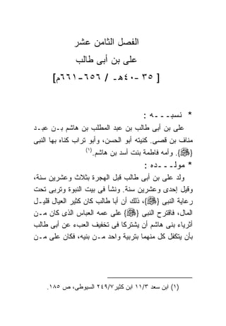 ‫ﺍﻟﻔﺼل ﺍﻟﺜﺎﻤﻥ ﻋﺸﺭ‬
              ‫ﻋﻠﻰ ﺒﻥ ﺃﺒﻰ ﻁﺎﻟﺏ‬
      ‫] ٥٣ –٠٤ﻫـ / ٦٥٦-١٦٦ﻡ[‬


                                        ‫* ﻨﺴﺒـــﻪ :‬
‫ﻋﻠﻰ ﺒﻥ ﺃﺒﻰ ﻁﺎﻟﺏ ﺒﻥ ﻋﺒﺩ ﺍﻟﻤﻁﻠﺏ ﺒﻥ ﻫﺎﺸﻡ ﺒـﻥ ﻋﺒـﺩ‬
‫ﻤﻨﺎﻑ ﺒﻥ ﻗﺼﻰ. ﻜﻨﻴﺘﻪ ﺃﺒﻭ ﺍﻟﺤﺴﻥ، ﻭﺃﺒﻭ ﺘﺭﺍﺏ ﻜﻨﺎﻩ ﺒﻬﺎ ﺍﻟﻨﺒﻰ‬
                 ‫) ١(‬
                        ‫}‪ .{‬ﻭﺃﻤﻪ ﻓﺎﻁﻤﺔ ﺒﻨﺕ ﺃﺴﺩ ﺒﻥ ﻫﺎﺸﻡ.‬
                                        ‫* ﻤﻭﻟـــﺩﻩ :‬
‫ﻭﻟﺩ ﻋﻠﻰ ﺒﻥ ﺃﺒﻰ ﻁﺎﻟﺏ ﻗﺒل ﺍﻟﻬﺠﺭﺓ ﺒﺜﻼﺙ ﻭﻋﺸﺭﻴﻥ ﺴﻨﺔ،‬
‫ﻭﻗﻴل ﺇﺤﺩﻯ ﻭﻋﺸﺭﻴﻥ ﺴﻨﺔ. ﻭﻨﺸﺄ ﻓﻰ ﺒﻴﺕ ﺍﻟﻨﺒﻭﺓ ﻭﺘﺭﺒﻰ ﺘﺤﺕ‬
‫ﺭﻋﺎﻴﺔ ﺍﻟﻨﺒﻰ }‪ ،{‬ﺫﻟﻙ ﺃﻥ ﺃﺒﺎ ﻁﺎﻟﺏ ﻜﺎﻥ ﻜﺜﻴﺭ ﺍﻟﻌﻴﺎل ﻗﻠﻴـل‬
‫ﺍﻟﻤﺎل، ﻓﺎﻗﺘﺭﺡ ﺍﻟﻨﺒﻰ }‪ {‬ﻋﻠﻰ ﻋﻤﻪ ﺍﻟﻌﺒﺎﺱ ﺍﻟﺫﻯ ﻜﺎﻥ ﻤـﻥ‬
‫ﺃﺜﺭﻴﺎﺀ ﺒﻨﻰ ﻫﺎﺸﻡ ﺃﻥ ﻴﺸﺘﺭﻜﺎ ﻓﻰ ﺘﺨﻔﻴﻑ ﺍﻟﻌﺏﺀ ﻋﻥ ﺃﺒﻰ ﻁﺎﻟﺏ‬
‫ﺒﺄﻥ ﻴﺘﻜﻔل ﻜل ﻤﻨﻬﻤﺎ ﺒﺘﺭﺒﻴﺔ ﻭﺍﺤﺩ ﻤـﻥ ﺒﻨﻴﻪ، ﻓﻜﺎﻥ ﻋﻠﻰ ﻤـﻥ‬




    ‫)١( ﺍﺒﻥ ﺴﻌﺩ ٣/١١ ﺍﺒﻥ ﻜﺜﻴﺭ٧/٩٤٢ ﺍﻟﺴﻴﻭﻁﻰ، ﺹ ٥٨١.‬
 