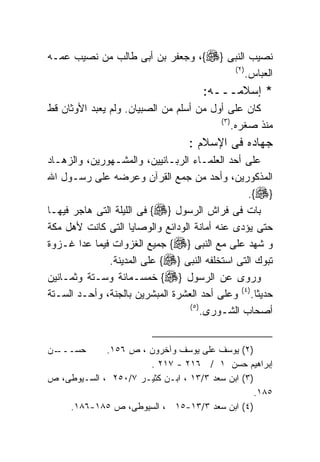 ‫ﻨﺼﻴﺏ ﺍﻟﻨﺒﻰ }‪ ،{‬ﻭﺠﻌﻔﺭ ﺒﻥ ﺃﺒﻰ ﻁﺎﻟﺏ ﻤﻥ ﻨﺼﻴﺏ ﻋﻤـﻪ‬
                                      ‫) ٢(‬
                                           ‫ﺍﻟﻌﺒﺎﺱ.‬
                                      ‫* ﺇﺴﻼﻤـــﻪ:‬
‫ﻜﺎﻥ ﻋﻠﻰ ﺃﻭل ﻤﻥ ﺃﺴﻠﻡ ﻤﻥ ﺍﻟﺼﺒﻴﺎﻥ. ﻭﻟﻡ ﻴﻌﺒﺩ ﺍﻷﻭﺜﺎﻥ ﻗﻁ‬
                                         ‫) ٣(‬
                                              ‫ﻤﻨﺫ ﺼﻐﺭﻩ.‬
                                  ‫ﺠﻬﺎﺩﻩ ﻓﻰ ﺍﻹﺴﻼﻡ :‬
‫ﻋﻠﻰ ﺃﺤﺩ ﺍﻟﻌﻠﻤـﺎﺀ ﺍﻟﺭﺒـﺎﻨﻴﻴﻥ، ﻭﺍﻟﻤﺸـﻬﻭﺭﻴﻥ، ﻭﺍﻟﺯﻫـﺎﺩ‬
‫ﺍﻟﻤﺫﻜﻭﺭﻴﻥ، ﻭﺃﺤﺩ ﻤﻥ ﺠﻤﻊ ﺍﻟﻘﺭﺁﻥ ﻭﻋﺭﻀﻪ ﻋﻠﻰ ﺭﺴـﻭل ﺍﷲ‬
                                                 ‫}‪.{‬‬
‫ﺒﺎﺕ ﻓﻰ ﻓﺭﺍﺵ ﺍﻟﺭﺴﻭل }‪ {‬ﻓﻰ ﺍﻟﻠﻴﻠﺔ ﺍﻟﺘﻰ ﻫﺎﺠﺭ ﻓﻴﻬـﺎ‬
‫ﺤﺘﻰ ﻴﺅﺩﻯ ﻋﻨﻪ ﺃﻤﺎﻨﺔ ﺍﻟﻭﺩﺍﺌﻊ ﻭﺍﻟﻭﺼﺎﻴﺎ ﺍﻟﺘﻰ ﻜﺎﻨﺕ ﻷﻫل ﻤﻜﺔ‬
‫ﻭ ﺸﻬﺩ ﻋﻠﻰ ﻤﻊ ﺍﻟﻨﺒﻰ }‪ {‬ﺠﻤﻴﻊ ﺍﻟﻐﺯﻭﺍﺕ ﻓﻴﻤﺎ ﻋﺩﺍ ﻏـﺯﻭﺓ‬
              ‫ﺘﺒﻭﻙ ﺍﻟﺘﻰ ﺍﺴﺘﺨﻠﻔﻪ ﺍﻟﻨﺒﻰ }‪ {‬ﻋﻠﻰ ﺍﻟﻤﺩﻴﻨﺔ.‬
‫ﻭﺭﻭﻯ ﻋﻥ ﺍﻟﺭﺴﻭل }‪ {‬ﺨﻤﺴـﻤﺎﺌﺔ ﻭﺴـﺘﺔ ﻭﺜﻤـﺎﻨﻴﻥ‬
‫ﺤﺩﻴﺜﺎ.)٤( ﻭﻋﻠﻰ ﺃﺤﺩ ﺍﻟﻌﺸﺭﺓ ﺍﻟﻤﺒﺸﺭﻴﻥ ﺒﺎﻟﺠﻨﺔ، ﻭﺃﺤـﺩ ﺍﻟﺴـﺘﺔ‬
                                  ‫) ٥(‬
                                       ‫ﺃﺼﺤﺎﺏ ﺍﻟﺸـﻭﺭﻯ.‬


‫ـﻥ‬
 ‫ﺤﺴـــ‬       ‫)٢( ﻴﻭﺴﻑ ﻋﻠﻰ ﻴﻭﺴﻑ ﻭﺁﺨﺭﻭﻥ ، ﺹ ٦٥١.‬
                      ‫ﺇﺒﺭﺍﻫﻴﻡ ﺤﺴﻥ ١ / ٦١٢ - ٧١٢ .‬
‫)٣( ﺍﺒﻥ ﺴﻌﺩ ٣/٣١ ، ﺍﺒـﻥ ﻜﺜﻴـﺭ ٧/٠٥٢ ، ﺍﻟﺴـﻴﻭﻁﻰ، ﺹ‬
                                                 ‫٥٨١.‬
    ‫)٤( ﺍﺒﻥ ﺴﻌﺩ ٣/٣١-٥١ ، ﺍﻟﺴﻴﻭﻁﻰ، ﺹ ٥٨١-٦٨١.‬
 