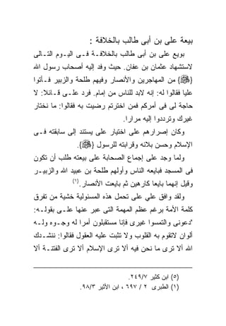 ‫ﺒﻴﻌﺔ ﻋﻠﻰ ﺒﻥ ﺃﺒﻰ ﻁﺎﻟﺏ ﺒﺎﻟﺨﻼﻓﺔ :‬
‫ﺒﻭﻴﻊ ﻋﻠﻰ ﺒﻥ ﺃﺒﻰ ﻁﺎﻟﺏ ﺒﺎﻟﺨﻼﻓـﺔ ﻓـﻰ ﺍﻟﻴـﻭﻡ ﺍﻟﺘـﺎﻟﻰ‬
‫ﻻﺴﺘﺸﻬﺎﺩ ﻋﺜﻤﺎﻥ ﺒﻥ ﻋﻔﺎﻥ. ﺤﻴﺙ ﻭﻓﺩ ﺇﻟﻴﻪ ﺃﺼﺤﺎﺏ ﺭﺴﻭل ﺍﷲ‬
‫}‪ {‬ﻤﻥ ﺍﻟﻤﻬﺎﺠﺭﻴﻥ ﻭﺍﻷﻨﺼﺎﺭ ﻭﻓﻴﻬﻡ ﻁﻠﺤﺔ ﻭﺍﻟﺯﺒﻴﺭ ﻓـﺄﺘﻭﺍ‬
‫ﻋﻠﻴﺎ ﻓﻘﺎﻟﻭﺍ ﻟﻪ: ﺇﻨﻪ ﻻﺒﺩ ﻟﻠﻨﺎﺱ ﻤﻥ ﺇﻤﺎﻡ. ﻓﺭﺩ ﻋﻠـﻰ ﻗـﺎﺌﻼ: ﻻ‬
‫ﺤﺎﺠﺔ ﻟﻰ ﻓﻰ ﺃﻤﺭﻜﻡ ﻓﻤﻥ ﺍﺨﺘﺭﺘﻡ ﺭﻀﻴﺕ ﺒﻪ ﻓﻘﺎﻟﻭﺍ: ﻤﺎ ﻨﺨﺘﺎﺭ‬
                                    ‫ﻏﻴﺭﻙ ﻭﺘﺭﺩﺩﻭﺍ ﺇﻟﻴﻪ ﻤﺭﺍﺭﺍ.‬
‫ﻭﻜﺎﻥ ﺇﺼﺭﺍﺭﻫﻡ ﻋﻠﻰ ﺍﺨﺘﻴﺎﺭ ﻋﻠﻰ ﻴﺴﺘﻨﺩ ﺇﻟﻰ ﺴﺎﺒﻘﺘﻪ ﻓـﻰ‬
               ‫ﺍﻹﺴﻼﻡ ﻭﺤﺴﻥ ﺒﻼﺌﻪ ﻭﻗﺭﺍﺒﺘﻪ ﻟﻠﺭﺴﻭل }‪.{‬‬
‫ﻭﻟﻤﺎ ﻭﺠﺩ ﻋﻠﻰ ﺇﺠﻤﺎﻉ ﺍﻟﺼﺤﺎﺒﺔ ﻋﻠﻰ ﺒﻴﻌﺘﻪ ﻁﻠﺏ ﺃﻥ ﺘﻜﻭﻥ‬
‫ﻓﻰ ﺍﻟﻤﺴﺠﺩ ﻓﺒﺎﻴﻌﻪ ﺍﻟﻨﺎﺱ ﻭﺃﻭﻟﻬﻡ ﻁﻠﺤﺔ ﺒﻥ ﻋﺒﻴﺩ ﺍﷲ ﻭﺍﻟﺯﺒﻴـﺭ‬
             ‫) ١(‬
                    ‫ﻭﻗﻴل ﺇﻨﻬﻤﺎ ﺒﺎﻴﻌﺎ ﻜﺎﺭﻫﻴﻥ ﺜﻡ ﺒﺎﻴﻌﺕ ﺍﻷﻨﺼﺎﺭ.‬
‫ﻭﻟﻘﺩ ﻭﺍﻓﻕ ﻋﻠﻲ ﻋﻠﻰ ﺘﺤﻤل ﻫﺫﻩ ﺍﻟﻤﺴﺌﻭﻟﻴﺔ ﺨﺸﻴﺔ ﻤﻥ ﺘﻔﺭﻕ‬
‫ﻜﻠﻤﺔ ﺍﻷﻤﺔ ﺒﺭﻏﻡ ﻋﻅﻡ ﺍﻟﻤﻬﻤﺔ ﺍﻟﺘﻰ ﻋﺒﺭ ﻋﻨﻬﺎ ﻋﻠـﻰ ﺒﻘﻭﻟـﻪ:‬
‫"ﺩﻋﻭﻨﻰ ﻭﺍﻟﺘﻤﺴﻭﺍ ﻏﻴﺭﻯ ﻓﺈﻨﺎ ﻤﺴﺘﻘﺒﻠﻭﻥ ﺃﻤﺭﺍ ﻟﻪ ﻭﺠـﻭﻩ ﻭﻟـﻪ‬
‫ﺃﻟﻭﺍﻥ ﻻﺘﻘﻭﻡ ﺒﻪ ﺍﻟﻘﻠﻭﺏ ﻭﻻ ﺘﺜﺒﺕ ﻋﻠﻴﻪ ﺍﻟﻌﻘﻭل ﻓﻘﺎﻟﻭﺍ: ﻨﻨﺸـﺩﻙ‬
‫ﺍﷲ ﺃﻻ ﺘﺭﻯ ﻤﺎ ﻨﺤﻥ ﻓﻴﻪ ﺃﻻ ﺘﺭﻯ ﺍﻹﺴﻼﻡ ﺃﻻ ﺘﺭﻯ ﺍﻟﻔﺘﻨـﺔ ﺃﻻ‬


                                       ‫)٥( ﺍﺒﻥ ﻜﺜﻴﺭ ٧/٩٤٢.‬
                    ‫)١( ﺍﻟﻁﺒﺭﻯ ٢ / ٧٩٦ ، ﺍﺒﻥ ﺍﻷﺜﻴﺭ ٣/٨٩.‬
 