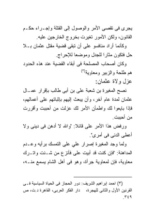 ‫ﻴﺠﺭﻯ ﻓﻰ ﺘﻘﺼﻰ ﺍﻷﻤﺭ ﻭﺍﻟﻭﺼﻭل ﺇﻟﻰ ﺍﻟﻘﺘﻠﺔ ﻭﺇﺠـﺭﺍﺀ ﺤﻜـﻡ‬
       ‫ﺍﻟﻘﺎﻨﻭﻥ، ﻭﻟﻜﻥ ﺍﻷﻤﻭﺭ ﺘﻐﻴﺭﺕ ﺒﺨﺭﻭﺝ ﺍﻟﺨﺎﺭﺠﻴﻥ ﻋﻠﻴﻪ.‬
‫ﻭﻜﺄﻨﻤﺎ ﺃﺭﺍﺩ ﻤﻨﺎﻓﺴﻭ ﻋﻠﻰ ﺃﻥ ﺘﺒﻘﻰ ﻗﻀﻴﺔ ﻤﻘﺘل ﻋﺜﻤﺎﻥ ﺒـﻼ‬
                  ‫ﺤل ﻓﺘﻜﻭﻥ ﻤﺜﺎﺭﺍ ﻟﻠﺠﺩل ﻭﻤﻭﻀﻌﺎ ﻟﻺﺤﺭﺍﺝ.‬
‫ﻭﻜﺎﻥ ﺃﺼﺤﺎﺏ ﺍﻟﻤﺼﻠﺤﺔ ﻓﻰ ﺃﺒﻘﺎﺀ ﺍﻟﻘﻀﻴﺔ ﻋﻨﺩ ﻫﺫﻩ ﺍﻟﺤﺩﻭﺩ‬
                                 ‫) ٣(‬
                                        ‫ﻫﻡ ﻁﻠﺤﺔ ﻭﺍﻟﺯﺒﻴﺭ ﻭﻤﻌﺎﻭﻴﺔ‬
                                            ‫ﻋﺯل ﻭﻻﺓ ﻋﺜﻤﺎﻥ:‬
‫ﻨﺼﺢ ﺍﻟﻤﻐﻴﺭﺓ ﺒﻥ ﺸﻌﺒﺔ ﻋﻠﻰ ﺒﻥ ﺃﺒﻰ ﻁﺎﻟﺏ ﺒﺈﻗﺭﺍﺭ ﻋﻤـﺎل‬
‫ﻋﺜﻤﺎﻥ ﻟﻤﺩﺓ ﻋﺎﻡ ﺁﺨﺭ، ﻭﺃﻥ ﻴﺒﻌﺙ ﺇﻟﻴﻬﻡ ﺒﺈﺜﺒﺎﺘﻬﻡ ﻋﻠﻰ ﺃﻋﻤﺎﻟﻬﻡ،‬
‫ﻓﺈﺫﺍ ﺒﺎﻴﻌﻭﺍ ﻟﻙ ﻭﺍﻁﻤﺄﻥ ﺍﻷﻤﺭ ﻟﻙ ﻋﺯﻟﺕ ﻤﻥ ﺃﺤﺒﺒﺕ ﻭﺃﻗﺭﺭﺕ‬
                                                     ‫ﻤﻥ ﺃﺤﺒﺒﺕ.‬
‫ﻭﺭﻓﺽ ﻫﺫﺍ ﺍﻷﻤﺭ ﻋﻠﻰ ﻗﺎﺌﻼ: "ﻭﺍﷲ ﻻ ﺃﺩﻫﻥ ﻓﻰ ﺩﻴﻨﻰ ﻭﻻ‬
                                         ‫ﺃﻋﻁﻰ ﺍﻟﺩﻨﻰ ﻓﻰ ﺃﻤﺭﻯ".‬
‫ﻭﻟﻤﺎ ﻭﺠﺩ ﺍﻟﻤﻐﻴﺭﺓ ﺇﺼﺭﺍﺭ ﻋﻠﻲ ﻋﻠﻰ ﺍﻟﺘﻤﺴﻙ ﺒﺭﺃﻴﻪ ﻭﻋـﺩﻡ‬
‫ﺍﻟﻤﺩﺍﻫﻨﺔ: "ﻓﺈﻥ ﻜﻨﺕ ﻗﺩ ﺃﺒﻴﺕ ﻋﻠﻰ ﻓﺄﻨﺯﻉ ﻤﻥ ﺸـﺌﺕ ﻭﺍﺘـﺭﻙ‬
‫ﻤﻌﺎﻭﻴﺔ، ﻓﺈﻥ ﻟﻤﻌﺎﻭﻴﺔ ﺠﺭﺃﺓ، ﻭﻫﻭ ﻓﻰ ﺃﻫل ﺍﻟﺸﺎﻡ ﻴﺴﻤﻊ ﻤﻨـﻪ،‬


‫)٣( ﺍﺤﻤﺩ ﺇﺒﺭﺍﻫﻴﻡ ﺍﻟﺸﺭﻴﻑ: ﺩﻭﺭ ﺍﻟﺤﺠﺎﺯ ﻓﻰ ﺍﻟﺤﻴﺎﺓ ﺍﻟﺴﻴﺎﺴﻴﺔ ﻓـﻰ‬
‫ﺍﻟﻘﺭﻨﻴﻥ ﺍﻷﻭل ﻭﺍﻟﺜﺎﻨﻰ ﻟﻠﻬﺠﺭﺓ، ﺩﺍﺭ ﺍﻟﻔﻜﺭ ﺍﻟﻌﺭﺒﻰ، ﺍﻟﻘﺎﻫﺭﺓ ﺩ.ﺕ، ﺹ‬
                                                          ‫٩٤٣.‬
 