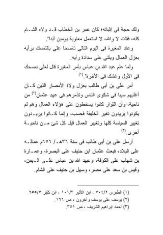 ‫ﻭﻟﻙ ﺤﺠﺔ ﻓﻰ ﺇﺜﺒﺎﺘﻪ؛ ﻜﺎﻥ ﻋﻤﺭ ﺒﻥ ﺍﻟﺨﻁﺎﺏ ﻗـﺩ ﻭﻻﻩ ﺍﻟﺸـﺎﻡ‬
                ‫ﻜﻠﻪ، ﻓﻘﻠﺕ ﻻ ﻭﺍﷲ، ﻻ ﺍﺴﺘﻌﻤل ﻤﻌﺎﻭﻴﺔ ﻴﻭﻤﻴﻥ ﺃﺒﺩﺍ".‬
                  ‫ﹰ‬
                  ‫ً‬
‫ﻭﻋﺎﺩ ﺍﻟﻤﻐﻴﺭﺓ ﻓﻰ ﺍﻟﻴﻭﻡ ﺍﻟﺘﺎﻟﻰ ﻨﺎﺼﺤﺎ ﻋﻠﻰ ﺒﺎﻟﺘﻤﺴﻙ ﺒﺭﺃﻴﻪ‬
                           ‫ﺒﻌﺯل ﺍﻟﻌﻤﺎل ﻭﻴﺜﻨﻰ ﻋﻠﻰ ﺴﺩﺍﺩﺓ ﺭﺃﻴﻪ.‬
‫ﻭﻟﻤﺎ ﻋﻠﻡ ﻋﺒﺩ ﺍﷲ ﺒﻥ ﻋﺒﺎﺱ ﺒﺄﻤﺭ ﺍﻟﻤﻐﻴﺭﺓ ﻗﺎل ﻟﻌﻠﻰ ﻨﺼﺤﻙ‬
                               ‫) ١(‬
                                      ‫ﻓﻰ ﺍﻷﻭل ﻭﻏﺸﻙ ﻓﻰ ﺍﻵﺨﺭﺓ".‬
‫ﺃﻤﺭ ﻋﻠﻰ ﺒﻥ ﺃﺒﻰ ﻁﺎﻟﺏ ﺒﻌﺯل ﻭﻻﺓ ﺍﻷﻤﺼﺎﺭ ﺍﻟﺫﻴﻥ ﻜـﺎﻥ‬
     ‫) ٢(‬
‫ﻤﻥ‬          ‫ﺃﻏﻠﺒﻬﻡ ﺴﺒﺒﺎ ﻓﻰ ﺸﻜﻭﻯ ﺍﻟﻨﺎﺱ ﻭﺘﺫﻤﺭﻫﻡ ﻓﻰ ﻋﻬﺩ ﻋﺜﻤﺎﻥ‬
‫ﻨﺎﺤﻴﺔ، ﻭﺃﻥ ﺍﻟﺜﻭﺍﺭ ﻜﺎﻨﻭﺍ ﻴﺴﺨﻁﻭﻥ ﻋﻠﻰ ﻫﺅﻻﺀ ﺍﻟﻌﻤﺎل ﻭﻫﻡ ﻟﻡ‬
‫ﻴﻜﻭﻨﻭﺍ ﻴﺭﻴﺩﻭﻥ ﺘﻐﻴﺭ ﺍﻟﺨﻠﻴﻔﺔ ﻓﺤﺴﺏ، ﻭﺇﻨﻤﺎ ﻜـﺎﻨﻭﺍ ﻴﺭﻴـﺩﻭﻥ‬
‫ﺘﻐﻴﻴﺭ ﺍﻟﺴﻴﺎﺴﺔ ﻜﻠﻬﺎ ﻭﺘﻐﻴﻴﺭ ﺍﻟﻌﻤﺎل ﻗﺒل ﻜل ﺸﺊ ﻤـﻥ ﻨﺎﺤﻴـﺔ‬
                                                     ‫) ٣(‬
                                                            ‫ﺃﺨﺭﻯ.‬
‫ﺃﺭﺴل ﻋﻠﻰ ﺒﻥ ﺃﺒﻰ ﻁﺎﻟﺏ ﻓﻰ ﺴﻨﺔ ٦٣ﻫـ/ ٦٥٦ﻡ ﻋﻤﺎﻟـﻪ‬
‫ﻋﻠﻰ ﺍﻟﺒﻼﺩ، ﻓﺒﻌﺙ ﻋﺜﻤﺎﻥ ﺍﺒﻥ ﺤﻨﻴﻑ ﻋﻠﻰ ﺍﻟﺒﺼﺭﺓ، ﻭﻋﻤـﺎﺭﺓ‬
‫ﺒﻥ ﺸﻬﺎﺏ ﻋﻠﻰ ﺍﻟﻜﻭﻓﺔ، ﻭﻋﺒﻴﺩ ﺍﷲ ﺒﻥ ﻋﺒﺎﺱ ﻋﻠـﻰ ﺍﻟـﻴﻤﻥ،‬
      ‫ﻭﻗﻴﺱ ﺒﻥ ﺴﻌﺩ ﻋﻠﻰ ﻤﺼﺭ، ﻭﺴﻬل ﺒﻥ ﺤﻨﻴﻑ ﻋﻠﻰ ﺍﻟﺸﺎﻡ.‬


 ‫)١( ﺍﻟﻁﺒﺭﻯ ٢/٤٠٧ ، ﺍﺒﻥ ﺍﻷﺜﻴﺭ ٣/١٠١ ، ﺍﺒﻥ ﻜﺜﻴﺭ ٧/٥٥٢.‬
              ‫)٢( ﻴﻭﺴﻑ ﻋﻠﻰ ﻴﻭﺴﻑ ﻭﺁﺨﺭﻭﻥ ، ﺹ ٦٦١.‬
                     ‫)٣( ﺍﺤﻤﺩ ﺇﺒﺭﺍﻫﻴﻡ ﺍﻟﺸﺭﻴﻑ ، ﺹ ١٥٣.‬
 