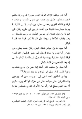 ‫ﺃﻤﺎ ﻋﻥ ﻤﻭﻗﻑ ﻫﺅﻻﺀ ﺍﻟﻭﻻﺓ ﺍﻟﺫﻴﻥ ﺴﺎﺭﻭﺍ ﺇﻟـﻰ ﻭﻻﻴـﺎﺘﻬﻡ‬
‫ﺍﻟﺠﺩﻴﺩﺓ. ﺘﻤﻜﻥ ﻋﺜﻤﺎﻥ ﺒﻥ ﺤﻨﻴﻑ ﻤﻥ ﺩﺨﻭل ﺍﻟﺒﺼﺭﺓ ﻭﺍﺘﺒﻌﺘـﻪ‬
‫ﻓﺭﻗﺔ ﻭﺨﺎﻟﻔﺘﻪ ﺃﺨﺭﻯ ﻭﻤﻀﻰ ﻋﻤﺎﺭﺓ ﺒﻥ ﺸﻬﺎﺏ ﺇﻟـﻰ ﺍﻟﻜﻭﻓـﺔ‬
‫ﻭﻭﺠﺩ ﻤﻌﺎﺭﻀﺔ ﺸﺩﻴﺩﺓ ﻤﻥ ﺃﻫﻠﻬﺎ، ﻓﺭﺠﻊ ﺇﻟﻰ ﻋﻠﻰ، ﻭﻜﺎﻥ ﻴﻠﻰ‬
‫ﺍﻟﻜﻭﻓﺔ ﻤﻥ ﻗﺒل ﻋﺜﻤﺎﻥ ﺃﺒﻭ ﻤﻭﺴﻰ ﺍﻷﺸﻌﺭﻯ. ﻭﻟـﻡ ﻴﻠﺒـﺙ ﺃﻥ‬
‫ﺒﻌﺙ ﺒﻜﺘﺎﺏ ﺍﻟﻁﺎﻋﺔ ﻭﻤﺒﺎﻴﻌﺔ ﺃﻫل ﺍﻟﻜﻭﻓﺔ ﻟﻌﻠﻰ ﻓﻴﻤﺎ ﻋﺩﺍ ﻓﺌـﺔ‬
                                                      ‫ﻗﻠﻴﻠﺔ.‬
‫ﺃﻤﺎ ﻋﺒﻴﺩ ﺍﷲ ﺒﻥ ﻋﺒﺎﺱ ﻓﺩﺨل ﺍﻟﻴﻤﻥ ﻭﻜﺎﻥ ﻋﻠﻴﻬﺎ ﻴﻌﻠﻰ ﺒـﻥ‬
‫ﻤﻨﺒﻪ. ﻭﺃﻤﺎ ﻗﻴﺱ ﺒﻥ ﺴﻌﺩ ﻓﺭﺤل ﺇﻟﻰ ﻤﺼﺭ ﻓﻭﻟﻴﻬﺎ ﻭﺍﻋﺘﺯﻟﺘـﻪ‬
‫ﻓﺭﻗﺔ ﻜﺎﻨﻭﺍ ﻋﺜﻤﺎﻨﻴﺔ ﻭﺭﻓﻀﻭﺍ ﺍﻟﺩﺨﻭل ﻓﻰ ﻁﺎﻋﺔ ﺍﻹﻤﺎﻡ ﻋﻠـﻰ‬
                              ‫ﺇﻻ ﺒﻌﺩ ﺍﻟﺘﺨﻠﺹ ﻤﻥ ﻗﺘﻠﺔ ﻋﺜﻤﺎﻥ.‬
‫ﺃﻤﺎ ﺴﻬل ﺒﻥ ﺤﻨﻴﻑ ﺍﻟﺫﻯ ﺃﺴﻨﺩ ﺇﻟﻴﻪ ﻋﻠﻰ ﺒﻥ ﺃﺒـﻰ ﻁﺎﻟـﺏ‬
        ‫) ١(‬
               ‫ﻭﻻﻴﺔ ﺍﻟﺸﺎﻡ. ﻟﻤﺎ ﻭﺼل ﺇﻟﻰ ﺘﺒﻭﻙ ﺭﺩﻩ ﺠﻨﺩ ﻤﻌﺎﻭﻴﺔ.‬
‫ﻭﻴﺸﻴﺭ ﺍﻟﺩﻜﺘﻭﺭ ﺃﺤﻤﺩ ﺸﻠﺒﻰ ﺇﻟﻰ ﻟـﻭﻡ ﺒﻌـﺽ ﺍﻟﻤـﺅﺭﺨﻴﻥ‬
‫ﻭﺍﻟﻤﺴﺘﺸﺭﻗﻴﻥ ﻋﻠﻰ ﺴﻴﺎﺴﺔ ﻋﻠﻰ ﻓﻰ ﻋﺯل ﺍﻟﻭﻻﺓ، ﻭﻴﺭﺩ ﻋﻠﻴﻬﻡ‬
‫ﺃﻥ ﻫﺫﺍ ﺍﻟﻠﻭﻡ ﻤﺒﺎﻟﻎ ﻓﻴﻪ ﻭﺃﻨﻪ ﻤﻥ ﺍﻷﻗﻭﺍل ﺍﻟﺘـﻰ ﺘﺘﺒﻌﺜـﺭ ﻫﻨـﺎ‬

‫)١( ﺍﻟﻁﺒﺭﻯ ٣/٣، ﺍﺒﻥ ﺍﻷﺜﻴﺭ ٣/٣٠١ - ٤٠١، ﺍﺒﻥ ﻜﺜﻴﺭ٧/٦٥٢‬
                                    ‫، ﺍﺒﻭ ﺍﻟﻔﺩﺍﺀ ١/٤١٢-٥١٢.‬
‫ﺍﺒﻥ ﺍﻟﻭﺭﺩﻯ: ﺘﺎﺭﻴﺦ ﺍﺒﻥ ﺍﻟﻭﺭﺩﻯ، ﺍﻟﺠﺯﺀ ﺍﻷﻭل، ﺍﻟﻁﺒﻌﺔ ﺍﻷﻭﻟـﻰ،‬
               ‫ﺩﺍﺭ ﺍﻟﻜﺘﺏ ﺍﻟﻌﻠﻤﻴﺔ، ﺒﻴﺭﻭﺕ ٦٩٩١، ﺹ ٧٤١-٨٤١.‬
 