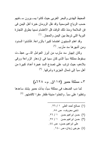 ‫ﺍﻟﻤﺤﻴﻁ ﺍﻟﻬﻨﺩﻯ ﻭﺍﻟﺒﺤﺭ ﺍﻟﻐﺭﺒﻰ ﺤﻴﺙ ﻜﺎﻨﻭﺍ ﻴﺴـﻴﺭﻭﻥ ﺴـﻔﻨﻬﻡ‬
‫ﺤﺴﺏ ﺍﻟﺭﻴﺎﺡ ﺍﻟﻤﻭﺴﻤﻴﺔ ﻭﻗﺩ ﻨﻘل ﺍﻟﺭﻭﻤﺎﻥ ﺨﺒﺭﺓ ﺃﻫل ﺍﻟﻴﻤﻥ ﻓﻰ‬
‫ﻓﻥ ﺍﻟﻤﻼﺤﺔ ﻭﻤﻨﺫ ﺫﻟﻙ ﺍﻟﻭﻗﺕ ﻗل ﺍﻻﻫﺘﻤﺎﻡ ﻨﺴﺒﻴﺎ ﺒﻁﺭﻕ ﺍﻟﺘﺠﺎﺭﺓ‬
             ‫ﹰ‬
                     ‫)١(‬
                           ‫ﺍﻟﺒﺭﻴﺔ ﺍﻟﺘﻰ ﺘﺭﺒﻁ ﺒﻴﻥ ﺍﻟﻴﻤﻥ ﻭﺍﻟﺤﺠﺎﺯ.‬
‫ﻭﻗﺩ ﺍﻫﺘﻡ ﺍﻟﺴﺒﺌﻴﻭﻥ ﺍﻫﺘﻤﺎﻤﺎ ﻜﺒﻴﺭﺍ ﺒﺎﻟﺯﺭﺍﻋﺔ. ﻓﺄﻨﺸﺌﻭﺍ ﺍﻟﺴﺩﻭﺩ‬
                         ‫ﹰ‬     ‫ﹰ‬
                                   ‫)٢(‬
                                         ‫ﻭﻤﻥ ﺃﺸﻬﺭﻫﺎ ﺴﺩ ﻤﺄﺭﺏ.‬
‫ﻭﻜﺎﻥ ﺇﻨﻬﻴﺎﺭ ﺴﺩ ﻤﺄﺭﺏ ﻤﻥ ﺃﺒﺭﺯ ﺍﻟﻌﻭﺍﻤل ﺍﻟﺘـﻰ ﻋﺠﻠـﺕ‬
‫ﺒﺴﻘﻭﻁ ﻤﻤﻠﻜﺔ ﺴﺒﺄ ﺍﻟﺫﻯ ﻜﺎﻥ ﺴﺒﺒﺎ ﻓﻰ ﺇﺯﺩﻫﺎﺭ ﺍﻟﺯﺭﺍﻋﺔ ﻭﺭﻗﻰ‬
                       ‫ﹰ‬
‫ﺒﻼﺩﻫﻡ، ﺤﻴﺙ ﺘﺭﺘﺏ ﻋﻠﻰ ﺘﺼﺩﻉ ﺍﻟﺴﺩ ﻫﺠﺭﺓ ﺃﻋﺩﺍﺩ ﻜﺒﻴﺭﺓ ﻤﻥ‬
                     ‫)٣(‬
                           ‫ﺃﻫل ﺴﺒﺄ ﺇﻟﻰ ﺸﻤﺎل ﺍﻟﺠﺯﻴﺭﺓ ﻭﺸﺭﻗﻬﺎ.‬


                 ‫٣- ﻤﻤﻠﻜﺔ ﺤﻤﻴﺭ )٥١١ﻕ. ﻡ- ٨٢٦ﻡ(‬
‫ﻟﻤﺎ ﺩﺏ ﺍﻟﻀﻌﻑ ﻓﻰ ﻤﻤﻠﻜﺔ ﺴﺒﺄ، ﺒﺩﺃﺕ ﺤﻤﻴﺭ ﻴﺸﺘﺩ ﺴﺎﻋﺩﻫﺎ‬
    ‫)٤(‬
          ‫ﻭﺘﻐﻠﺒﻭﺍ ﻋﻠﻰ ﺴﺒﺄ. ﻭﺍﺘﺨﺫﻭﺍ ﻤﺩﻴﻨﺔ ﻅﻔﺎﺭ ﻤﻘﺭﺍ ﻻﻗﺎﻤﺘﻬﻡ.‬
                   ‫ﹰ‬


                                 ‫ﺼﺎﻟﺢ ﺃﺤﻤﺩ ﺍﻟﻌﻠﻰ ١ / ٦٢.‬   ‫)١(‬
                                  ‫ﻨﺎﺠﻰ ﻤﻌﺭﻭﻑ، ﺹ ٨٨.‬
                               ‫ﺤﺴﻥ ﺍﺒﺭﺍﻫﻴﻡ ﺤﺴﻥ ١ / ٦٢.‬     ‫)٢(‬
                               ‫ﺤﺴﻥ ﺍﺒﺭﺍﻫﻴﻡ ﺤﺴﻥ ١ / ٧٢.‬     ‫)٣(‬
                               ‫ﻋﻠﻰ ﺍﺒﺭﺍﻫﻴﻡ ﺤﺴﻥ، ﺹ ٤٤.‬
                                   ‫ﺠﺭﺠﻰ ﺯﻴﺩﺍﻥ، ﺹ ٠٤١.‬      ‫)٤(‬
 