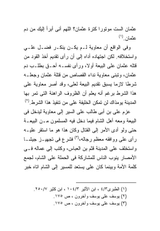 ‫ﻋﺜﻤﺎﻥ ﺍﻟﺴﺕ ﻤﻭﺘﻭﺭﺍ ﻜﺘﺭﺓ ﻋﺜﻤﺎﻥ؟ ﺍﻟﻠﻬﻡ ﺃﻨﻰ ﺃﺒﺭﺃ ﺇﻟﻴﻙ ﻤﻥ ﺩﻡ‬
                                                       ‫) ١(‬
                                                              ‫ﻋﺜﻤﺎﻥ.‬
‫ﻭﻓﻰ ﺍﻟﻭﺍﻗﻊ ﺃﻥ ﻤﻌﺎﻭﻴﺔ ﻟـﻡ ﻴﻜـﻥ ﻴﻨﻜـﺭ ﻓﻀـل ﻋﻠـﻲ‬
‫ﻭﺍﺴﺘﺨﻼﻓﻪ. ﻟﻜﻥ ﺍﺠﺘﻬﺎﺩﻩ ﺃﺩﺍﻩ ﺇﻟﻰ ﺃﻥ ﺭﺃﻯ ﺘﻘﺩﻴﻡ ﺃﺨﺫ ﺍﻟﻘﻭﺩ ﻤﻥ‬
‫ﻗﺘﻠﻪ ﻋﺜﻤﺎﻥ ﻋﻠﻰ ﺍﻟﺒﻴﻌﺔ ﺃﻭﻻ، ﻭﺭﺃﻯ ﻨﻔﺴـﻪ ﺃﺤـﻕ ﺒﻁﻠـﺏ ﺩﻡ‬
‫ﻋﺜﻤﺎﻥ، ﻭﺘﺒﻨﻰ ﻤﻌﺎﻭﻴﺔ ﻨﺩﺍﺀ ﺍﻟﻘﺼﺎﺹ ﻤﻥ ﻗﺘﻠﺔ ﻋﺜﻤﺎﻥ ﻭﺠﻌﻠـﻪ‬
‫ﺸﺭﻁﺎ ﻻﺯﻤﺎ ﻴﺴﺒﻕ ﺘﻘﺩﻴﻡ ﺍﻟﺒﻴﻌﺔ ﻟﻌﻠﻰ، ﻭﻗﺩ ﺃﺼﺭ ﻤﻌﺎﻭﻴﺔ ﻋﻠﻰ‬
‫ﻫﺫﺍ ﺍﻟﺸﺭﻁ ﺒﺭﻏﻡ ﺃﻨﻪ ﻴﻌﻠﻡ ﺃﻥ ﺍﻟﻅﺭﻭﻑ ﺍﻟﺭﺍﻫﻨﺔ ﺍﻟﺘﻰ ﺘﻤﺭ ﺒﻬﺎ‬
‫) ٢(‬
       ‫ﺍﻟﻤﺩﻴﻨﺔ ﻴﻭﻤﺫﺍﻙ ﻟﻥ ﺘﻤﻜﻥ ﺍﻟﺨﻠﻴﻔﺔ ﻋﻠﻰ ﻤﻥ ﺘﻨﻔﻴﺫ ﻫﺫﺍ ﺍﻟﺸﺭﻁ.‬
‫ﻋﺯﻡ ﻋﻠﻰ ﺒﻥ ﺃﺒﻰ ﻁﺎﻟﺏ ﻋﻠﻰ ﺍﻟﺴﻴﺭ ﺇﻟﻰ ﻤﻌﺎﻭﻴﺔ ﻟﻴﺩﺨل ﻓﻰ‬
‫ﺍﻟﺒﻴﻌﺔ ﻭﻤﻌﻪ ﺃﻫل ﺍﻟﺸﺎﻡ ﻓﻴﻤﺎ ﺩﺨل ﻓﻴﻪ ﺍﻟﻤﺴﻠﻤﻭﻥ ﻤـﻥ ﺍﻟﺒﻴﻌـﺔ‬
‫ﺤﺘﻰ ﻭﻟﻭ ﺃﺩﻯ ﺍﻷﻤﺭ ﺇﻟﻰ ﺍﻟﻘﺘﺎل ﻭﻜﺎﻥ ﻫﺫﺍ ﻫﻭ ﻤﺎ ﺍﺴﺘﻘﺭ ﻋﻠﻴـﻪ‬
                              ‫) ٣(‬
‫ﻓﺸﺭﻉ ﻓﻰ ﺘﺠﻬﻴـﺯ ﺠﻴﺸـﺎ‬                 ‫ﺭﺃﻯ ﻋﻠﻰ ﻭﻭﺍﻓﻘﻪ ﻤﻌﻅﻡ ﺭﺠﺎﻟﻪ،‬
‫ﻭﺍﺴﺘﺨﻠﻑ ﻋﻠﻰ ﺍﻟﻤﺩﻴﻨﺔ ﻗﺜﻡ ﺒﻥ ﺍﻟﻌﺒﺎﺱ، ﻭﻜﺘﺏ ﺇﻟﻰ ﻋﻤﺎﻟﻪ ﻓـﻰ‬
‫ﺍﻷﻤﺼﺎﺭ ﻴﻨﻭﺏ ﺍﻟﻨﺎﺱ ﻟﻠﻤﺸﺎﺭﻜﺔ ﻓﻰ ﺍﻟﺤﻤﻠﺔ ﻋﻠﻰ ﺍﻟﺸﺎﻡ، ﻟﺠﻤﻊ‬
‫ﻜﻠﻤﺔ ﺍﻷﻤﺔ ﻭﺒﻴﻨﻤﺎ ﻜﺎﻥ ﻋﻠﻰ ﻴﺴﺘﻌﺩ ﻟﻠﻤﺴﻴﺭ ﺇﻟﻰ ﺍﻟﺸﺎﻡ ﺍﺘﺎﻩ ﺨﺒﺭ‬


         ‫)١( ﺍﻟﻁﺒﺭﻯ٣/٤ ، ﺍﺒﻥ ﺍﻷﺜﻴﺭ ٣/٤٠١ ، ﺍﺒﻥ ﻜﺜﻴﺭ ٧/٠٥٢.‬
                   ‫)٢( ﻴﻭﺴﻑ ﻋﻠﻰ ﻴﻭﺴﻑ ﻭﺁﺨﺭﻭﻥ ، ﺹ ٥٧١.‬
                   ‫)٣( ﻴﻭﺴﻑ ﻋﻠﻰ ﻴﻭﺴﻑ ﻭﺁﺨﺭﻭﻥ ، ﺹ ٥٧١.‬
 