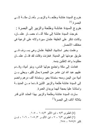 ‫ﺨﺭﻭﺝ ﺍﻟﺴﻴﺩﺓ ﻋﺎﺌﺸﺔ ﻭﻁﻠﺤـﺔ ﻭﺍﻟﺯﺒﻴـﺭ ﺒﺄﻫـل ﻤﻜـﺔ ﺇﻟـﻰ‬
                                                 ‫) ٤(‬
                                                        ‫ﺍﻟﺒﺼﺭﺓ.‬
 ‫ﺨﺭﻭﺝ ﺍﻟﺴﻴﺩﺓ ﻋﺎﺌﺸﺔ ﻭﻁﻠﺤﺔ ﻭﺍﻟﺯﺒﻴﺭ ﺇﻟﻰ ﺍﻟﺒﺼﺭﺓ :‬
‫ﺨﺭﺠﺕ ﺍﻟﺴﻴﺩﺓ ﻋﺎﺌﺸﺔ ﺇﻟﻰ ﻤﻜﺔ ﺃﺜﻨـﺎﺀ ﺤﺼـﺎﺭ ﻋﺜﻤـﺎﻥ،‬
‫ﻭﻜﺎﻨﺕ ﺘﻨﻜﺭ ﻋﻠﻰ ﺍﻟﺨﻠﻴﻔﺔ ﻋﺜﻤﺎﻥ ﺴﻴﺭﺓ ﻭﻻﺘﻪ ﻋﻠﻰ ﺍﻟﺭﻋﻴﺔ ﻓﻰ‬
                                           ‫ﻤﺨﺘﻠﻑ ﺍﻷﻤﺼﺎﺭ.‬
‫ﻭﻋﻠﻤﺕ ﺒﺨﺒﺭ ﺍﺴﺘﺸﻬﺎﺩ ﺍﻟﺨﻠﻴﻔﺔ ﻋﺜﻤﺎﻥ ﻭﻫﻰ ﺒﺴـﺭﻑ ﻓـﻰ‬
‫ﻁﺭﻴﻕ ﻋﻭﺩﺘﻬﺎ ﺇﻟﻰ ﺍﻟﻤﺩﻴﻨﺔ. ﻓﺨﺯﻨﺕ ﻭﻗﺎﻟﺕ ﻟﻘﺩ ﻗﺘـل ﻋﺜﻤـﺎﻥ‬
                               ‫ﻤﻅﻠﻭﻤﺎ ﻭﺍﷲ ﻻﻁﻠﺒﻥ ﺒﺩﻤﻪ.‬
‫ﻓﻌﺎﺩﺕ ﺇﻟﻰ ﻤﻜﺔ ﻭﺍﺠﺘﻤﻊ ﺤﻭﻟﻬﺎ ﺍﻟﻨﺎﺱ، ﻭﺒﻨﻭ ﺃﻤﻴﺔ، ﻭﻗـﺩﻡ‬
‫ﻋﻠﻴﻬﻡ ﻋﺒﺩ ﺍﷲ ﺍﺒﻥ ﻋﺎﻤﺭ ﻤﻥ ﺍﻟﺒﺼﺭﺓ ﺒﻤﺎل ﻜﺜﻴﺭ، ﻭﻴﻌﻠﻰ ﺒـﻥ‬
‫ﺃﻤﻴﺔ ﻤﻥ ﺍﻟﻴﻤﻥ ﻭﻤﻌﻪ ﺴﺘﻤﺎﺌﺔ ﺒﻌﻴﺭ ﻭﺴﺘﻤﺎﺌﺔ ﺃﻟﻑ ﺩﺭﻫﻡ ﻭﺍﻨﻀﻡ‬
‫ﺇﻟﻰ ﺍﻟﺴﻴﺩﺓ ﻋﺎﺌﺸﺔ ﻁﻠﺤﺔ ﻭﺍﻟﺯﺒﻴﺭ ﺍﻟﻠﺫﻴﻥ ﻗـﺩﻤﺎ ﻤـﻥ ﺍﻟﻤﺩﻴﻨـﺔ‬
                  ‫ﻭﺍﺴﺘﺎﺫﻨﺎ ﻋﻠﻴﺎ ﺒﺤﺠﺔ ﺃﻨﻬﻤﺎ ﻴﺭﻴﺩﺍﻥ ﺍﻟﻌﻤﺭﺓ.‬
‫ﺴﺎﺭﺕ ﺍﻟﺴﻴﺩﺓ ﻋﺎﺌﺸﺔ ﻭﻁﻠﺤﺔ ﻭﺍﻟﺯﺒﻴﺭ ﺒﻬﺫﺍ ﺍﻟﺤﺸﺩ ﺍﻟﺫﻯ ﻗﺩﺭ‬
                               ‫) ١(‬
                                      ‫ﺒﺜﻼﺜﺔ ﺁﻻﻑ ﺇﻟﻰ ﺍﻟﺒﺼﺭﺓ‬


            ‫)٤( ﺍﻟﻁﺒﺭﻯ ٣/٥ ، ﺍﺒﻥ ﺍﻷﺜﻴﺭ ٣/٤٠١ - ٥٠١.‬
‫)١( ﺍﻟﻁﺒﺭﻯ ٣/٦ – ٧ ، ﺍﺒﻥ ﺍﻷﺜﻴـﺭ ٣/ ٥٠١ - ٦٠١ ، ﺍﺒـﻥ‬
                                      ‫ﻜﺜﻴﺭ ٧/٧٥٢ - ٨٥٢.‬
 