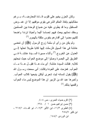 ‫ﻭﻜﺎﻥ ﺍﻟﺤﺯﻥ ﻴﺨﻴﻡ ﻋﻠﻰ ﻗﻠﻭﺏ ﻗـﺎﺩﺓ ﺍﻟﻤﻌﺎﺭﻀـﺔ، ﺒـﺭﻏﻡ‬
‫ﻤﻁﺎﻟﺒﺘﻬﻡ ﺒﺈﻨﻔﺎﺫ ﺍﻟﺤﻜﻡ ﺍﻟﺸﺭﻋﻰ ﻴﻘﻭﻯ ﻤﻭﻗﻔﻬﻡ ﺇﻻ ﺍﻥ ﻏﻤـﻭﺽ‬
‫ﺍﻟﻤﺴﺘﻘﺒل ﻭﻤﺎ ﻗﺩ ﻴﻁﻭﻯ ﻋﻠﻴﻪ ﻤﻥ ﻀﻴﺎﻉ ﺍﻟﻭﺤﺩﺓ ﺒﻴﻥ ﺍﻟﻤﺴﻠﻤﻴﻥ‬
‫ﻭﺴﻔﻙ ﺩﻤﺎﺌﻬﻡ ﻴﺒﻌﺙ ﻓﻴﻬﻡ ﺇﺤﺴﺎﺴﺎ ﺃﻟﻴﻤﺎ ﻭﺃﺤﻴﺎﻨﺎ ﺘﺭﺩﺩﺍ ﻭﺍﻀﺤﺎ‬
           ‫) ٢(‬
                  ‫ﻟﻜﻨﻬﻡ ﻤﻀﻭﺍ ﺇﻟﻰ ﺃﻗﺩﺍﺭﻫﻡ ﺒﻨﻔﻭﺱ ﻤﺜﻘﻠﺔ ﺒﺎﻟﻬﻤﻭﻡ.‬
‫ﻭﻟﻡ ﻴﻜﻥ ﻤﻥ ﺭﺃﻯ ﺃﻡ ﺴﻠﻤﺔ ﺯﻭﺝ ﺍﻟﺭﺴﻭل }‪ {‬ﺃﻥ ﺘﻤﻀﻰ‬
‫ﻋﺎﺌﺸﺔ ﻓﻰ ﻫﺫﺍ ﺍﻟﺴﺒﻴل ﻓﺄﺭﺴﻠﺕ ﺇﻟﻴﻬﺎ ﻜﺘﺎﺒﺎ ﻁﻭﻴﻼ ﺘﺤﺜﻬﺎ ﺇﻟـﻰ‬
                                       ‫) ٣(‬
‫ﻭﺃﺜﻨﺎﺀ ﻤﺴﻴﺭﺓ ﺍﻟﺴـﻴﺩﺓ ﻋﺎﺌﺸـﺔ ﻓـﻰ‬               ‫ﺍﻟﻌﺩﻭل ﻋﻥ ﺍﻟﺨﺭﻭﺝ.‬
‫ﺍﻟﻁﺭﻴﻕ ﺇﻟﻰ ﺍﻟﺒﺼﺭﺓ ﻭﺼﻠﻭﺍ ﺇﻟﻰ ﻤﻭﻀﻊ ﺍﻟﺤﻭﺃﺏ ﺤﻴﺙ ﻨﺒﺤﺘﻬﻡ‬
‫ﻜﻼﺒﻪ. ﻓﻘﺎﻟﺕ ﺍﻟﺴﻴﺩﺓ ﻋﺎﺌﺸﺔ: ﺃﻯ ﻤﺎﺀ ﻫـﺫﺍ ﻓﻘﻴـل ﻫـﺫﺍ ﻤـﺎﺀ‬
‫ﺍﻟﺤﻭﺃﺏ. ﻓﻌﺯﻤﺕ ﻋﻠﻰ ﺍﻟﻌﻭﺩﺓ ﻭﻗﺎﻟﺕ: ﺃﻨﻰ ﺴﻤﻌﺕ ﺭﺴـﻭل ﺍﷲ‬
‫}‪ {‬ﻴﻘﻭل ﻟﻨﺴﺎﺌﻪ ﻟﻴﺕ ﺸﻌﺭﻯ ﺃﻴﺘﻜﻥ ﻴﻨﺒﺤﻬﺎ ﻜﻼﺏ ﺍﻟﺤﻭﺃﺏ.‬
‫ﻭﺃﺨﺒﺭﻫﺎ ﻋﺒﺩ ﺍﷲ ﺒﻥ ﺍﻟﺯﺒﻴﺭ ﺍﻥ ﻫﺫﺍ ﺍﻟﻤﻭﻀﻊ ﻟﻴﺱ ﻤﺎﺀ ﺍﻟﺤﻭﺃﺏ‬
                                                  ‫) ٤(‬
                                                         ‫ﻭﺃﻗﻨﻌﻬﺎ ﺒﺫﻟﻙ.‬



                       ‫)٢( ﺍﻜﺭﻡ ﻀﻴﺎﺀ ﺍﻟﻌﻤﺭﻯ ، ﺹ ٤٠٤.‬
                      ‫)٣( ﺤﺴﻥ ﺇﺒﺭﺍﻫﻴﻡ ﺤﺴﻥ ١ / ٨٩٢.‬
‫)٤( ﺍﻟﻁﺒﺭﻯ ٣/١١، ﺍﺒﻥ ﺍﻷﺜﻴﺭ ٣/٧٠١، ﺍﺒﻭ ﺍﻟﻔـﺩﺍﺀ ١/٥١٢ ،‬
                                            ‫ﺍﺒﻥ ﻜﺜﻴﺭ ٧/٨٥٢‬
                                 ‫ﺍﺒﻥ ﺍﻟﻭﺭﺩﻯ ١/٨٤١.‬
 