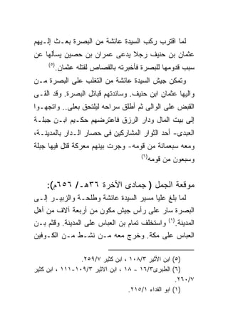 ‫ﻟﻤﺎ ﺍﻗﺘﺭﺏ ﺭﻜﺏ ﺍﻟﺴﻴﺩﺓ ﻋﺎﺌﺸﺔ ﻤﻥ ﺍﻟﺒﺼﺭﺓ ﺒﻌـﺙ ﺇﻟـﻴﻬﻡ‬
‫ﻋﺜﻤﺎﻥ ﺒﻥ ﺤﻨﻴﻑ ﺭﺠﻼ ﻴﺩﻋﻰ ﻋﻤﺭﺍﻥ ﺒﻥ ﺤﺼﻴﻥ ﻴﺴﺄﻟﻬﺎ ﻋﻥ‬
     ‫) ٥(‬
            ‫ﺴﺒﺏ ﻗﺩﻭﻤﻬﺎ ﻟﻠﺒﺼﺭﺓ ﻓﺄﺨﺒﺭﺘﻪ ﺒﺎﻟﻘﺼﺎﺹ ﻟﻘﺘﻠﻪ ﻋﺜﻤﺎﻥ.‬
‫ﻭﺘﻤﻜﻥ ﺠﻴﺵ ﺍﻟﺴﻴﺩﺓ ﻋﺎﺌﺸﺔ ﻤﻥ ﺍﻟﺘﻐﻠﺏ ﻋﻠﻰ ﺍﻟﺒﺼﺭﺓ ﻤـﻥ‬
‫ﻭﺍﻟﻴﻬﺎ ﻋﺜﻤﺎﻥ ﺍﺒﻥ ﺤﻨﻴﻑ. ﻭﺴﺎﻨﺩﺘﻬﻡ ﻗﺒﺎﺌل ﺍﻟﺒﺼﺭﺓ. ﻭﻗﺩ ﺍﻟﻘـﻰ‬
‫ﺍﻟﻘﺒﺽ ﻋﻠﻰ ﺍﻟﻭﺍﻟﻰ ﺜﻡ ﺃﻁﻠﻕ ﺴﺭﺍﺤﻪ ﻟﻴﻠﺘﺤﻕ ﺒﻌﻠﻰ.. ﻭﺍﺘﺠﻬـﻭﺍ‬
‫ﺇﻟﻰ ﺒﻴﺕ ﺍﻟﻤﺎل ﻭﺩﺍﺭ ﺍﻟﺭﺯﻕ ﻓﺎﻋﺘﺭﻀﻬﻡ ﺤﻜـﻴﻡ ﺍﺒـﻥ ﺠﺒﻠـﺔ‬
‫ﺍﻟﻌﺒﺩﻯ- ﺃﺤﺩ ﺍﻟﺜﻭﺍﺭ ﺍﻟﻤﺸﺎﺭﻜﻴﻥ ﻓﻰ ﺤﺼﺎﺭ ﺍﻟـﺩﺍﺭ ﺒﺎﻟﻤﺩﻴﻨـﺔ،‬
‫ﻭﻤﻌﻪ ﺴﺒﻌﻤﺎﺌﺔ ﻤﻥ ﻗﻭﻤﻪ- ﻭﺠﺭﺕ ﺒﻴﻨﻬﻡ ﻤﻌﺭﻜﺔ ﻗﺘل ﻓﻴﻬﺎ ﺠﺒﻠﺔ‬
                                        ‫) ٦(‬
                                               ‫ﻭﺴﺒﻌﻭﻥ ﻤﻥ ﻗﻭﻤﻪ‬


    ‫ﻤﻭﻗﻌﺔ ﺍﻟﺠﻤل ) ﺠﻤﺎﺩﻯ ﺍﻵﺨﺭﺓ ٦٣ﻫـ/ ٦٥٦ﻡ(:‬
‫ﻟﻤﺎ ﺒﻠﻎ ﻋﻠﻴﺎ ﻤﺴﻴﺭ ﺍﻟﺴﻴﺩﺓ ﻋﺎﺌﺸﺔ ﻭﻁﻠﺤـﺔ ﻭﺍﻟﺯﺒﻴـﺭ ﺇﻟـﻰ‬
‫ﺍﻟﺒﺼﺭﺓ ﺴﺎﺭ ﻋﻠﻰ ﺭﺃﺱ ﺠﻴﺵ ﻤﻜﻭﻥ ﻤﻥ ﺃﺭﺒﻌﺔ ﺁﻻﻑ ﻤﻥ ﺃﻫل‬
                                                     ‫) ١(‬
‫ﻭﺍﺴﺘﺨﻠﻑ ﺘﻤﺎﻡ ﺒﻥ ﺍﻟﻌﺒﺎﺱ ﻋﻠﻰ ﺍﻟﻤﺩﻴﻨﺔ. ﻭﻗﺜﻡ ﺒـﻥ‬                ‫ﺍﻟﻤﺩﻴﻨﺔ.‬
‫ﺍﻟﻌﺒﺎﺱ ﻋﻠﻰ ﻤﻜﺔ. ﻭﺨﺭﺝ ﻤﻌﻪ ﻤـﻥ ﻨﺸـﻁ ﻤـﻥ ﺍﻟﻜـﻭﻓﻴﻥ‬

                 ‫)٥( ﺍﺒﻥ ﺍﻷﺜﻴﺭ ٣/٨٠١ ، ﺍﺒﻥ ﻜﺜﻴﺭ ٧/٩٥٢.‬
‫)٦( ﺍﻟﻁﺒﺭﻯ٣/٦١ - ٨١ ، ﺍﺒﻥ ﺍﻻﺜﻴﺭ ٣/٩٠١-١١١ ، ﺍﺒﻥ ﻜﺜﻴﺭ‬
                                                      ‫٧/٠٦٢.‬
                                   ‫)١( ﺍﺒﻭ ﺍﻟﻔﺩﺍﺀ ١/٥١٢.‬
 