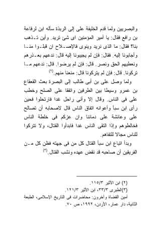 ‫ﻭﺍﻟﺒﺼﺭﻴﻴﻥ ﻭﻟﻤﺎ ﻗﺩﻡ ﺍﻟﺨﻠﻴﻔﺔ ﻋﻠﻰ ﺇﻟﻰ ﺍﻟﺭﺒﺫﺓ ﺴﺄﻟﻪ ﺍﺒﻥ ﻟﺭﻓﺎﻋﺔ‬
‫ﺒﻥ ﺭﺍﻓﻊ ﻓﻘﺎل: ﻴﺎ ﺃﻤﻴﺭ ﺍﻟﻤﺅﻤﻨﻴﻥ ﺍﻯ ﺸﺊ ﺘﺭﻴﺩ. ﻭﺃﻴﻥ ﺘـﺫﻫﺏ‬
‫ﺒﻨﺎ؟ ﻓﻘﺎل: ﻤﺎ ﺍﻟﺫﻯ ﻨﺭﻴﺩ ﻭﻴﻨﻭﻯ ﻓﺎﻹﺼـﻼﺡ ﺍﻥ ﻗﺒﻠـﻭﺍ ﻤﻨـﺎ‬
‫ﻭﺃﺠﺎﺒﻭﻨﺎ ﺇﻟﻴﻪ. ﻓﻘﺎل: ﻓﺈﻥ ﻟﻡ ﻴﺠﻴﺒﻭﻨﺎ ﺇﻟﻴﻪ ﻗﺎل: ﻨﺩﻋﻬﻡ ﺒﻌـﺫﺭﻫﻡ‬
‫ﻭﻨﻌﻁﻴﻬﻡ ﺍﻟﺤﻕ ﻭﻨﺼﺭ. ﻗﺎل: ﻓﺈﻥ ﻟﻡ ﻴﺭﻀﻭﺍ. ﻗﺎل: ﻨﺩﻋﻬﻡ ﻤـﺎ‬
                ‫) ٢(‬
                       ‫ﺘﺭﻜﻭﻨﺎ. ﻗﺎل: ﻓﺈﻥ ﻟﻡ ﻴﺘﺭﻜﻭﻨﺎ ﻗﺎل: ﻤﻨﻌﻨﺎ ﻤﻨﻬﻡ.‬
‫ﻭﻟﻤﺎ ﻭﺼل ﻋﻠﻰ ﺒﻥ ﺃﺒﻰ ﻁﺎﻟﺏ ﺇﻟﻰ ﺍﻟﺒﺼﺭﺓ ﺒﻌﺙ ﺍﻟﻘﻌﻘﺎﻉ‬
‫ﺒﻥ ﻋﻤﺭﻭ ﻭﺴﻴﻁﺎ ﺒﻴﻥ ﺍﻟﻁﺭﻓﻴﻥ ﻭﺍﺘﻔﻘﺎ ﻋﻠﻰ ﺍﻟﺼﻠﺢ ﻭﺨﻁﺏ‬
‫ﻋﻠﻰ ﻓﻰ ﺍﻟﻨﺎﺱ. ﻭﻗﺎل ﺇﻻ ﻭﺃﻨﻰ ﺭﺍﺤل ﻏﺩﺍ ﻓﺎﺭﺘﺤﻠﻭﺍ ﻓﺤﻴﻥ‬
‫ﺭﺃﻯ ﺍﺒﻥ ﺴﺒﺄ ﻭﺃﻋﻭﺍﻨﻪ ﺍﺘﻔﺎﻕ ﺍﻟﻨﺎﺱ ﻗﺎل ﻻﺼﺤﺎﺒﻪ ﺃﻥ ﺘﺼﺎﻟﺢ‬
‫ﻋﻠﻰ ﻭﻋﺎﺌﺸﺔ ﻋﻠﻰ ﺩﻤﺎﺌﻨﺎ ﻭﺍﻥ ﻋﺯﻜﻡ ﻓﻰ ﺨﻠﻁﺔ ﺍﻟﻨﺎﺱ‬
‫ﻓﺨﺎﻟﻁﻭﻫﻡ ﻭﺇﺫﺍ ﺍﻟﺘﻘﻰ ﺍﻟﻨﺎﺱ ﻏﺩﺍ ﻓﺎﺒﺩﺃﻭﺍ ﺍﻟﻘﺘﺎل، ﻭﻻ ﺘﺘﺭﻜﻭﺍ‬
                                               ‫ﻟﻠﻨﺎﺱ ﻤﺠﺎﻻ ﻟﻠﺘﻔﺎﻫﻡ.‬
‫ﻭﺒﺩﺃ ﺍﺘﺒﺎﻉ ﺍﺒﻥ ﺴﺒﺄ ﺍﻟﻘﺘﺎل ﻜل ﻤﻥ ﻓﻰ ﺠﻬﺘﻪ ﻓﻅﻥ ﻜل ﻤـﻥ‬
         ‫) ٣(‬
                ‫ﺍﻟﻔﺭﻴﻘﻴﻥ ﺃﻥ ﺼﺎﺤﺒﻪ ﻗﺩ ﻨﻘﺽ ﻋﻬﺩﻩ ﻭﻨﺸﺏ ﺍﻟﻘﺘﺎل.‬




                                  ‫)٢( ﺍﺒﻥ ﺍﻷﺜﻴﺭ ٣/٥١١.‬
                      ‫)٣(ﺍﻟﻁﺒﺭﻯ ٣/٣٣، ﺍﺒﻥ ﺍﻷﺜﻴﺭ ٣/١٢١.‬
‫ﺃﻤﻴﻥ ﺍﻟﻘﻀﺎﺓ ﻭﺁﺨﺭﻭﻥ: ﻤﺤﺎﻀﺭﺍﺕ ﻓﻰ ﺍﻟﺘﺎﺭﻴﺦ ﺍﻹﺴﻼﻤﻰ، ﺍﻟﻁﺒﻌﺔ‬
                      ‫ﺍﻟﺜﺎﻨﻴﺔ، ﺩﺍﺭ ﻋﻤﺎﺭ، ﺍﻷﺭﺩﻥ، ٢٩٩١، ﺹ ٠٧.‬
 