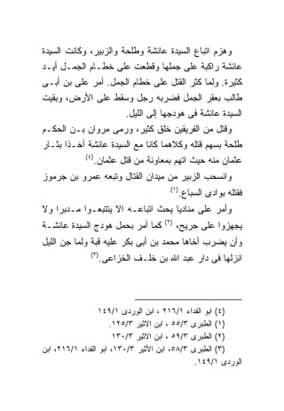 ‫ﻭﻫﺯﻡ ﺍﺘﺒﺎﻉ ﺍﻟﺴﻴﺩﺓ ﻋﺎﺌﺸﺔ ﻭﻁﻠﺤﺔ ﻭﺍﻟﺯﺒﻴﺭ، ﻭﻜﺎﻨﺕ ﺍﻟﺴﻴﺩﺓ‬
‫ﻋﺎﺌﺸﺔ ﺭﺍﻜﺒﺔ ﻋﻠﻰ ﺠﻤﻠﻬﺎ ﻭﻗﻁﻌﺕ ﻋﻠﻰ ﺨﻁـﺎﻡ ﺍﻟﺠﻤـل ﺃﻴـﺩ‬
‫ﻜﺜﻴﺭﺓ. ﻭﻟﻤﺎ ﻜﺜﺭ ﺍﻟﻘﺘل ﻋﻠﻰ ﺨﻁﺎﻡ ﺍﻟﺠﻤل. ﺃﻤﺭ ﻋﻠﻰ ﺒﻥ ﺃﺒـﻰ‬
‫ﻁﺎﻟﺏ ﺒﻌﻘﺭ ﺍﻟﺠﻤل ﻓﻀﺭﺒﻪ ﺭﺠل ﻭﺴﻘﻁ ﻋﻠﻰ ﺍﻷﺭﺽ، ﻭﺒﻘﻴﺕ‬
                            ‫ﺍﻟﺴﻴﺩﺓ ﻋﺎﺌﺸﺔ ﻓﻰ ﻫﻭﺩﺠﻬﺎ ﺇﻟﻰ ﺍﻟﻠﻴل.‬
‫ﻭﻗﺘل ﻤﻥ ﺍﻟﻔﺭﻴﻘﻴﻥ ﺨﻠﻕ ﻜﺜﻴﺭ، ﻭﺭﻤﻰ ﻤﺭﻭﺍﻥ ﺒـﻥ ﺍﻟﺤﻜـﻡ‬
‫ﻁﻠﺤﺔ ﺒﺴﻬﻡ ﻗﺘﻠﻪ ﻭﻜﻼﻫﻤﺎ ﻜﺎﻨﺎ ﻤﻊ ﺍﻟﺴﻴﺩﺓ ﻋﺎﺌﺸﺔ ﺃﺨـﺫﺍ ﺒﺜـﺎﺭ‬
             ‫) ٤(‬
                    ‫ﻋﺜﻤﺎﻥ ﻤﻨﻪ ﺤﻴﺙ ﺍﺘﻬﻡ ﺒﻤﻌﺎﻭﻨﺔ ﻤﻥ ﻗﺘل ﻋﺜﻤﺎﻥ.‬
‫ﻭﺍﻨﺴﺤﺏ ﺍﻟﺯﺒﻴﺭ ﻤﻥ ﻤﻴﺩﺍﻥ ﺍﻟﻘﺘﺎل ﻭﺘﺒﻌﻪ ﻋﻤﺭﻭ ﺒﻥ ﺠﺭﻤﻭﺯ‬
                                         ‫) ١(‬
                                                ‫ﻓﻘﺘﻠﻪ ﺒﻭﺍﺩﻯ ﺍﻟﺴﺒﺎﻉ.‬
‫ﻭﺃﻤﺭ ﻋﻠﻰ ﻤﻨﺎﺩﻴﺎ ﻴﺤﺙ ﺍﺘﺒﺎﻋـﻪ ﺍﻻ ﻴﺘﺘﺒﻌـﻭﺍ ﻤـﺩﺒﺭﺍ ﻭﻻ‬
                                       ‫) ٢(‬
‫ﻜﻤﺎ ﺃﻤﺭ ﺒﺤﻤل ﻫﻭﺩﺝ ﺍﻟﺴﻴﺩﺓ ﻋﺎﺌﺸـﺔ‬               ‫ﻴﺠﻬﺯﻭﺍ ﻋﻠﻰ ﺠﺭﻴﺢ،‬
‫ﻭﺃﻥ ﻴﻀﺭﺏ ﺃﺨﺎﻫﺎ ﻤﺤﻤﺩ ﺒﻥ ﺃﺒﻰ ﺒﻜﺭ ﻋﻠﻴﻪ ﻗﺒﺔ ﻭﻟﻤﺎ ﺠﻥ ﺍﻟﻠﻴل‬
               ‫) ٣(‬
                      ‫ﺍﻨﺯﻟﻬﺎ ﻓﻰ ﺩﺍﺭ ﻋﺒﺩ ﺍﷲ ﺒﻥ ﺨﻠـﻑ ﺍﻟﺨﺯﺍﻋﻰ.‬




                  ‫)٤( ﺍﺒﻭ ﺍﻟﻔﺩﺍﺀ ١/٦١٢ ، ﺍﺒﻥ ﺍﻟﻭﺭﺩﻯ ١/٩٤١‬
                      ‫)١( ﺍﻟﻁﺒﺭﻯ ٣/٥٥ ، ﺍﺒﻥ ﺍﻻﺜﻴﺭ ٣/٥٢١.‬
                       ‫)٢( ﺍﻟﻁﺒﺭﻯ ٣/٩٥ ، ﺍﺒﻥ ﺍﻻﺜﻴﺭ ٣/٠٣١‬
‫)٣( ﺍﻟﻁﺒﺭﻯ ٣/٨٥، ﺍﺒﻥ ﺍﻷﺜﻴﺭ ٣/٠٣١، ﺍﺒﻭ ﺍﻟﻔﺩﺍﺀ ١/٦١٢، ﺍﺒﻥ‬
                                               ‫ﺍﻟﻭﺭﺩﻯ ١/٩٤١.‬
 