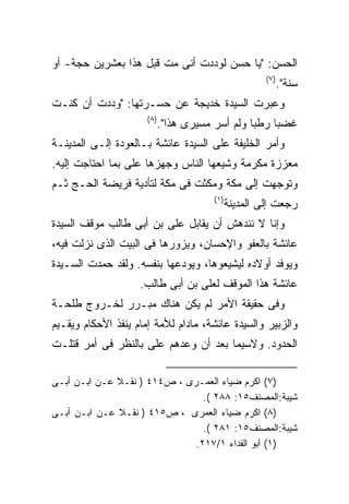 ‫ﺍﻟﺤﺴﻥ: "ﻴﺎ ﺤﺴﻥ ﻟﻭﺩﺩﺕ ﺃﻨﻰ ﻤﺕ ﻗﺒل ﻫﺫﺍ ﺒﻌﺸﺭﻴﻥ ﺤﺠﺔ- ﺃﻭ‬
                                                        ‫) ٧(‬
                                                               ‫ﺴﻨﺔ".‬
‫ﻭﻋﺒﺭﺕ ﺍﻟﺴﻴﺩﺓ ﺨﺩﻴﺠﺔ ﻋﻥ ﺤﺴـﺭﺘﻬﺎ: "ﻭﺩﺩﺕ ﺃﻥ ﻜﻨـﺕ‬
                      ‫) ٨(‬
                             ‫ﻏﻀﺒﺎ ﺭﻁﺒﺎ ﻭﻟﻡ ﺃﺴﺭ ﻤﺴﻴﺭﻯ ﻫﺫﺍ".‬
‫ﻭﺃﻤﺭ ﺍﻟﺨﻠﻴﻔﺔ ﻋﻠﻰ ﺍﻟﺴﻴﺩﺓ ﻋﺎﺌﺸﺔ ﺒـﺎﻟﻌﻭﺩﺓ ﺇﻟـﻰ ﺍﻟﻤﺩﻴﻨـﺔ‬
‫ﻤﻌﺯﺯﺓ ﻤﻜﺭﻤﺔ ﻭﺸﻴﻌﻬﺎ ﺍﻟﻨﺎﺱ ﻭﺠﻬﺯﻫﺎ ﻋﻠﻰ ﺒﻤﺎ ﺍﺤﺘﺎﺠﺕ ﺇﻟﻴﻪ.‬
‫ﻭﺘﻭﺠﻬﺕ ﺇﻟﻰ ﻤﻜﺔ ﻭﻤﻜﺜﺕ ﻓﻰ ﻤﻜﺔ ﻟﺘﺄﺩﻴﺔ ﻓﺭﻴﻀﺔ ﺍﻟﺤـﺞ ﺜـﻡ‬
                                        ‫) ١(‬
                                               ‫ﺭﺠﻌﺕ ﺇﻟﻰ ﺍﻟﻤﺩﻴﻨﺔ‬
‫ﻭﺇﻨﺎ ﻻ ﻨﻨﺩﻫﺵ ﺃﻥ ﻴﻘﺎﺒل ﻋﻠﻰ ﺒﻥ ﺃﺒﻰ ﻁﺎﻟﺏ ﻤﻭﻗﻑ ﺍﻟﺴﻴﺩﺓ‬
‫ﻋﺎﺌﺸﺔ ﺒﺎﻟﻌﻔﻭ ﻭﺍﻹﺤﺴﺎﻥ، ﻭﻴﺯﻭﺭﻫﺎ ﻓﻰ ﺍﻟﺒﻴﺕ ﺍﻟﺫﻯ ﻨﺯﻟﺕ ﻓﻴﻪ،‬
‫ﻭﻴﻭﻓﺩ ﺃﻭﻻﺩﻩ ﻟﻴﺸﻴﻌﻭﻫﺎ، ﻭﻴﻭﺩﻋﻬﺎ ﺒﻨﻔﺴﻪ. ﻭﻟﻘﺩ ﺤﻤﺩﺕ ﺍﻟﺴـﻴﺩﺓ‬
                    ‫ﻋﺎﺌﺸﺔ ﻫﺫﺍ ﺍﻟﻤﻭﻗﻑ ﻟﻌﻠﻰ ﺒﻥ ﺃﺒﻰ ﻁﺎﻟﺏ.‬
‫ﻭﻓﻰ ﺤﻘﻴﻘﺔ ﺍﻷﻤﺭ ﻟﻡ ﻴﻜﻥ ﻫﻨﺎﻙ ﻤﺒـﺭﺭ ﻟﺨـﺭﻭﺝ ﻁﻠﺤـﺔ‬
‫ﻭﺍﻟﺯﺒﻴﺭ ﻭﺍﻟﺴﻴﺩﺓ ﻋﺎﺌﺸﺔ، ﻤﺎﺩﺍﻡ ﻟﻸﻤﺔ ﺇﻤﺎﻡ ﻴﻨﻔﺫ ﺍﻷﺤﻜﺎﻡ ﻭﻴﻘـﻴﻡ‬
‫ﺍﻟﺤﺩﻭﺩ. ﻭﻻﺴﻴﻤﺎ ﺒﻌﺩ ﺃﻥ ﻭﻋﺩﻫﻡ ﻋﻠﻰ ﺒﺎﻟﻨﻅﺭ ﻓﻰ ﺃﻤﺭ ﻗﺘﻠـﺕ‬

‫)٧( ﺍﻜﺭﻡ ﻀﻴﺎﺀ ﺍﻟﻌﻤـﺭﻯ ، ﺹ٤١٤ ) ﻨﻘـﻼ ﻋـﻥ ﺍﺒـﻥ ﺃﺒـﻰ‬
                                ‫ﺸﻴﺒﺔ:ﺍﻟﻤﺼﻨﻑ٥١: ٨٨٢ (.‬
‫)٨( ﺍﻜﺭﻡ ﻀﻴﺎﺀ ﺍﻟﻌﻤﺭﻯ ، ﺹ٥١٤ ) ﻨﻘـﻼ ﻋـﻥ ﺍﺒـﻥ ﺃﺒـﻰ‬
                                ‫ﺸﻴﺒﺔ:ﺍﻟﻤﺼﻨﻑ٥١: ١٨٢ (.‬
                              ‫)١( ﺃﺒﻭ ﺍﻟﻔﺩﺍﺀ ١/٧١٢.‬
 