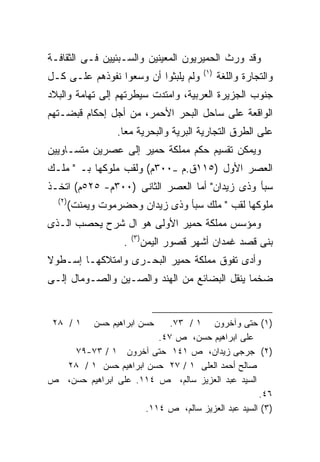 ‫ﻭﻗﺩ ﻭﺭﺙ ﺍﻟﺤﻤﻴﺭﻴﻭﻥ ﺍﻟﻤﻌﻴﻨﻴﻥ ﻭﺍﻟﺴـﺒﺌﻴﻴﻥ ﻓـﻰ ﺍﻟﺜﻘﺎﻓـﺔ‬
                                           ‫)١(‬
‫ﻭﻟﻡ ﻴﻠﺒﺜﻭﺍ ﺃﻥ ﻭﺴﻌﻭﺍ ﻨﻔﻭﺫﻫﻡ ﻋﻠـﻰ ﻜـل‬              ‫ﻭﺍﻟﺘﺠﺎﺭﺓ ﻭﺍﻟﻠﻐﺔ‬
‫ﺠﻨﻭﺏ ﺍﻟﺠﺯﻴﺭﺓ ﺍﻟﻌﺭﺒﻴﺔ، ﻭﺍﻤﺘﺩﺕ ﺴﻴﻁﺭﺘﻬﻡ ﺇﻟﻰ ﺘﻬﺎﻤﺔ ﻭﺍﻟﺒﻼﺩ‬
‫ﺍﻟﻭﺍﻗﻌﺔ ﻋﻠﻰ ﺴﺎﺤل ﺍﻟﺒﺤﺭ ﺍﻷﺤﻤﺭ، ﻤﻥ ﺃﺠل ﺇﺤﻜﺎﻡ ﻗﺒﻀـﺘﻬﻡ‬
                  ‫ﻋﻠﻰ ﺍﻟﻁﺭﻕ ﺍﻟﺘﺠﺎﺭﻴﺔ ﺍﻟﺒﺭﻴﺔ ﻭﺍﻟﺒﺤﺭﻴﺔ ﻤﻌﺎ.‬
                   ‫ﹰ‬
‫ﻭﻴﻤﻜﻥ ﺘﻘﺴﻴﻡ ﺤﻜﻡ ﻤﻤﻠﻜﺔ ﺤﻤﻴﺭ ﺇﻟﻰ ﻋﺼﺭﻴﻥ ﻤﺘﺴـﺎﻭﻴﻴﻥ‬
‫ﺍﻟﻌﺼﺭ ﺍﻷﻭل )٥١١ﻕ.ﻡ –٠٠٣ﻡ( ﻭﻟﻘﺏ ﻤﻠﻭﻜﻬﺎ ﺒـ " ﻤﻠـﻙ‬
‫ﺴﺒﺄ ﻭﺫﻯ ﺯﻴﺩﺍﻥ" ﺃﻤﺎ ﺍﻟﻌﺼﺭ ﺍﻟﺜﺎﻨﻰ )٠٠٣ﻡ- ٥٢٥ﻡ( ﺍﺘﺨـﺫ‬
  ‫)٢(‬
        ‫ﻤﻠﻭﻜﻬﺎ ﻟﻘﺏ " ﻤﻠﻙ ﺴﺒﺄ ﻭﺫﻯ ﺯﻴﺩﺍﻥ ﻭﺤﻀﺭﻤﻭﺕ ﻭﻴﻤﻨﺕ(‬
‫ﻭﻤﺅﺴﺱ ﻤﻤﻠﻜﺔ ﺤﻤﻴﺭ ﺍﻷﻭﻟﻰ ﻫﻭ ﺍل ﺸﺭﺡ ﻴﺤﺼﺏ ﺍﻟـﺫﻯ‬
                        ‫)٣(‬
                    ‫.‬         ‫ﺒﻨﻰ ﻗﺼﺩ ﻏﻤﺩﺍﻥ ﺃﺸﻬﺭ ﻗﺼﻭﺭ ﺍﻟﻴﻤﻥ‬
‫ﻭﺃﺩﻯ ﺘﻔﻭﻕ ﻤﻤﻠﻜﺔ ﺤﻤﻴﺭ ﺍﻟﺒﺤـﺭﻯ ﻭﺍﻤﺘﻼﻜﻬـﺎ ﺇﺴـﻁﻭﻻ‬
‫ﹰ‬
‫ﻀﺨﻤﺎ ﻴﻨﻘل ﺍﻟﺒﻀﺎﺌﻊ ﻤﻥ ﺍﻟﻬﻨﺩ ﻭﺍﻟﺼـﻴﻥ ﻭﺍﻟﺼـﻭﻤﺎل ﺇﻟـﻰ‬
                                             ‫ﹰ‬


 ‫١ / ٨٢‬      ‫ﺤﺴﻥ ﺍﺒﺭﺍﻫﻴﻡ ﺤﺴﻥ‬
                           ‫)١( ﺤﺘﻰ ﻭﺁﺨﺭﻭﻥ ١ / ٣٧.‬
                        ‫ﻋﻠﻰ ﺍﺒﺭﺍﻫﻴﻡ ﺤﺴﻥ، ﺹ ٧٤.‬
    ‫)٢( ﺠﺭﺠﻰ ﺯﻴﺩﺍﻥ، ﺹ ١٤١ ﺤﺘﻰ ﺁﺨﺭﻭﻥ ١ / ٣٧-٩٧‬
  ‫ﺼﺎﻟﺢ ﺃﺤﻤﺩ ﺍﻟﻌﻠﻰ ١ / ٧٢ ﺤﺴﻥ ﺍﺒﺭﺍﻫﻴﻡ ﺤﺴﻥ ١ / ٨٢‬
‫ﺍﻟﺴﻴﺩ ﻋﺒﺩ ﺍﻟﻌﺯﻴﺯ ﺴﺎﻟﻡ، ﺹ ٤١١. ﻋﻠﻰ ﺍﺒﺭﺍﻫﻴﻡ ﺤﺴﻥ، ﺹ‬
                                                  ‫٦٤.‬
                     ‫)٣( ﺍﻟﺴﻴﺩ ﻋﺒﺩ ﺍﻟﻌﺯﻴﺯ ﺴﺎﻟﻡ، ﺹ ٤١١.‬
 