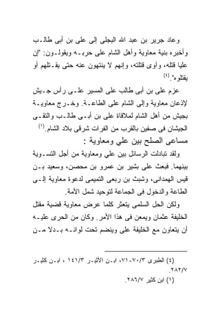 ‫ﻭﻋﺎﺩ ﺠﺭﻴﺭ ﺒﻥ ﻋﺒﺩ ﺍﷲ ﺍﻟﺒﺠﻠﻰ ﺇﻟﻰ ﻋﻠﻰ ﺒﻥ ﺃﺒﻰ ﻁﺎﻟـﺏ‬
‫ﻭﺃﺨﺒﺭﻩ ﺒﻨﻴﺔ ﻤﻌﺎﻭﻴﺔ ﻭﺃﻫل ﺍﻟﺸﺎﻡ ﻋﻠﻰ ﺤﺭﺒـﻪ ﻭﻴﻘﻭﻟـﻭﻥ: "ﺇﻥ‬
‫ﻋﻠﻴﺎ ﻗﺘﻠﻪ، ﻭﺁﻭﻯ ﻗﺘﻠﺘﻪ، ﻭﺇﻨﻬﻡ ﻻ ﻴﻨﺘﻬﻭﻥ ﻋﻨﻪ ﺤﺘﻰ ﻴﻘـﺘﻠﻬﻡ ﺃﻭ‬
                                                ‫) ٤(‬
                                                       ‫ﻴﻘﺘﻠﻭﻩ".‬
‫ﻋﺯﻡ ﻋﻠﻰ ﺒﻥ ﺃﺒﻰ ﻁﺎﻟﺏ ﻋﻠﻰ ﺍﻟﻤﺴﻴﺭ ﻋﻠـﻰ ﺭﺃﺱ ﺠـﻴﺵ‬
‫ﻹﺫﻋﺎﻥ ﻤﻌﺎﻭﻴﺔ ﻭﺇﻟﻰ ﺍﻟﺸﺎﻡ ﻋﻠﻰ ﺍﻟﻁﺎﻋـﺔ. ﻭﺨـﺭﺝ ﻤﻌﺎﻭﻴـﺔ‬
‫ﺒﺠﻴﺵ ﻤﻥ ﺃﻫل ﺍﻟﺸﺎﻡ ﻟﻤﻼﻗﺎﺓ ﻋﻠﻰ ﺒﻥ ﺃﺒـﻰ ﻁﺎﻟـﺏ ﻭﺍﻟﺘﻘـﻰ‬
  ‫) ١(‬
         ‫ﺍﻟﺠﻴﺸﺎﻥ ﻓﻰ ﺼﻔﻴﻥ ﺒﺎﻟﻘﺭﺏ ﻤﻥ ﺍﻟﻔﺭﺍﺕ ﺸﺭﻗﻰ ﺒﻼﺩ ﺍﻟﺸﺎﻡ.‬
                      ‫ﻤﺴﺎﻋﻰ ﺍﻟﺼﻠﺢ ﺒﻴﻥ ﻋﻠﻲ ﻭﻤﻌﺎﻭﻴﺔ :‬
‫ﻭﻟﻘﺩ ﺘﺒﺎﺩﻟﺕ ﺍﻟﺭﺴﺎﺌل ﺒﻴﻥ ﻋﻠﻲ ﻭﻤﻌﺎﻭﻴﺔ ﻤﻥ ﺃﺠل ﺍﻟﺘﺴـﻭﻴﺔ‬
‫ﺒﻴﻨﻬﻤﺎ. ﻓﺒﻌﺙ ﻋﻠﻰ ﺒﺸﻴﺭ ﺒﻥ ﻋﻤﺭﻭ ﺒﻥ ﻤﺤﺼﻥ، ﻭﺴﻌﻴﺩ ﺒـﻥ‬
‫ﻗﻴﺱ ﺍﻟﻬﻤﺩﺍﻨﻰ، ﻭﺸﺒﺙ ﺒﻥ ﺭﺒﻌﻰ ﺍﻟﺘﻤﻴﻤﻰ ﻟﺩﻋﻭﺓ ﻤﻌﺎﻭﻴﺔ ﺇﻟـﻰ‬
               ‫ﺍﻟﻁﺎﻋﺔ ﻭﺍﻟﺩﺨﻭل ﻓﻰ ﺍﻟﺠﻤﺎﻋﺔ ﻟﺘﻭﺤﻴﺩ ﺸﻤل ﺍﻷﻤﺔ.‬
‫ﻭﻟﻜﻥ ﺍﻟﺤل ﺍﻟﺴﻠﻤﻰ ﻴﺘﻌﺜﺭ ﻜﻠﻤﺎ ﻋﺭﺽ ﻤﻌﺎﻭﻴﺔ ﻗﻀﻴﺔ ﻤﻘﺘل‬
‫ﺍﻟﺨﻠﻴﻔﺔ ﻋﺜﻤﺎﻥ ﻭﻴﻤﻌﻥ ﻓﻰ ﻫﺫﺍ ﺍﻷﻤﺭ. ﻭﻜﺎﻥ ﻤﻥ ﺍﻟﺤﺭﻯ ﻋﻠﻴـﻪ‬
‫ﺃﻥ ﻴﺘﻌﺎﻭﻥ ﻤﻊ ﺍﻟﺨﻠﻴﻔﺔ ﻋﻠﻰ ﻭﻴﻨﻀﻡ ﺘﺤﺕ ﻟﻭﺍﺌـﻪ ﺒـﺩﻻ ﻤـﻥ‬


‫)٤( ﺍﻟﻁﺒﺭﻯ ٣/٠٧-١٧، ﺍﺒـﻥ ﺍﻷﺜﻴـﺭ ٣/١٤١ ، ﺍﺒـﻥ ﻜﺜﻴـﺭ‬
                                                  ‫٧/٢٨٢.‬
                                 ‫)١( ﺍﺒﻥ ﻜﺜﻴﺭ ٧/٦٨٢.‬
 